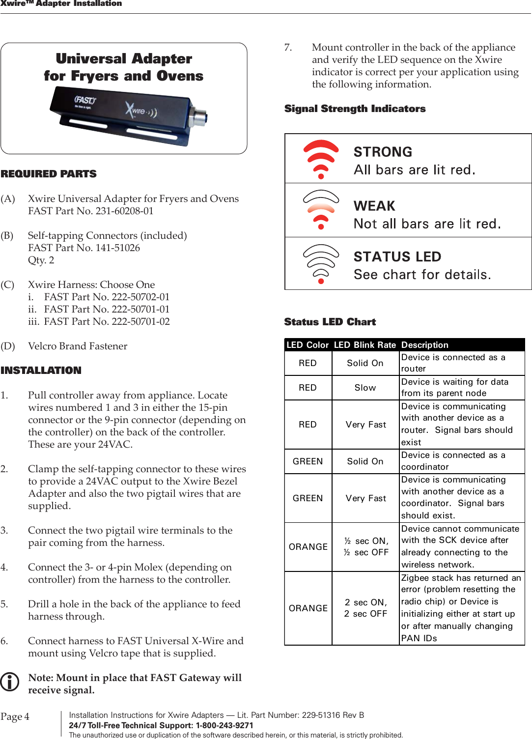 Installation Instructions for Xwire Adapters — Lit. Part Number: 229-51316 Rev B24/7 Toll-Free Technical  Support:  1-800-243-9271The unauthorized use or duplication of the software described herein, or this material, is strictly prohibited.Page 4XwireTM Adapter InstallationREQUIRED PARTS(A) Xwire Universal Adapter for Fryers and OvensFAST Part No. 231-60208-01(B) Self-tapping Connectors (included)FAST Part No. 141-51026Qty. 2(C) Xwire Harness: Choose Onei. FAST Part No. 222-50702-01ii. FAST Part No. 222-50701-01iii. FAST Part No. 222-50701-02(D) Velcro Brand FastenerINSTALLATION1. Pull controller away from appliance. Locatewires numbered 1 and 3 in either the 15-pinconnector or the 9-pin connector (depending onthe controller) on the back of the controller.These are your 24VAC.2. Clamp the self-tapping connector to these wiresto provide a 24VAC output to the Xwire BezelAdapter and also the two pigtail wires that aresupplied.3. Connect the two pigtail wire terminals to thepair coming from the harness.4. Connect the 3- or 4-pin Molex (depending oncontroller) from the harness to the controller.5. Drill a hole in the back of the appliance to feedharness through.6. Connect harness to FAST Universal X-Wire andmount using Velcro tape that is supplied.Note: Mount in place that FAST Gateway willreceive signal.7. Mount controller in the back of the applianceand verify the LED sequence on the Xwireindicator is correct per your application usingthe following information.Signal Strength IndicatorsStatus LED ChartUniversal Adapterfor Fryers and OvensLED Color LED Blink Rate DescriptionRED Solid On Device is connected as a routerRED Slow  Device is waiting for data from its parent nodeRED Very FastDevice is communicating with another device as a router. Signal bars should existGREEN Solid On Device is connected as a coordinatorGREEN Very FastDevice is communicating with another device as a coordinator. Signal bars should exist.ORANGE ½ sec ON, ½ sec OFFDevice cannot communicate with the SCK device after already connecting to the wireless network.ORANGE 2 sec ON, 2 sec OFFZigbee stack has returned an error (problem resetting the radio chip) or Device is initializing either at start up or after manually changing PAN IDs