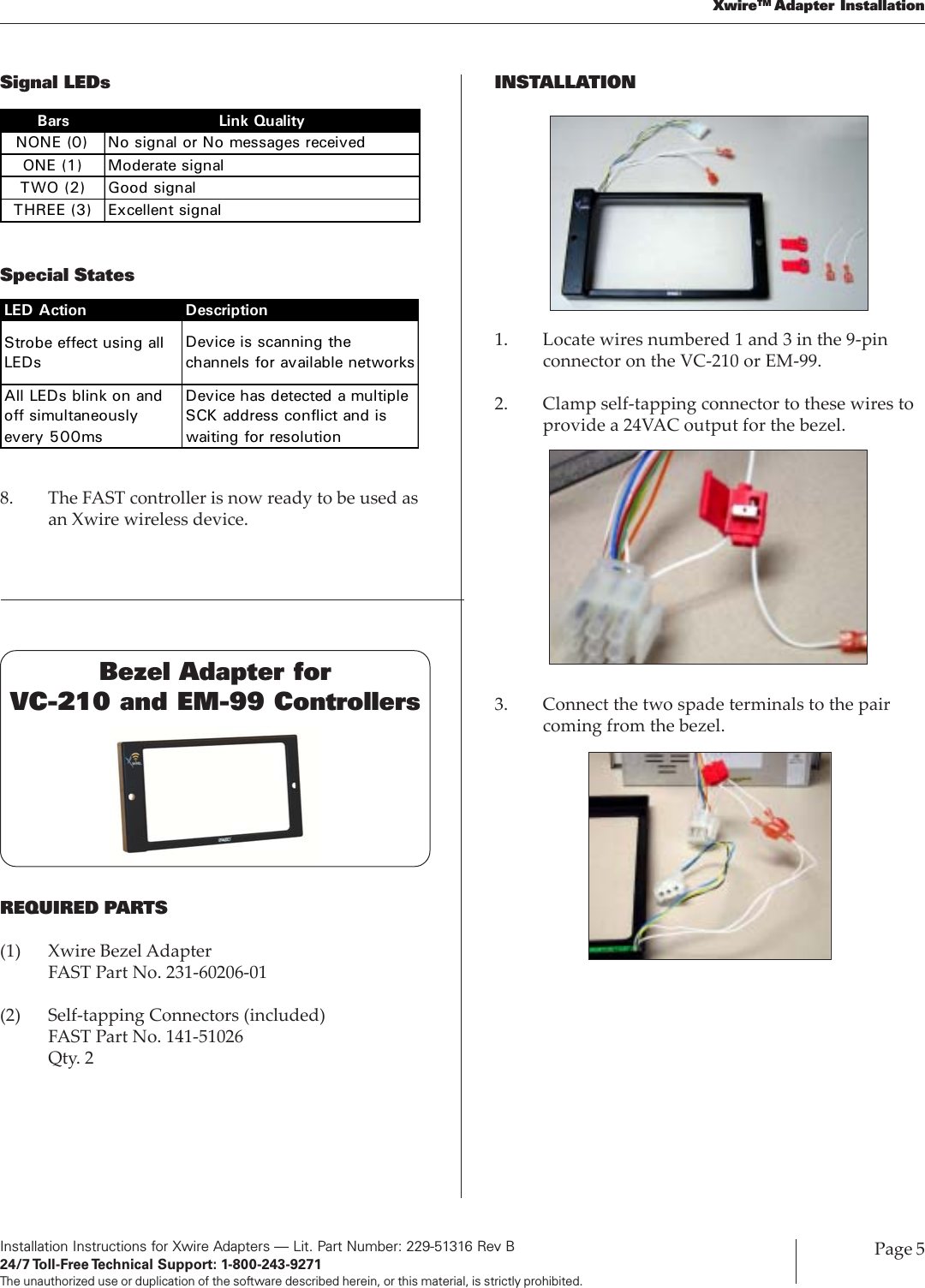 Installation Instructions for Xwire Adapters — Lit. Part Number: 229-51316 Rev B24/7 Toll-Free Technical  Support:  1-800-243-9271The unauthorized use or duplication of the software described herein, or this material, is strictly prohibited.Page 5XwireTM Adapter InstallationSignal LEDsSpecial StatesBars Link QualityNONE (0) No signal or No messages receivedONE (1) Moderate signalTWO (2) Good signalTHREE (3) Excellent signalLED Action DescriptionStrobe effect using all LEDsDevice is scanning the channels for available networksAll LEDs blink on and off simultaneously every 500msDevice has detected a multiple SCK address conflict and is waiting for resolution8. The FAST controller is now ready to be used asan Xwire wireless device.Bezel Adapter forVC-210 and EM-99 ControllersREQUIRED PARTS(1) Xwire Bezel AdapterFAST Part No. 231-60206-01(2) Self-tapping Connectors (included)FAST Part No. 141-51026Qty. 2INSTALLATION1. Locate wires numbered 1 and 3 in the 9-pinconnector on the VC-210 or EM-99.2. Clamp self-tapping connector to these wires toprovide a 24VAC output for the bezel.3. Connect the two spade terminals to the paircoming from the bezel.