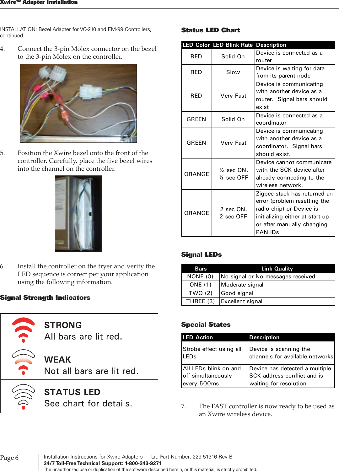 Installation Instructions for Xwire Adapters — Lit. Part Number: 229-51316 Rev B24/7 Toll-Free Technical  Support:  1-800-243-9271The unauthorized use or duplication of the software described herein, or this material, is strictly prohibited.Page 6XwireTM Adapter InstallationINSTALLATION: Bezel Adapter for VC-210 and EM-99 Controllers,continuedSignal LEDsSpecial StatesBars Link QualityNONE (0) No signal or No messages receivedONE (1) Moderate signalTWO (2) Good signalTHREE (3) Excellent signalLED Action DescriptionStrobe effect using all LEDsDevice is scanning the channels for available networksAll LEDs blink on and off simultaneously every 500msDevice has detected a multiple SCK address conflict and is waiting for resolution7. The FAST controller is now ready to be used asan Xwire wireless device.4. Connect the 3-pin Molex connector on the bezelto the 3-pin Molex on the controller.5. Position the Xwire bezel onto the front of thecontroller. Carefully, place the five bezel wiresinto the channel on the controller.6. Install the controller on the fryer and verify theLED sequence is correct per your applicationusing the following information.Signal Strength IndicatorsStatus LED ChartLED Color LED Blink Rate DescriptionRED Solid On Device is connected as a routerRED Slow  Device is waiting for data from its parent nodeRED Very FastDevice is communicating with another device as a router. Signal bars should existGREEN Solid On Device is connected as a coordinatorGREEN Very FastDevice is communicating with another device as a coordinator. Signal bars should exist.ORANGE ½ sec ON, ½ sec OFFDevice cannot communicate with the SCK device after already connecting to the wireless network.ORANGE 2 sec ON, 2 sec OFFZigbee stack has returned an error (problem resetting the radio chip) or Device is initializing either at start up or after manually changing PAN IDs