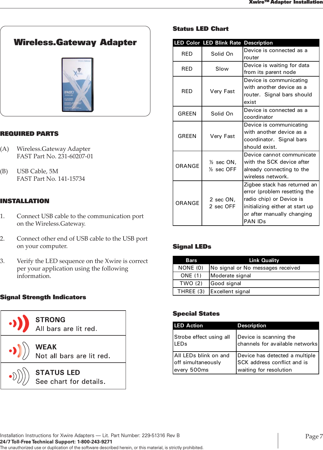 Installation Instructions for Xwire Adapters — Lit. Part Number: 229-51316 Rev B24/7 Toll-Free Technical  Support:  1-800-243-9271The unauthorized use or duplication of the software described herein, or this material, is strictly prohibited.Page 7XwireTM Adapter InstallationREQUIRED PARTS(A) Wireless.Gateway AdapterFAST Part No. 231-60207-01(B) USB Cable, 5MFAST Part No. 141-15734INSTALLATION1. Connect USB cable to the communication porton the Wireless.Gateway.2. Connect other end of USB cable to the USB porton your computer.3. Verify the LED sequence on the Xwire is correctper your application using the followinginformation.Signal Strength IndicatorsWireless.Gateway AdapterStatus LED ChartLED Color LED Blink Rate DescriptionRED Solid On Device is connected as a routerRED Slow  Device is waiting for data from its parent nodeRED Very FastDevice is communicating with another device as a router. Signal bars should existGREEN Solid On Device is connected as a coordinatorGREEN Very FastDevice is communicating with another device as a coordinator. Signal bars should exist.ORANGE ½ sec ON, ½ sec OFFDevice cannot communicate with the SCK device after already connecting to the wireless network.ORANGE 2 sec ON, 2 sec OFFZigbee stack has returned an error (problem resetting the radio chip) or Device is initializing either at start up or after manually changing PAN IDsSignal LEDsSpecial StatesBars Link QualityNONE (0) No signal or No messages receivedONE (1) Moderate signalTWO (2) Good signalTHREE (3) Excellent signalLED Action DescriptionStrobe effect using all LEDsDevice is scanning the channels for available networksAll LEDs blink on and off simultaneously every 500msDevice has detected a multiple SCK address conflict and is waiting for resolution