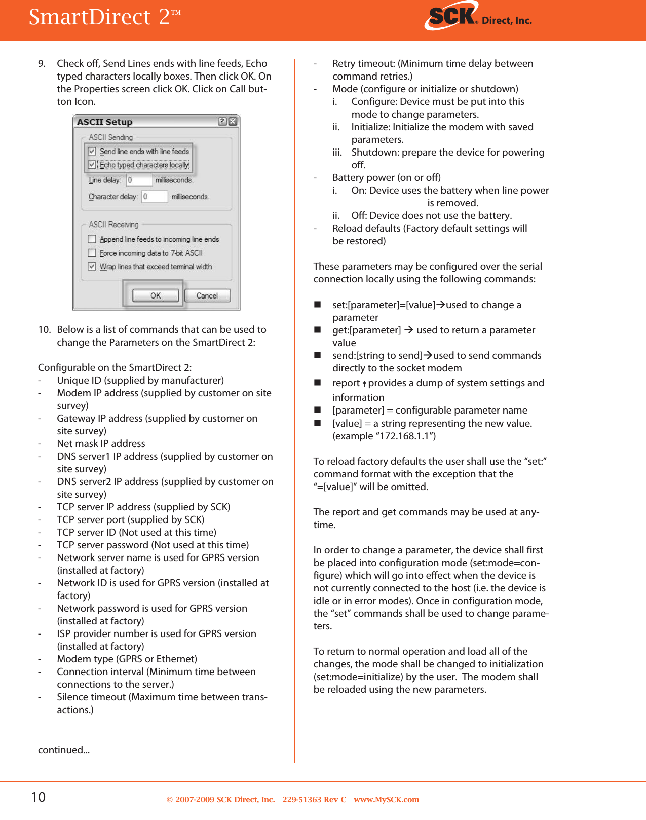 10 © 2007-2009 SCK Direct, Inc. 229-51363 Rev C www.MySCK.comcontinued...9. Check off, Send Lines ends with line feeds, Echotyped characters locally boxes. Then click OK. Onthe Properties screen click OK. Click on Call but-ton Icon.10. Below is a list of commands that can be used tochange the Parameters on the SmartDirect 2:Configurable on the SmartDirect 2:- Unique ID (supplied by manufacturer)- Modem IP address (supplied by customer on sitesurvey)- Gateway IP address (supplied by customer onsite survey)- Net mask IP address- DNS server1 IP address (supplied by customer onsite survey)- DNS server2 IP address (supplied by customer onsite survey)- TCP server IP address (supplied by SCK)- TCP server port (supplied by SCK)- TCP server ID (Not used at this time)- TCP server password (Not used at this time)-Network server name is used for GPRS version(installed at factory)-Network ID is used for GPRS version (installed atfactory)- Network password is used for GPRS version(installed at factory)- ISP provider number is used for GPRS version(installed at factory)- Modem type (GPRS or Ethernet)- Connection interval (Minimum time betweenconnections to the server.)- Silence timeout (Maximum time between trans-actions.)- Retry timeout: (Minimum time delay betweencommand retries.)- Mode (configure or initialize or shutdown)i. Configure: Device must be put into thismode to change parameters.ii. Initialize: Initialize the modem with savedparameters.iii. Shutdown: prepare the device for poweringoff.- Battery power (on or off)i. On: Device uses the battery when line poweris removed.ii. Off: Device does not use the battery.- Reload defaults (Factory default settings willbe restored)These parameters may be configured over the serialconnection locally using the following commands:set:[parameter]=[value]used to change aparameterget:[parameter] used to return a parametervaluesend:[string to send]used to send commandsdirectly to the socket modemreport ‡provides a dump of system settings andinformation[parameter] = configurable parameter name[value] = a string representing the new value.(example “172.168.1.1”)To reload factory defaults the user shall use the “set:”command format with the exception that the“=[value]” will be omitted.The report and get commands may be used at any-time.In order to change a parameter, the device shall firstbe placed into configuration mode (set:mode=con-figure) which will go into effect when the device isnot currently connected to the host (i.e. the device isidle or in error modes). Once in configuration mode,the “set” commands shall be used to change parame-ters.To return to normal operation and load all of thechanges, the mode shall be changed to initialization(set:mode=initialize) by the user. The modem shallbe reloaded using the new parameters.SmartDirect 2TM Direct, Inc.