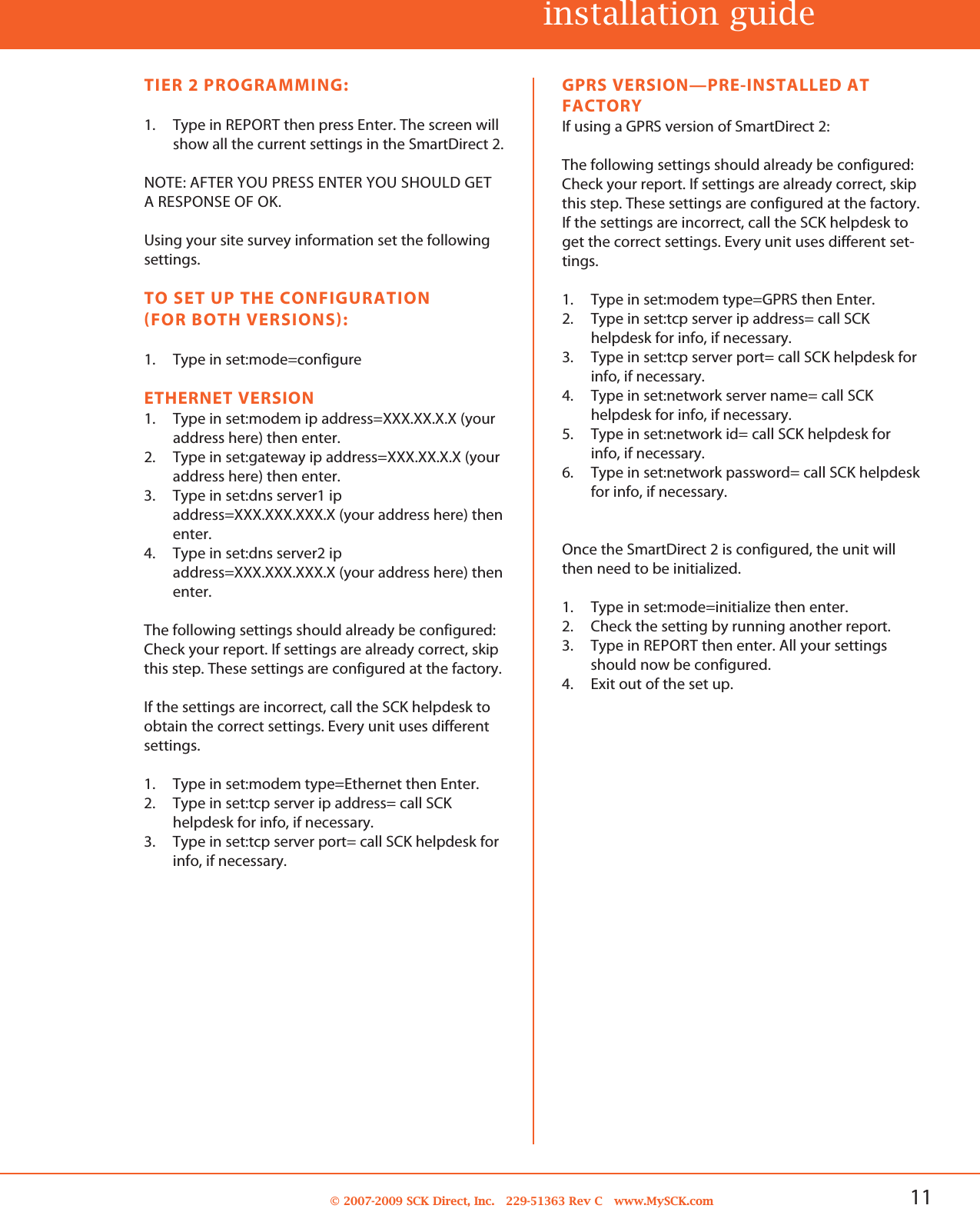 11© 2007-2009 SCK Direct, Inc. 229-51363 Rev C www.MySCK.comGPRS VERSION—PRE-INSTALLED ATFACTORYIf using a GPRS version of SmartDirect 2:The following settings should already be configured:Check your report. If settings are already correct, skipthis step. These settings are configured at the factory.If the settings are incorrect, call the SCK helpdesk toget the correct settings. Every unit uses different set-tings.1. Type in set:modem type=GPRS then Enter.2. Type in set:tcp server ip address= call SCKhelpdesk for info, if necessary.3. Type in set:tcp server port= call SCK helpdesk forinfo, if necessary.4. Type in set:network server name= call SCKhelpdesk for info, if necessary.5. Type in set:network id= call SCK helpdesk forinfo, if necessary.6. Type in set:network password= call SCK helpdeskfor info, if necessary.Once the SmartDirect 2 is configured, the unit willthen need to be initialized.1. Type in set:mode=initialize then enter.2. Check the setting by running another report.3. Type in REPORT then enter. All your settingsshould now be configured.4. Exit out of the set up.TIER 2 PROGRAMMING:1. Type in REPORT then press Enter. The screen willshow all the current settings in the SmartDirect 2.NOTE: AFTER YOU PRESS ENTER YOU SHOULD GETA RESPONSE OF OK.Using your site survey information set the followingsettings.TO SET UP THE CONFIGURATION(FOR BOTH VERSIONS):1. Type in set:mode=configureETHERNET VERSION1. Type in set:modem ip address=XXX.XX.X.X (youraddress here) then enter.2. Type in set:gateway ip address=XXX.XX.X.X (youraddress here) then enter.3. Type in set:dns server1 ipaddress=XXX.XXX.XXX.X (your address here) thenenter.4. Type in set:dns server2 ipaddress=XXX.XXX.XXX.X (your address here) thenenter.The following settings should already be configured:Check your report. If settings are already correct, skipthis step. These settings are configured at the factory.If the settings are incorrect, call the SCK helpdesk toobtain the correct settings. Every unit uses differentsettings.1. Type in set:modem type=Ethernet then Enter.2. Type in set:tcp server ip address= call SCKhelpdesk for info, if necessary.3. Type in set:tcp server port= call SCK helpdesk forinfo, if necessary.installation guide