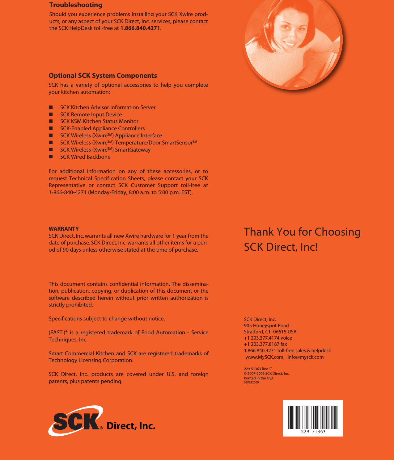 Direct, Inc.Thank You for ChoosingSCK Direct, Inc!SCK Direct, Inc.905 Honeyspot RoadStratford, CT 06615 USA+1 203.377.4174 voice+1 203.377.8187 fax1.866.840.4271 toll-free sales &amp; helpdeskwww.MySCK.com; info@mysck.com229-51363 Rev. C© 2007-2009 SCK Direct, Inc.Printed in the USA06FEB2009TroubleshootingShould you experience problems installing your SCK Xwire prod-ucts, or any aspect of your SCK Direct, Inc. services, please contactthe SCK HelpDesk toll-free at 1.866.840.4271.Optional SCK System ComponentsSCK has a variety of optional accessories to help you completeyour kitchen automation:SCK Kitchen Advisor Information ServerSCK Remote Input DeviceSCK KSM Kitchen Status MonitorSCK-Enabled Appliance ControllersSCK Wireless (XwireTM) Appliance InterfaceSCK Wireless (XwireTM) Temperature/Door SmartSensorTMSCK Wireless (XwireTM) SmartGatewaySCK Wired BackboneFor additional information on any of these accessories, or torequest Technical Specification Sheets, please contact your SCKRepresentative or contact SCK Customer Support toll-free at1-866-840-4271 (Monday-Friday, 8:00 a.m. to 5:00 p.m. EST).This document contains confidential information. The dissemina-tion, publication, copying, or duplication of this document or thesoftware described herein without prior written authorization isstrictly prohibited.Specifications subject to change without notice.(FAST.)® is a registered trademark of Food Automation - ServiceTechniques, Inc.Smart Commercial Kitchen and SCK are registered trademarks ofTechnology Licensing Corporation.SCK Direct, Inc. products are covered under U.S. and foreignpatents, plus patents pending.WARRANTYSCK Direct, Inc. warrants all new Xwire hardware for 1 year from thedate of purchase. SCK Direct, Inc. warrants all other items for a peri-od of 90 days unless otherwise stated at the time of purchase.