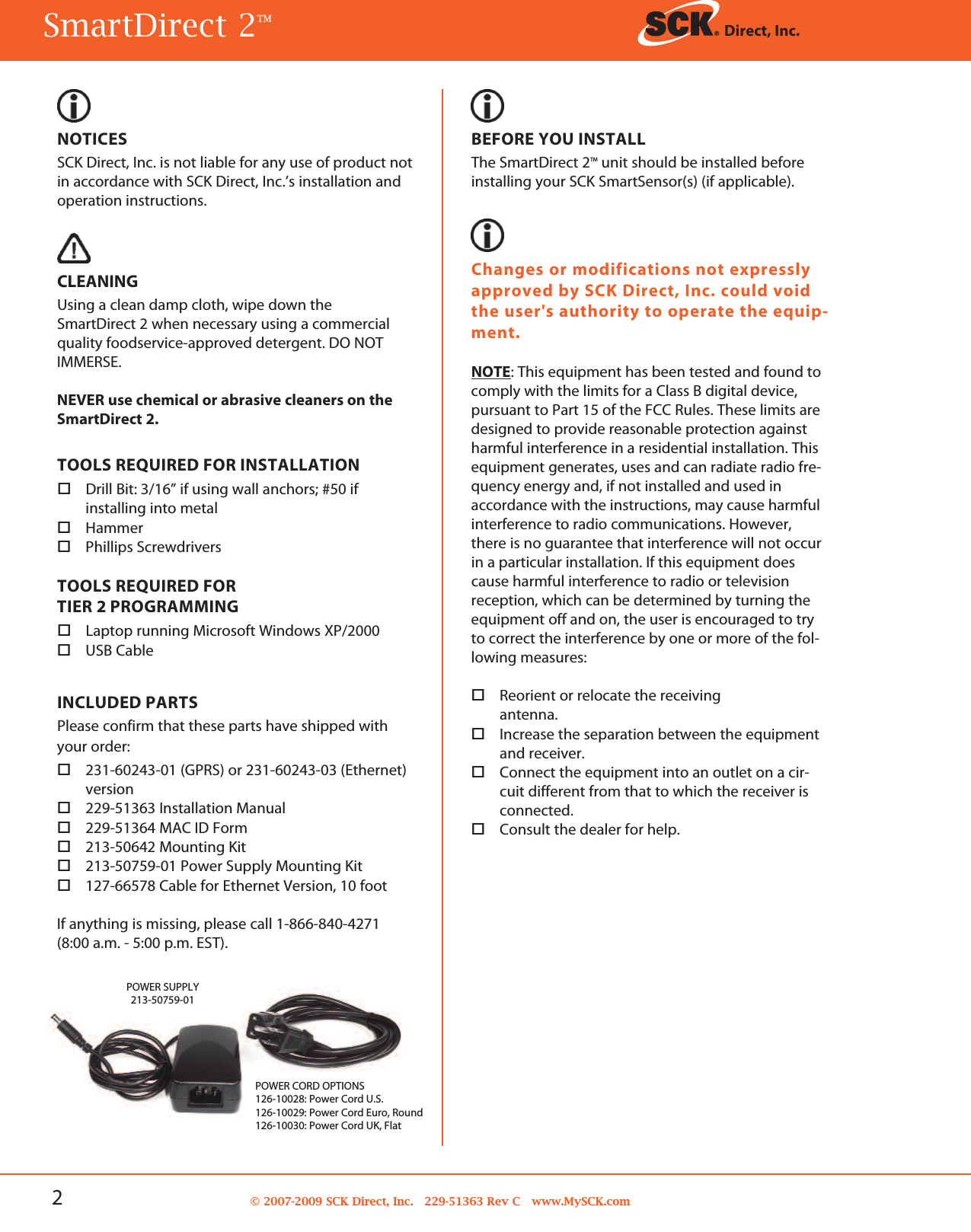 2© 2007-2009 SCK Direct, Inc. 229-51363 Rev C www.MySCK.comNOTICESSCK Direct, Inc. is not liable for any use of product notin accordance with SCK Direct, Inc.’s installation andoperation instructions.CLEANINGUsing a clean damp cloth, wipe down theSmartDirect 2 when necessary using a commercialquality foodservice-approved detergent. DO NOTIMMERSE.NEVER use chemical or abrasive cleaners on theSmartDirect 2.TOOLS REQUIRED FOR INSTALLATIONDrill Bit: 3/16” if using wall anchors; #50 ifinstalling into metalHammerPhillips ScrewdriversTOOLS REQUIRED FORTIER 2 PROGRAMMINGLaptop running Microsoft Windows XP/2000USB CableINCLUDED PARTSPlease confirm that these parts have shipped withyour order:231-60243-01 (GPRS) or 231-60243-03 (Ethernet)version229-51363 Installation Manual229-51364 MAC ID Form213-50642 Mounting Kit213-50759-01 Power Supply Mounting Kit127-66578 Cable for Ethernet Version, 10 footIf anything is missing, please call 1-866-840-4271(8:00 a.m. - 5:00 p.m. EST).BEFORE YOU INSTALLThe SmartDirect 2TM unit should be installed beforeinstalling your SCK SmartSensor(s) (if applicable).Changes or modifications not expresslyapproved by SCK Direct, Inc. could voidthe user&apos;s authority to operate the equip-ment.NOTE: This equipment has been tested and found tocomply with the limits for a Class B digital device,pursuant to Part 15 of the FCC Rules. These limits aredesigned to provide reasonable protection againstharmful interference in a residential installation. Thisequipment generates, uses and can radiate radio fre-quency energy and, if not installed and used inaccordance with the instructions, may cause harmfulinterference to radio communications. However,there is no guarantee that interference will not occurin a particular installation. If this equipment doescause harmful interference to radio or televisionreception, which can be determined by turning theequipment off and on, the user is encouraged to tryto correct the interference by one or more of the fol-lowing measures:Reorient or relocate the receivingantenna.Increase the separation between the equipmentand receiver.Connect the equipment into an outlet on a cir-cuit different from that to which the receiver isconnected.Consult the dealer for help.SmartDirect 2TM Direct, Inc.POWER SUPPLY213-50759-01POWER CORD OPTIONS126-10028: Power Cord U.S.126-10029: Power Cord Euro, Round126-10030: Power Cord UK, Flat