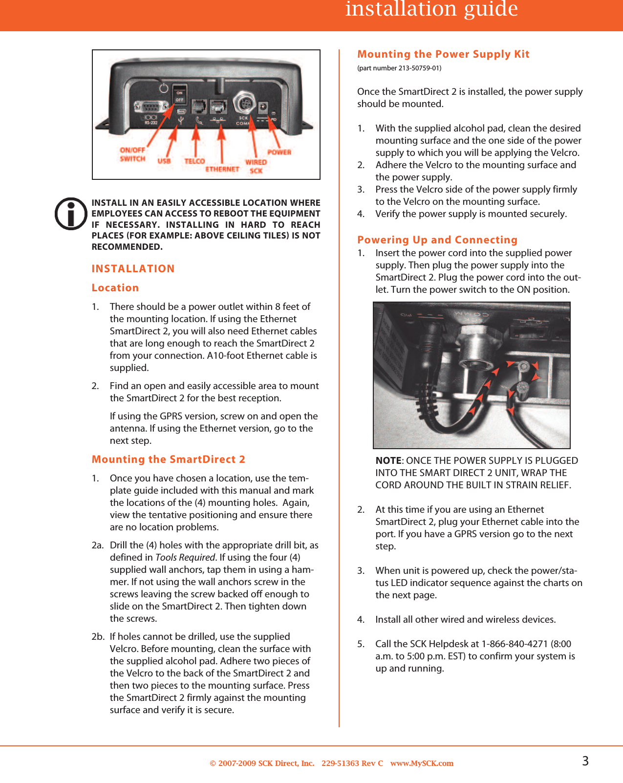 3© 2007-2009 SCK Direct, Inc. 229-51363 Rev C www.MySCK.comINSTALLATIONLocation1. There should be a power outlet within 8 feet ofthe mounting location. If using the EthernetSmartDirect 2, you will also need Ethernet cablesthat are long enough to reach the SmartDirect 2from your connection. A10-foot Ethernet cable issupplied.2. Find an open and easily accessible area to mountthe SmartDirect 2 for the best reception.If using the GPRS version, screw on and open theantenna. If using the Ethernet version, go to thenext step.Mounting the SmartDirect 21. Once you have chosen a location, use the tem-plate guide included with this manual and markthe locations of the (4) mounting holes. Again,view the tentative positioning and ensure thereare no location problems.2a. Drill the (4) holes with the appropriate drill bit, asdefined in Tools Required. If using the four (4)supplied wall anchors, tap them in using a ham-mer. If not using the wall anchors screw in thescrews leaving the screw backed off enough toslide on the SmartDirect 2. Then tighten downthe screws.2b. If holes cannot be drilled, use the suppliedVelcro. Before mounting, clean the surface withthe supplied alcohol pad. Adhere two pieces ofthe Velcro to the back of the SmartDirect 2 andthen two pieces to the mounting surface. Pressthe SmartDirect 2 firmly against the mountingsurface and verify it is secure.Mounting the Power Supply Kit(part number 213-50759-01)Once the SmartDirect 2 is installed, the power supplyshould be mounted.1. With the supplied alcohol pad, clean the desiredmounting surface and the one side of the powersupply to which you will be applying the Velcro.2. Adhere the Velcro to the mounting surface andthe power supply.3. Press the Velcro side of the power supply firmlyto the Velcro on the mounting surface.4. Verify the power supply is mounted securely.Powering Up and Connecting1. Insert the power cord into the supplied powersupply. Then plug the power supply into theSmartDirect 2. Plug the power cord into the out-let. Turn the power switch to the ON position.NOTE: ONCE THE POWER SUPPLY IS PLUGGEDINTO THE SMART DIRECT 2 UNIT, WRAP THECORD AROUND THE BUILT IN STRAIN RELIEF.2. At this time if you are using an EthernetSmartDirect 2, plug your Ethernet cable into theport. If you have a GPRS version go to the nextstep.3. When unit is powered up, check the power/sta-tus LED indicator sequence against the charts onthe next page.4. Install all other wired and wireless devices.5. Call the SCK Helpdesk at 1-866-840-4271 (8:00a.m. to 5:00 p.m. EST) to confirm your system isup and running.INSTALL IN AN EASILY ACCESSIBLE LOCATION WHEREEMPLOYEES CAN ACCESS TO REBOOT THE EQUIPMENTIF NECESSARY. INSTALLING IN HARD TO REACHPLACES (FOR EXAMPLE: ABOVE CEILING TILES) IS NOTRECOMMENDED.installation guide