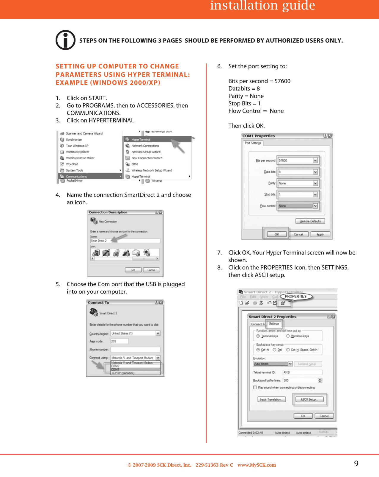 9© 2007-2009 SCK Direct, Inc. 229-51363 Rev C www.MySCK.com6. Set the port setting to:Bits per second = 57600Databits = 8Parity = NoneStop Bits = 1Flow Control = NoneThen click OK.7. Click OK, Your Hyper Terminal screen will now beshown.8. Click on the PROPERTIES Icon, then SETTINGS,then click ASCII setup.SETTING UP COMPUTER TO CHANGEPARAMETERS USING HYPER TERMINAL:EXAMPLE (WINDOWS 2000/XP)1. Click on START.2. Go to PROGRAMS, then to ACCESSORIES, thenCOMMUNICATIONS.3. Click on HYPERTERMINAL.4. Name the connection SmartDirect 2 and choosean icon.5. Choose the Com port that the USB is pluggedinto on your computer.installation guideSTEPS ON THE FOLLOWING 3 PAGES SHOULD BE PERFORMED BY AUTHORIZED USERS ONLY.