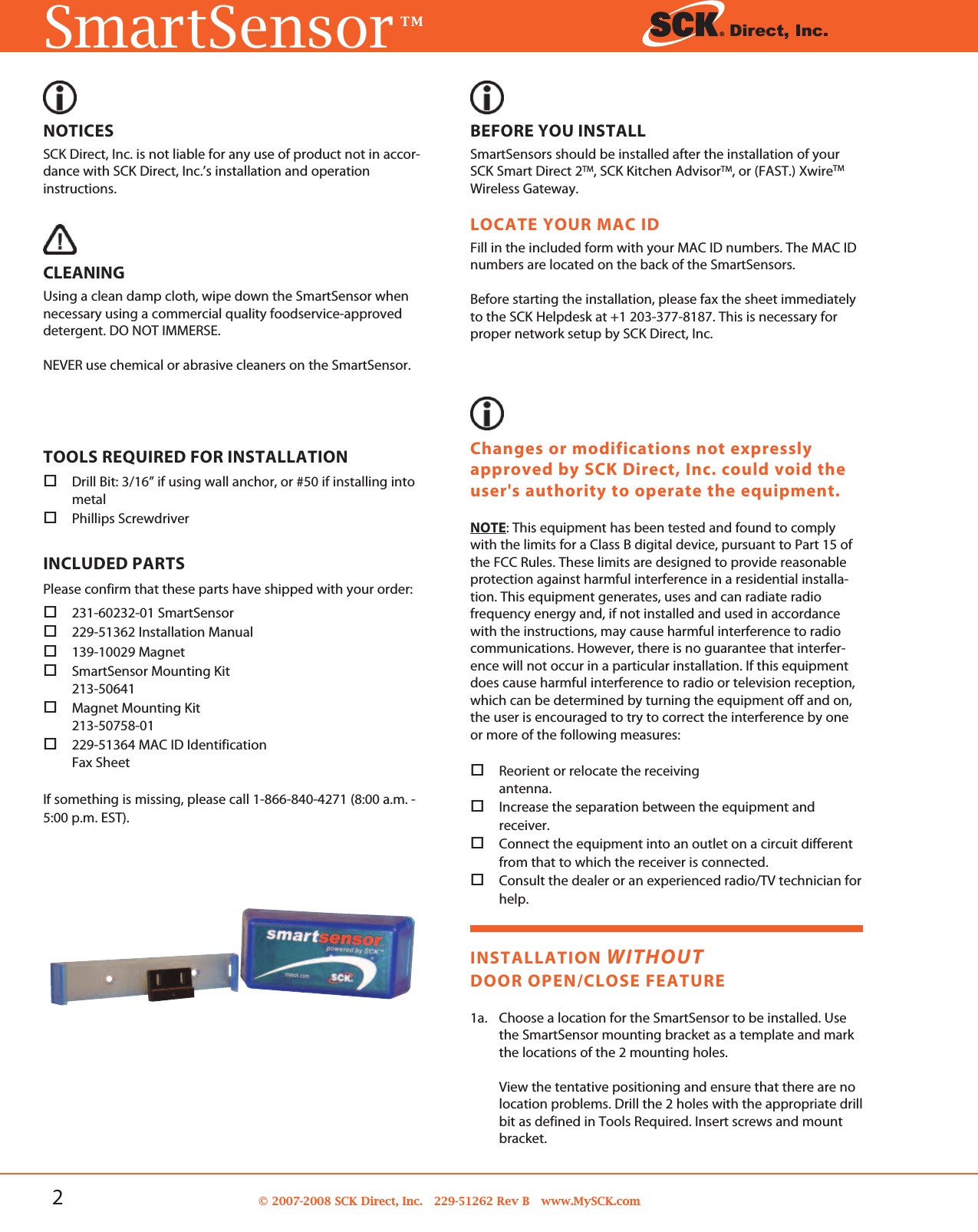 2© 2007-2008 SCK Direct, Inc. 229-51262 Rev B www.MySCK.comSmartSensorTM Direct, Inc.NOTICESSCK Direct, Inc. is not liable for any use of product not in accor-dance with SCK Direct, Inc.’s installation and operationinstructions.CLEANINGUsing a clean damp cloth, wipe down the SmartSensor whennecessary using a commercial quality foodservice-approveddetergent. DO NOT IMMERSE.NEVER use chemical or abrasive cleaners on the SmartSensor.TOOLS REQUIRED FOR INSTALLATIONDrill Bit: 3/16” if using wall anchor, or #50 if installing intometalPhillips ScrewdriverINCLUDED PARTSPlease confirm that these parts have shipped with your order:231-60232-01 SmartSensor229-51362 Installation Manual139-10029 MagnetSmartSensor Mounting Kit213-50641Magnet Mounting Kit213-50758-01229-51364 MAC ID IdentificationFax SheetIf something is missing, please call 1-866-840-4271 (8:00 a.m. -5:00 p.m. EST).BEFORE YOU INSTALLSmartSensors should be installed after the installation of yourSCK Smart Direct 2TM, SCK Kitchen AdvisorTM, or (FAST.) XwireTMWireless Gateway.LOCATE YOUR MAC IDFill in the included form with your MAC ID numbers. The MAC IDnumbers are located on the back of the SmartSensors.Before starting the installation, please fax the sheet immediatelyto the SCK Helpdesk at +1 203-377-8187. This is necessary forproper network setup by SCK Direct, Inc.INSTALLATION WITHOUTDOOR OPEN/CLOSE FEATURE1a. Choose a location for the SmartSensor to be installed. Usethe SmartSensor mounting bracket as a template and markthe locations of the 2 mounting holes.View the tentative positioning and ensure that there are nolocation problems. Drill the 2 holes with the appropriate drillbit as defined in Tools Required. Insert screws and mountbracket.Changes or modifications not expresslyapproved by SCK Direct, Inc. could void theuser&apos;s authority to operate the equipment.NOTE: This equipment has been tested and found to complywith the limits for a Class B digital device, pursuant to Part 15 ofthe FCC Rules. These limits are designed to provide reasonableprotection against harmful interference in a residential installa-tion. This equipment generates, uses and can radiate radiofrequency energy and, if not installed and used in accordancewith the instructions, may cause harmful interference to radiocommunications. However, there is no guarantee that interfer-ence will not occur in a particular installation. If this equipmentdoes cause harmful interference to radio or television reception,which can be determined by turning the equipment off and on,the user is encouraged to try to correct the interference by oneor more of the following measures:Reorient or relocate the receivingantenna.Increase the separation between the equipment andreceiver.Connect the equipment into an outlet on a circuit differentfrom that to which the receiver is connected.Consult the dealer or an experienced radio/TV technician forhelp.