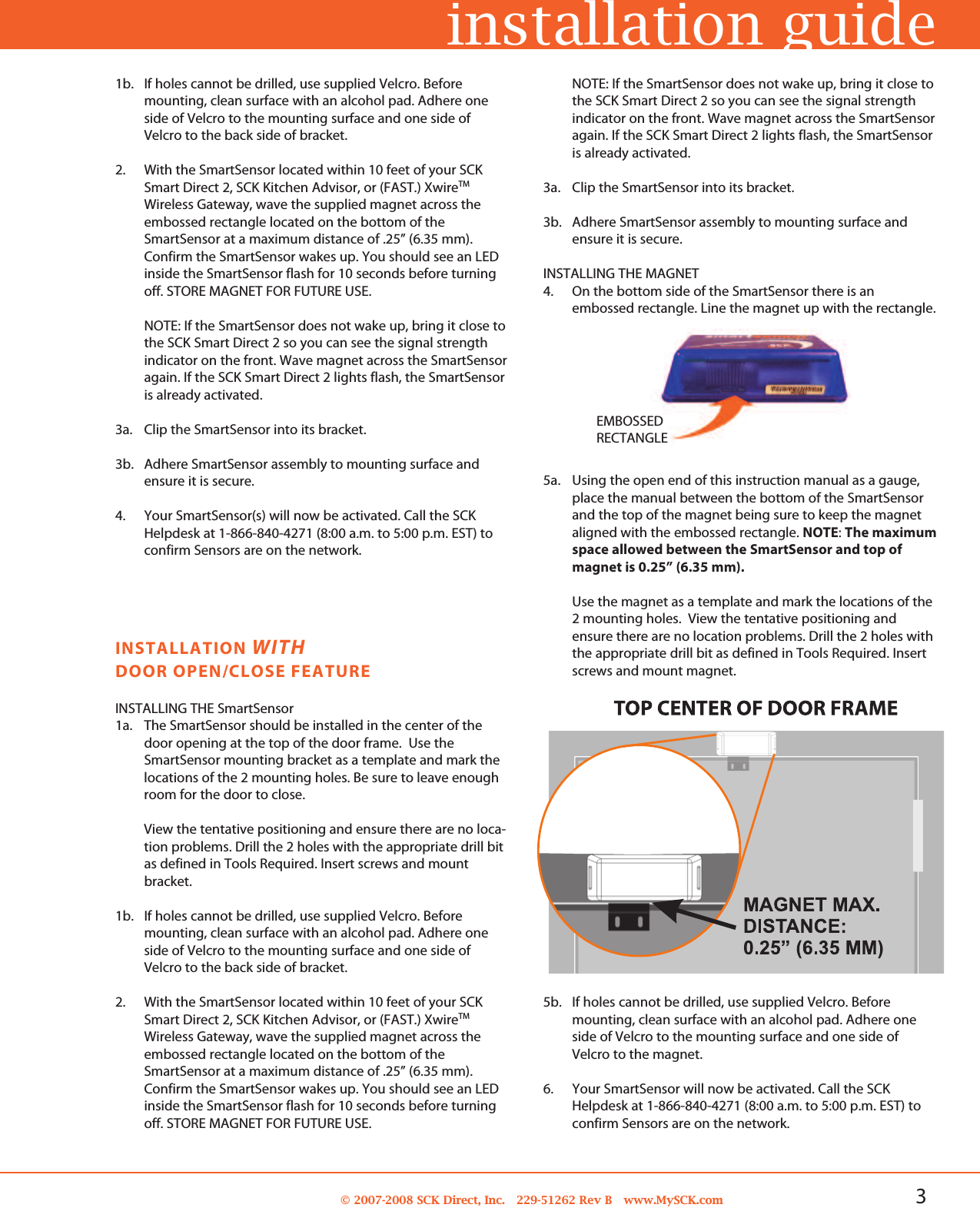 3© 2007-2008 SCK Direct, Inc. 229-51262 Rev B www.MySCK.com1b. If holes cannot be drilled, use supplied Velcro. Beforemounting, clean surface with an alcohol pad. Adhere oneside of Velcro to the mounting surface and one side ofVelcro to the back side of bracket.2. With the SmartSensor located within 10 feet of your SCKSmart Direct 2, SCK Kitchen Advisor, or (FAST.) XwireTMWireless Gateway, wave the supplied magnet across theembossed rectangle located on the bottom of theSmartSensor at a maximum distance of .25” (6.35 mm).Confirm the SmartSensor wakes up. You should see an LEDinside the SmartSensor flash for 10 seconds before turningoff. STORE MAGNET FOR FUTURE USE.NOTE: If the SmartSensor does not wake up, bring it close tothe SCK Smart Direct 2 so you can see the signal strengthindicator on the front. Wave magnet across the SmartSensoragain. If the SCK Smart Direct 2 lights flash, the SmartSensoris already activated.3a. Clip the SmartSensor into its bracket.3b. Adhere SmartSensor assembly to mounting surface andensure it is secure.4. Your SmartSensor(s) will now be activated. Call the SCKHelpdesk at 1-866-840-4271 (8:00 a.m. to 5:00 p.m. EST) toconfirm Sensors are on the network.installation guideINSTALLATION WITHDOOR OPEN/CLOSE FEATUREINSTALLING THE SmartSensor1a. The SmartSensor should be installed in the center of thedoor opening at the top of the door frame. Use theSmartSensor mounting bracket as a template and mark thelocations of the 2 mounting holes. Be sure to leave enoughroom for the door to close.View the tentative positioning and ensure there are no loca-tion problems. Drill the 2 holes with the appropriate drill bitas defined in Tools Required. Insert screws and mountbracket.1b. If holes cannot be drilled, use supplied Velcro. Beforemounting, clean surface with an alcohol pad. Adhere oneside of Velcro to the mounting surface and one side ofVelcro to the back side of bracket.2. With the SmartSensor located within 10 feet of your SCKSmart Direct 2, SCK Kitchen Advisor, or (FAST.) XwireTMWireless Gateway, wave the supplied magnet across theembossed rectangle located on the bottom of theSmartSensor at a maximum distance of .25” (6.35 mm).Confirm the SmartSensor wakes up. You should see an LEDinside the SmartSensor flash for 10 seconds before turningoff. STORE MAGNET FOR FUTURE USE.NOTE: If the SmartSensor does not wake up, bring it close tothe SCK Smart Direct 2 so you can see the signal strengthindicator on the front. Wave magnet across the SmartSensoragain. If the SCK Smart Direct 2 lights flash, the SmartSensoris already activated.3a. Clip the SmartSensor into its bracket.3b. Adhere SmartSensor assembly to mounting surface andensure it is secure.INSTALLING THE MAGNET4. On the bottom side of the SmartSensor there is anembossed rectangle. Line the magnet up with the rectangle.5a. Using the open end of this instruction manual as a gauge,place the manual between the bottom of the SmartSensorand the top of the magnet being sure to keep the magnetaligned with the embossed rectangle. NOTE:The maximumspace allowed between the SmartSensor and top ofmagnet is 0.25” (6.35 mm).Use the magnet as a template and mark the locations of the2 mounting holes. View the tentative positioning andensure there are no location problems. Drill the 2 holes withthe appropriate drill bit as defined in Tools Required. Insertscrews and mount magnet.EMBOSSEDRECTANGLE5b. If holes cannot be drilled, use supplied Velcro. Beforemounting, clean surface with an alcohol pad. Adhere oneside of Velcro to the mounting surface and one side ofVelcro to the magnet.6. Your SmartSensor will now be activated. Call the SCKHelpdesk at 1-866-840-4271 (8:00 a.m. to 5:00 p.m. EST) toconfirm Sensors are on the network.
