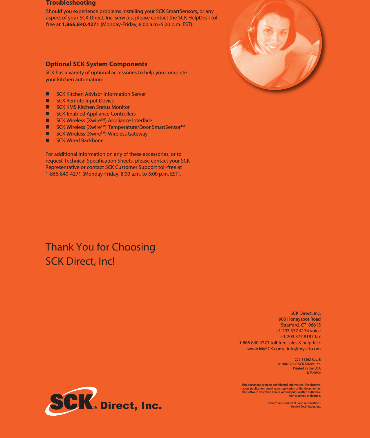 Direct, Inc.TroubleshootingShould you experience problems installing your SCK SmartSensors, or anyaspect of your SCK Direct, Inc. services, please contact the SCK HelpDesk toll-free at 1.866.840.4271 (Monday-Friday, 8:00 a.m.-5:00 p.m. EST).Thank You for ChoosingSCK Direct, Inc!Optional SCK System ComponentsSCK has a variety of optional accessories to help you completeyour kitchen automation:SCK Kitchen Advisor Information ServerSCK Remote Input DeviceSCK KMS Kitchen Status MonitorSCK-Enabled Appliance ControllersSCK Wireless (XwireTM) Appliance InterfaceSCK Wireless (XwireTM) Temperature/Door SmartSensorTMSCK Wireless (XwireTM) Wireless.GatewaySCK Wired BackboneFor additional information on any of these accessories, or torequest Technical Specification Sheets, please contact your SCKRepresentative or contact SCK Customer Support toll-free at1-866-840-4271 (Monday-Friday, 8:00 a.m. to 5:00 p.m. EST).SCK Direct, Inc.905 Honeyspot RoadStratford, CT 06615+1 203.377.4174 voice+1 203.377.8187 fax1.866.840.4271 toll-free sales &amp; helpdeskwww.MySCK.com; info@mysck.com229-51362 Rev. B© 2007-2008 SCK Direct, Inc.Printed in the USA23JAN2008This document contains confidential information. The dissemi-nation, publication, copying, or duplication of this document orthe software described herein without prior wirtten authoriza-tion is strictly prohibited.XwireTM is a product of Food Automation -Service Techniques, Inc.