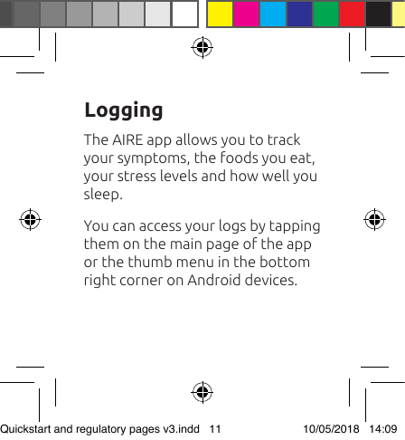 The AIRE app allows you to track your symptoms, the foods you eat, your stress levels and how well you sleep. You can access your logs by tapping them on the main page of the app or the thumb menu in the bottom right corner on Android devices.LoggingQuickstart and regulatory pages v3.indd   11 10/05/2018   14:09