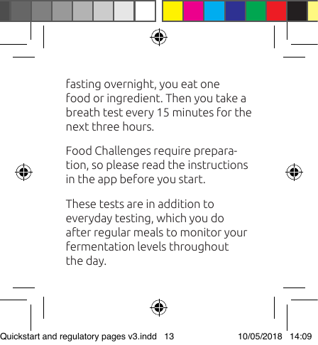 fasting overnight, you eat one food or ingredient. Then you take a breath test every 15 minutes for the next three hours.Food Challenges require prepara-tion, so please read the instructions in the app before you start. These tests are in addition to everyday testing, which you do after regular meals to monitor your fermentation levels throughout the day.Quickstart and regulatory pages v3.indd   13 10/05/2018   14:09