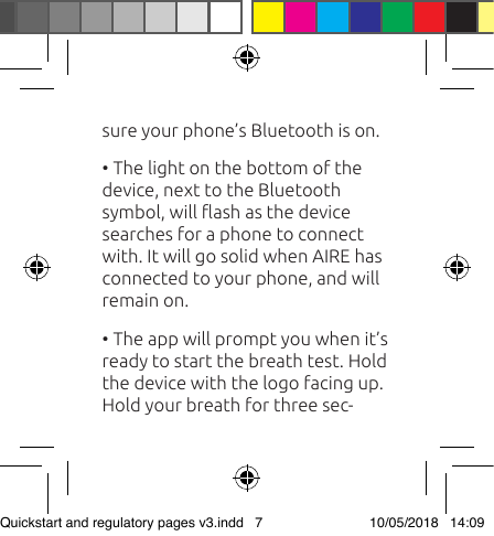 sure your phone’s Bluetooth is on. • The light on the bottom of the device, next to the Bluetooth symbol, will ash as the device searches for a phone to connect with. It will go solid when AIRE has connected to your phone, and will remain on. • The app will prompt you when it’s ready to start the breath test. Hold the device with the logo facing up. Hold your breath for three sec-Quickstart and regulatory pages v3.indd   7 10/05/2018   14:09