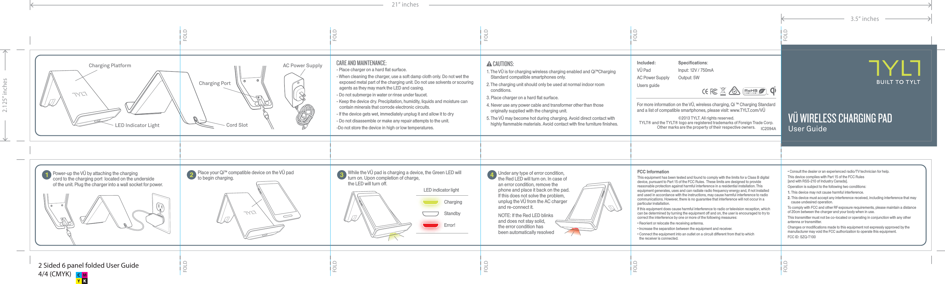 41Power-up the V&Uuml; by attaching the chargingcord to the charging port  located on the undersideof the unit. Plug the charger into a wall socket for power. 23Specifications:Input: 12V / 750mAOutput: 5WIncluded:V&Uuml; PadAC Power SupplyUsers guide&copy;2013 TYLT. All rights reserved.TYLT&reg; and the TYLT&reg; logo are registered trademarks of Foreign Trade Corp.Other marks are the property of their respective owners. IC2094ACharging PlatformLED Indicator Light Cord SlotCharging PortAC Power SupplyPlace your Qi&trade; compatible device on the V&Uuml; pad to begin charging.While the V&Uuml; pad is charging a device, the Green LED will turn on. Upon completion of charge, the LED will turn off.Under any type of error condition, the Red LED will turn on. In case of an error condition, remove the phone and place it back on the pad. If this does not solve the problem, unplug the V&Uuml; from the AC charger and re-connect it. NOTE: If the Red LED blinksand does not stay solid,the error condition hasbeen automatically resolved StandbyError!ChargingLED indicator lightV&Uuml; WIRELESS CHARGING PADUser Guide1. The V&Uuml; is for charging wireless charging enabled and Qi&trade;Charging Standard compatible smartphones only.2. The charging unit should only be used at normal indoor room conditions.3. Place charger on a hard flat surface.4. Never use any power cable and transformer other than those originally supplied with the charging unit.5. The V&Uuml; may become hot during charging. Avoid direct contact with highly flammable materials. Avoid contact with fine furniture finishes.FCC InformationThis equipment has been tested and found to comply with the limits for a Class B digital device, pursuant to Part 15 of the FCC Rules.  These limits are designed to provide reasonable protection against harmful interference in a residential installation. This equipment generates, uses and can radiate radio frequency energy and, if not installed and used in accordance with the instructions, may cause harmful interference to radio communications. However, there is no guarantee that interference will not occur in a particular installation.If this equipment does cause harmful interference to radio or television reception, which can be determined by turning the equipment off and on, the user is encouraged to try to correct the interference by one or more of the following measures:&bull; Reorient or relocate the receiving antenna.&bull; Increase the separation between the equipment and receiver.&bull; Connect the equipment into an outlet on a circuit different from that to whichthe receiver is connected.CAUTIONS:- Place charger on a hard flat surface.- When cleaning the charger, use a soft damp cloth only. Do not wet the exposed metal part of the charging unit. Do not use solvents or scouring agents as they may mark the LED and casing.- Do not submerge in water or rinse under faucet.- Keep the device dry. Precipitation, humidity, liquids and moisture can contain minerals that corrode electronic circuits. - If the device gets wet, immediately unplug it and allow it to dry- Do not disassemble or make any repair attempts to the unit. -Do not store the device in high or low temperatures.CARE AND MAINTENANCE:For more information on the V&Uuml;, wireless charging, Qi &trade; Charging Standard and a list of compatible smartphones, please visit: www.TYLT.com/V&Uuml;&bull; Consult the dealer or an experienced radio/TV technician for help.This device complies with Part 15 of the FCC Rules [and with RSS-210 of Industry Canada].Operation is subject to the following two conditions:1. This device may not cause harmful interference.2. This device must accept any interference received, including interference that may cause undesired operation.To comply with FCC and other RF exposure requirements, please maintain a distance of 20cm between the charger and your body when in use.This transmitter must not be co-located or operating in conjunction with any other antenna or transmitter.Changes or modifications made to this equipment not expressly approved by the manufacturer may void the FCC authorization to operate this equipment.FCC ID: SZQ-T1002 Sided 6 panel folded User Guide4/4 (CMYK)3.5&ldquo; inches21&ldquo; inches2.125&rdquo; inchesFOLDFOLDFOLDFOLDFOLDFOLDFOLDFOLDFOLDFOLD