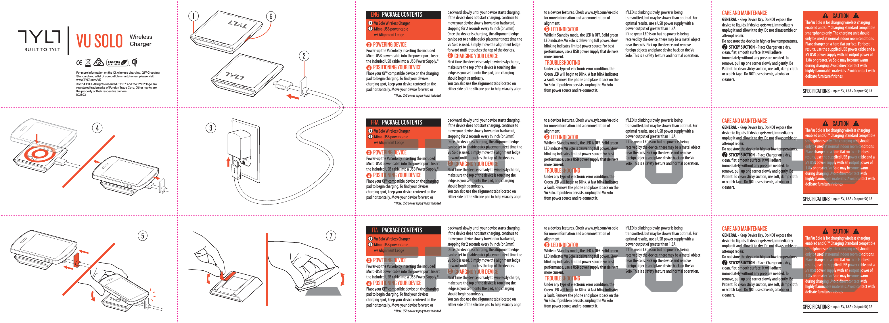 WirelessChargerFor more information on the Qi, wireless charging, Qi&trade; Charging Standard and a list of compatible smartphones, please visit: www.TYLT.com/V&Uuml;&copy;2014 TYLT. All rights reserved. TYLT&reg; and the TYLT&reg; logo are registered trademarks of Foreign Trade Corp. Other marks are the property or their respective owners. IC3603SPECIFICATIONS - Input: 5V, 1.8A &bull; Output: 5V, 1A CAUTIONThe Vu Solo is for charging wireless charging enabled and Qi&trade; Charging Standard compatible smartphones only. The charging unit should only be used at normal indoor room conditions. Place charger on a hard at surface. For best results, use the supplied USB power cable and a 5V USB power supply with an output power of 1.8A or greater. Vu Solo may become warm during charging. Avoid direct contact with highly ammable materials. Avoid contact with delicate furniture nishes. CARE AND MAINTENANCE GENERAL - Keep Device Dry. Do NOT expose the device to liquids. If device gets wet, immediately unplug it and allow it to dry. Do not disassemble or attempt repair. Do not store the device in high or low temperatures.   STICKY SUCTION - Place Charger on a dry, clean, at, smooth surface. It will adhere immediately without any pressure needed. To remove, pull up one corner slowly and gently. Be Patient. To clean sticky suction, use soft, damp cloth or scotch tape. Do NOT use solvents, alcohol or cleaners.  POWERING DEVICEPower-up the Vu Solo by inserting the included Micro-USB power cable into the power port. Insert the included USB cable into a USB Power Supply.*   POSITIONING YOUR DEVICEPlace your Qi&trade; compatible device on the charging pad to begin charging. To nd your devices charging spot, keep your device centered on the pad horizontally. Move your device forward or to a devices features. Check www.tylt.com/vu-solo for more information and a demonstration of alignment. LED INDICATORWhile in Standby mode, the LED is OFF. Solid green LED indicates Vu Solo is delivering full power. Slow blinking indicates limited power source.For best performance, use a USB power supply that delivers more current. TROUBLESHOOTINGUnder any type of electronic error condition, the Green LED will begin to Blink. A fast blink indicates a Fault. Remove the phone and place it back on the Vu Solo. If problem persists, unplug the Vu Solo from power source and re-connect it. If LED is blinking slowly, power is being transmitted, but may be slower than optimal. For optimal results, use a USB power supply with a power output of greater than 1.8A.If the green LED is on but no power is being received by the device, there may be a metal object  near the coils. Pick up the device and remove foreign objects and place device back on the Vu Solo. This is a safety feature and normal operation.  * Note: USB power supply is not included.Vu Solo Wireless ChargerMicro-USB power cable w/ Alignment LedgePACKAGE CONTENTSENG backward slowly until your device starts charging.If the device does not start charging, continue to move your device slowly forward or backward, stopping for 2 seconds every &frac14; inch (or 5mm).Once the device is charging, the alignment ledge can be set to enable quick placement next time the Vu Solo is used. Simply move the alignment ledge forward until it touches the top of the devices.   CHARGING YOUR DEVICENext time the device is ready to wirelessly charge, make sure the top of the device is touching the ledge as you set it onto the pad, and charging should begin seamlessly. You can also use the alignment tabs located on either side of the silicone pad to help visually align SPECIFICATIONS - Input: 5V, 1.8A &bull; Output: 5V, 1A CAUTIONThe Vu Solo is for charging wireless charging enabled and Qi&trade; Charging Standard compatible smartphones only. The charging unit should only be used at normal indoor room conditions. Place charger on a hard at surface. For best results, use the supplied USB power cable and a 5V USB power supply with an output power of 1.8A or greater. Vu Solo may become warm during charging. Avoid direct contact with highly ammable materials. Avoid contact with delicate furniture nishes. CARE AND MAINTENANCE GENERAL - Keep Device Dry. Do NOT expose the device to liquids. If device gets wet, immediately unplug it and allow it to dry. Do not disassemble or attempt repair. Do not store the device in high or low temperatures.   STICKY SUCTION - Place Charger on a dry, clean, at, smooth surface. It will adhere immediately without any pressure needed. To remove, pull up one corner slowly and gently. Be Patient. To clean sticky suction, use soft, damp cloth or scotch tape. Do NOT use solvents, alcohol or cleaners.  POWERING DEVICEPower-up the Vu Solo by inserting the included Micro-USB power cable into the power port. Insert the included USB cable into a USB Power Supply.*   POSITIONING YOUR DEVICEPlace your Qi&trade; compatible device on the charging pad to begin charging. To nd your devices charging spot, keep your device centered on the pad horizontally. Move your device forward or to a devices features. Check www.tylt.com/vu-solo for more information and a demonstration of alignment. LED INDICATORWhile in Standby mode, the LED is OFF. Solid green LED indicates Vu Solo is delivering full power. Slow blinking indicates limited power source.For best performance, use a USB power supply that delivers more current. TROUBLESHOOTINGUnder any type of electronic error condition, the Green LED will begin to Blink. A fast blink indicates a Fault. Remove the phone and place it back on the Vu Solo. If problem persists, unplug the Vu Solo from power source and re-connect it. If LED is blinking slowly, power is being transmitted, but may be slower than optimal. For optimal results, use a USB power supply with a power output of greater than 1.8A.If the green LED is on but no power is being received by the device, there may be a metal object  near the coils. Pick up the device and remove foreign objects and place device back on the Vu Solo. This is a safety feature and normal operation.  * Note: USB power supply is not included.Vu Solo Wireless ChargerMicro-USB power cable w/ Alignment LedgePACKAGE CONTENTSFRA backward slowly until your device starts charging.If the device does not start charging, continue to move your device slowly forward or backward, stopping for 2 seconds every &frac14; inch (or 5mm).Once the device is charging, the alignment ledge can be set to enable quick placement next time the Vu Solo is used. Simply move the alignment ledge forward until it touches the top of the devices.   CHARGING YOUR DEVICENext time the device is ready to wirelessly charge, make sure the top of the device is touching the ledge as you set it onto the pad, and charging should begin seamlessly. You can also use the alignment tabs located on either side of the silicone pad to help visually align SPECIFICATIONS - Input: 5V, 1.8A &bull; Output: 5V, 1A CAUTIONThe Vu Solo is for charging wireless charging enabled and Qi&trade; Charging Standard compatible smartphones only. The charging unit should only be used at normal indoor room conditions. Place charger on a hard at surface. For best results, use the supplied USB power cable and a 5V USB power supply with an output power of 1.8A or greater. Vu Solo may become warm during charging. Avoid direct contact with highly ammable materials. Avoid contact with delicate furniture nishes. CARE AND MAINTENANCE GENERAL - Keep Device Dry. Do NOT expose the device to liquids. If device gets wet, immediately unplug it and allow it to dry. Do not disassemble or attempt repair. Do not store the device in high or low temperatures.   STICKY SUCTION - Place Charger on a dry, clean, at, smooth surface. It will adhere immediately without any pressure needed. To remove, pull up one corner slowly and gently. Be Patient. To clean sticky suction, use soft, damp cloth or scotch tape. Do NOT use solvents, alcohol or cleaners.  POWERING DEVICEPower-up the Vu Solo by inserting the included Micro-USB power cable into the power port. Insert the included USB cable into a USB Power Supply.*   POSITIONING YOUR DEVICEPlace your Qi&trade; compatible device on the charging pad to begin charging. To nd your devices charging spot, keep your device centered on the pad horizontally. Move your device forward or to a devices features. Check www.tylt.com/vu-solo for more information and a demonstration of alignment. LED INDICATORWhile in Standby mode, the LED is OFF. Solid green LED indicates Vu Solo is delivering full power. Slow blinking indicates limited power source.For best performance, use a USB power supply that delivers more current. TROUBLESHOOTINGUnder any type of electronic error condition, the Green LED will begin to Blink. A fast blink indicates a Fault. Remove the phone and place it back on the Vu Solo. If problem persists, unplug the Vu Solo from power source and re-connect it. If LED is blinking slowly, power is being transmitted, but may be slower than optimal. For optimal results, use a USB power supply with a power output of greater than 1.8A.If the green LED is on but no power is being received by the device, there may be a metal object  near the coils. Pick up the device and remove foreign objects and place device back on the Vu Solo. This is a safety feature and normal operation.  * Note: USB power supply is not included.Vu Solo Wireless ChargerMicro-USB power cable w/ Alignment LedgePACKAGE CONTENTSITA backward slowly until your device starts charging.If the device does not start charging, continue to move your device slowly forward or backward, stopping for 2 seconds every &frac14; inch (or 5mm).Once the device is charging, the alignment ledge can be set to enable quick placement next time the Vu Solo is used. Simply move the alignment ledge forward until it touches the top of the devices.   CHARGING YOUR DEVICENext time the device is ready to wirelessly charge, make sure the top of the device is touching the ledge as you set it onto the pad, and charging should begin seamlessly. You can also use the alignment tabs located on either side of the silicone pad to help visually align RING Dhe Vu Solo by insertinpower cable into the d USB cable into a USTIONINGQi&trade; comppgnment Ledgencluded port. Insertr Supply.* e charginOnce thcan be seVu Solo iforward  CHNext tyce is charging, the alignmenable quick placement need. Simply move the alignmit touches the top of the dING YOUR DEVICEe device is ready to wirelesse top of the device is touchet it onto the pad, and chNDICATORndby mode, the LED is Oes Vu Solo is delivering fuicates lime, use a USB power snt. SHOOType of elwill beginSolid greenower. Slow For besthat deliverstion, thek indicatpIf the grreceivednear theforeign oSolo. ThiED is on but no power is bhe device, there may be a m. Pick up the device and remts and place device back onsafety feature and normalnd allow it to dry. Do not air.e the device in high or lowY SUCTIOmooth surface. It wiy without any pressul up onelean sticpe. Do Nsmartonly bePlace cresults,5V USB1.8A ossemble ormperatures. n a dry, e ed. Toently. Be damp clhol or only. The charging unitd at normal indoor room coer on a hard at surface. Fothe supplied USB power cawer supply with an output pater. Vu Solo may become wging. Avoid direct contact wmable materials. Avoid conre nishesRING Dhe Vu Solo by insertinpower cable into the d USB cable into a USTIONINGQi&trade; comppgnment Ledgencluded port. Insertr Supply.* e charginOnce thcan be seVu Solo iforward  CHNext tyce is charging, the alignmenable quick placement need. Simply move the alignmit touches the top of the dING YOUR DEVICEe device is ready to wirelesse top of the device is touchet it onto the pad, and chNDICATORndby mode, the LED is Oes Vu Solo is delivering fuicates lime, use a USB power snt. SHOOType of elwill beginSolid greenower. Slow For besthat deliverstion, thek indicatpIf the grreceivednear theforeign oSolo. ThiED is on but no power is bhe device, there may be a m. Pick up the device and remts and place device back onsafety feature and normalnd allow it to dry. Do not air.e the device in high or lowY SUCTIOmooth surface. It wiy without any pressul up onelean sticpe. Do Nsmartonly bePlace cresults,5V USB1.8A ossemble ormperatures. n a dry, e ed. Toently. Be damp clhol or only. The charging unitd at normal indoor room coer on a hard at surface. Fothe supplied USB power cawer supply with an output pater. Vu Solo may become wging. Avoid direct contact wmable materials. Avoid conre nishes