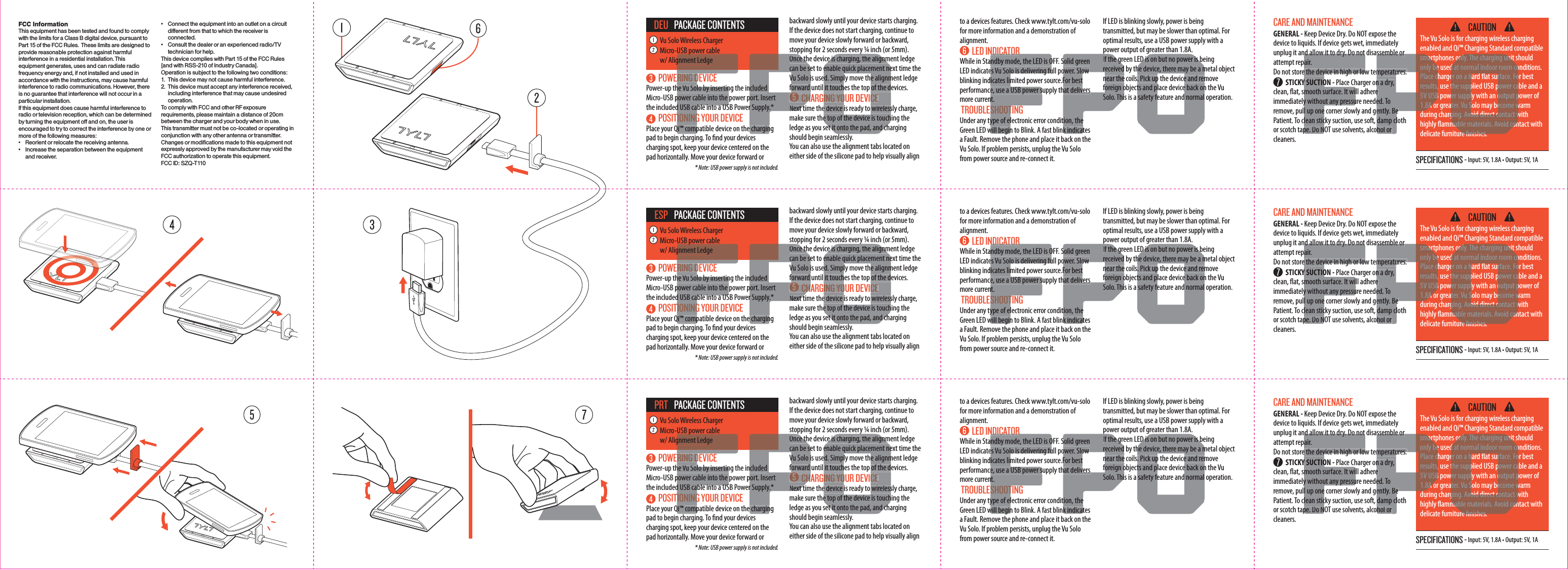 FCC InformationThis equipment has been tested and found to comply with the limits for a Class B digital device, pursuant to Part 15 of the FCC Rules.  These limits are designed to provide reasonable protection against harmful interference in a residential installation. This equipment generates, uses and can radiate radio frequency energy and, if not installed and used in accordance with the instructions, may cause harmful interference to radio communications. However, there is no guarantee that interference will not occur in a particular installation.If this equipment does cause harmful interference to radio or television reception, which can be determined by turning the equipment off and on, the user is encouraged to try to correct the interference by one or more of the following measures:&bull;   Reorient or relocate the receiving antenna.&bull;   Increase the separation between the equipment and receiver.&bull;   Connect the equipment into an outlet on a circuit different from that to which the receiver is connected.&bull;   Consult the dealer or an experienced radio/TV technician for help.This device complies with Part 15 of the FCC Rules [and with RSS-210 of Industry Canada].Operation is subject to the following two conditions:1.  This device may not cause harmful interference.2.  This device must accept any interference received, including interference that may cause undesired operation.To comply with FCC and other RF exposure requirements, please maintain a distance of 20cm between the charger and your body when in use.This transmitter must not be co-located or operating in conjunction with any other antenna or transmitter.Changes or modifications made to this equipment not expressly approved by the manufacturer may void the FCC authorization to operate this equipment.FCC ID: SZQ-T110 SPECIFICATIONS - Input: 5V, 1.8A &bull; Output: 5V, 1A CAUTIONThe Vu Solo is for charging wireless charging enabled and Qi&trade; Charging Standard compatible smartphones only. The charging unit should only be used at normal indoor room conditions. Place charger on a hard at surface. For best results, use the supplied USB power cable and a 5V USB power supply with an output power of 1.8A or greater. Vu Solo may become warm during charging. Avoid direct contact with highly ammable materials. Avoid contact with delicate furniture nishes. CARE AND MAINTENANCE GENERAL - Keep Device Dry. Do NOT expose the device to liquids. If device gets wet, immediately unplug it and allow it to dry. Do not disassemble or attempt repair. Do not store the device in high or low temperatures.   STICKY SUCTION - Place Charger on a dry, clean, at, smooth surface. It will adhere immediately without any pressure needed. To remove, pull up one corner slowly and gently. Be Patient. To clean sticky suction, use soft, damp cloth or scotch tape. Do NOT use solvents, alcohol or cleaners.  POWERING DEVICEPower-up the Vu Solo by inserting the included Micro-USB power cable into the power port. Insert the included USB cable into a USB Power Supply.*   POSITIONING YOUR DEVICEPlace your Qi&trade; compatible device on the charging pad to begin charging. To nd your devices charging spot, keep your device centered on the pad horizontally. Move your device forward or to a devices features. Check www.tylt.com/vu-solo for more information and a demonstration of alignment. LED INDICATORWhile in Standby mode, the LED is OFF. Solid green LED indicates Vu Solo is delivering full power. Slow blinking indicates limited power source.For best performance, use a USB power supply that delivers more current. TROUBLESHOOTINGUnder any type of electronic error condition, the Green LED will begin to Blink. A fast blink indicates a Fault. Remove the phone and place it back on the Vu Solo. If problem persists, unplug the Vu Solo from power source and re-connect it. If LED is blinking slowly, power is being transmitted, but may be slower than optimal. For optimal results, use a USB power supply with a power output of greater than 1.8A.If the green LED is on but no power is being received by the device, there may be a metal object  near the coils. Pick up the device and remove foreign objects and place device back on the Vu Solo. This is a safety feature and normal operation.  * Note: USB power supply is not included.Vu Solo Wireless ChargerMicro-USB power cable w/ Alignment LedgePACKAGE CONTENTSDEU backward slowly until your device starts charging.If the device does not start charging, continue to move your device slowly forward or backward, stopping for 2 seconds every &frac14; inch (or 5mm).Once the device is charging, the alignment ledge can be set to enable quick placement next time the Vu Solo is used. Simply move the alignment ledge forward until it touches the top of the devices.   CHARGING YOUR DEVICENext time the device is ready to wirelessly charge, make sure the top of the device is touching the ledge as you set it onto the pad, and charging should begin seamlessly. You can also use the alignment tabs located on either side of the silicone pad to help visually align SPECIFICATIONS - Input: 5V, 1.8A &bull; Output: 5V, 1A CAUTIONThe Vu Solo is for charging wireless charging enabled and Qi&trade; Charging Standard compatible smartphones only. The charging unit should only be used at normal indoor room conditions. Place charger on a hard at surface. For best results, use the supplied USB power cable and a 5V USB power supply with an output power of 1.8A or greater. Vu Solo may become warm during charging. Avoid direct contact with highly ammable materials. Avoid contact with delicate furniture nishes. CARE AND MAINTENANCE GENERAL - Keep Device Dry. Do NOT expose the device to liquids. If device gets wet, immediately unplug it and allow it to dry. Do not disassemble or attempt repair. Do not store the device in high or low temperatures.   STICKY SUCTION - Place Charger on a dry, clean, at, smooth surface. It will adhere immediately without any pressure needed. To remove, pull up one corner slowly and gently. Be Patient. To clean sticky suction, use soft, damp cloth or scotch tape. Do NOT use solvents, alcohol or cleaners.  POWERING DEVICEPower-up the Vu Solo by inserting the included Micro-USB power cable into the power port. Insert the included USB cable into a USB Power Supply.*   POSITIONING YOUR DEVICEPlace your Qi&trade; compatible device on the charging pad to begin charging. To nd your devices charging spot, keep your device centered on the pad horizontally. Move your device forward or to a devices features. Check www.tylt.com/vu-solo for more information and a demonstration of alignment. LED INDICATORWhile in Standby mode, the LED is OFF. Solid green LED indicates Vu Solo is delivering full power. Slow blinking indicates limited power source.For best performance, use a USB power supply that delivers more current. TROUBLESHOOTINGUnder any type of electronic error condition, the Green LED will begin to Blink. A fast blink indicates a Fault. Remove the phone and place it back on the Vu Solo. If problem persists, unplug the Vu Solo from power source and re-connect it. If LED is blinking slowly, power is being transmitted, but may be slower than optimal. For optimal results, use a USB power supply with a power output of greater than 1.8A.If the green LED is on but no power is being received by the device, there may be a metal object  near the coils. Pick up the device and remove foreign objects and place device back on the Vu Solo. This is a safety feature and normal operation.  * Note: USB power supply is not included.Vu Solo Wireless ChargerMicro-USB power cable w/ Alignment LedgePACKAGE CONTENTSESP backward slowly until your device starts charging.If the device does not start charging, continue to move your device slowly forward or backward, stopping for 2 seconds every &frac14; inch (or 5mm).Once the device is charging, the alignment ledge can be set to enable quick placement next time the Vu Solo is used. Simply move the alignment ledge forward until it touches the top of the devices.   CHARGING YOUR DEVICENext time the device is ready to wirelessly charge, make sure the top of the device is touching the ledge as you set it onto the pad, and charging should begin seamlessly. You can also use the alignment tabs located on either side of the silicone pad to help visually align SPECIFICATIONS - Input: 5V, 1.8A &bull; Output: 5V, 1A CAUTIONThe Vu Solo is for charging wireless charging enabled and Qi&trade; Charging Standard compatible smartphones only. The charging unit should only be used at normal indoor room conditions. Place charger on a hard at surface. For best results, use the supplied USB power cable and a 5V USB power supply with an output power of 1.8A or greater. Vu Solo may become warm during charging. Avoid direct contact with highly ammable materials. Avoid contact with delicate furniture nishes. CARE AND MAINTENANCE GENERAL - Keep Device Dry. Do NOT expose the device to liquids. If device gets wet, immediately unplug it and allow it to dry. Do not disassemble or attempt repair. Do not store the device in high or low temperatures.   STICKY SUCTION - Place Charger on a dry, clean, at, smooth surface. It will adhere immediately without any pressure needed. To remove, pull up one corner slowly and gently. Be Patient. To clean sticky suction, use soft, damp cloth or scotch tape. Do NOT use solvents, alcohol or cleaners.  POWERING DEVICEPower-up the Vu Solo by inserting the included Micro-USB power cable into the power port. Insert the included USB cable into a USB Power Supply.*   POSITIONING YOUR DEVICEPlace your Qi&trade; compatible device on the charging pad to begin charging. To nd your devices charging spot, keep your device centered on the pad horizontally. Move your device forward or to a devices features. Check www.tylt.com/vu-solo for more information and a demonstration of alignment. LED INDICATORWhile in Standby mode, the LED is OFF. Solid green LED indicates Vu Solo is delivering full power. Slow blinking indicates limited power source.For best performance, use a USB power supply that delivers more current. TROUBLESHOOTINGUnder any type of electronic error condition, the Green LED will begin to Blink. A fast blink indicates a Fault. Remove the phone and place it back on the Vu Solo. If problem persists, unplug the Vu Solo from power source and re-connect it. If LED is blinking slowly, power is being transmitted, but may be slower than optimal. For optimal results, use a USB power supply with a power output of greater than 1.8A.If the green LED is on but no power is being received by the device, there may be a metal object  near the coils. Pick up the device and remove foreign objects and place device back on the Vu Solo. This is a safety feature and normal operation.  * Note: USB power supply is not included.Vu Solo Wireless ChargerMicro-USB power cable w/ Alignment LedgePACKAGE CONTENTSPRT backward slowly until your device starts charging.If the device does not start charging, continue to move your device slowly forward or backward, stopping for 2 seconds every &frac14; inch (or 5mm).Once the device is charging, the alignment ledge can be set to enable quick placement next time the Vu Solo is used. Simply move the alignment ledge forward until it touches the top of the devices.   CHARGING YOUR DEVICENext time the device is ready to wirelessly charge, make sure the top of the device is touching the ledge as you set it onto the pad, and charging should begin seamlessly. You can also use the alignment tabs located on either side of the silicone pad to help visually align RING Dhe Vu Solo by insertinpower cable into the d USB cable into a USTIONINGQi&trade; comppgnment Ledgencluded port. Insertr Supply.* e charginOnce thcan be seVu Solo iforward  CHNext tyce is charging, the alignmenable quick placement need. Simply move the alignmit touches the top of the dING YOUR DEVICEe device is ready to wirelesse top of the device is touchet it onto the pad, and chNDICATORndby mode, the LED is Oes Vu Solo is delivering fuicates lime, use a USB power snt. SHOOType of elwill beginSolid greenower. Slow For besthat deliverstion, thek indicatpIf the grreceivednear theforeign oSolo. ThiED is on but no power is bhe device, there may be a m. Pick up the device and remts and place device back onsafety feature and normalnd allow it to dry. Do not air.e the device in high or lowY SUCTIOmooth surface. It wiy without any pressul up onelean sticpe. Do Nsmartonly bePlace cresults,5V USB1.8A ossemble ormperatures. n a dry, e ed. Toently. Be damp clhol or only. The charging unitd at normal indoor room coer on a hard at surface. Fothe supplied USB power cawer supply with an output pater. Vu Solo may become wging. Avoid direct contact wmable materials. Avoid conre nishesRING Dhe Vu Solo by insertinpower cable into the d USB cable into a USTIONINGQi&trade; comppgnment Ledgencluded port. Insertr Supply.* e charginOnce thcan be seVu Solo iforward  CHNext tyce is charging, the alignmenable quick placement need. Simply move the alignmit touches the top of the dING YOUR DEVICEe device is ready to wirelesse top of the device is touchet it onto the pad, and chNDICATORndby mode, the LED is Oes Vu Solo is delivering fuicates lime, use a USB power snt. SHOOType of elwill beginSolid greenower. Slow For besthat deliverstion, thek indicatpIf the grreceivednear theforeign oSolo. ThiED is on but no power is bhe device, there may be a m. Pick up the device and remts and place device back onsafety feature and normalnd allow it to dry. Do not air.e the device in high or lowY SUCTIOmooth surface. It wiy without any pressul up onelean sticpe. Do Nsmartonly bePlace cresults,5V USB1.8A ossemble ormperatures. n a dry, e ed. Toently. Be damp clhol or only. The charging unitd at normal indoor room coer on a hard at surface. Fothe supplied USB power cawer supply with an output pater. Vu Solo may become wging. Avoid direct contact wmable materials. Avoid conre nishesRING Dhe Vu Solo by insertinpower cable into the d USB cable into a USTIONINGQi&trade; comppgnment Ledgencluded port. Insertr Supply.* e charginOnce thcan be seVu Solo iforward  CHNext tyce is charging, the alignmenable quick placement need. Simply move the alignmit touches the top of the dING YOUR DEVICEe device is ready to wirelesse top of the device is touchet it onto the pad, and chNDICATORndby mode, the LED is Oes Vu Solo is delivering fuicates lime, use a USB power snt. SHOOType of elwill beginSolid greenower. Slow For besthat deliverstion, thek indicatpIf the grreceivednear theforeign oSolo. ThiED is on but no power is bhe device, there may be a m. Pick up the device and remts and place device back onsafety feature and normalnd allow it to dry. Do not air.e the device in high or lowY SUCTIOmooth surface. It wiy without any pressul up onelean sticpe. Do Nsmartonly bePlace cresults,5V USB1.8A ossemble ormperatures. n a dry, e ed. Toently. Be damp clhol or only. The charging unitd at normal indoor room coer on a hard at surface. Fothe supplied USB power cawer supply with an output pater. Vu Solo may become wging. Avoid direct contact wmable materials. Avoid conre nishes