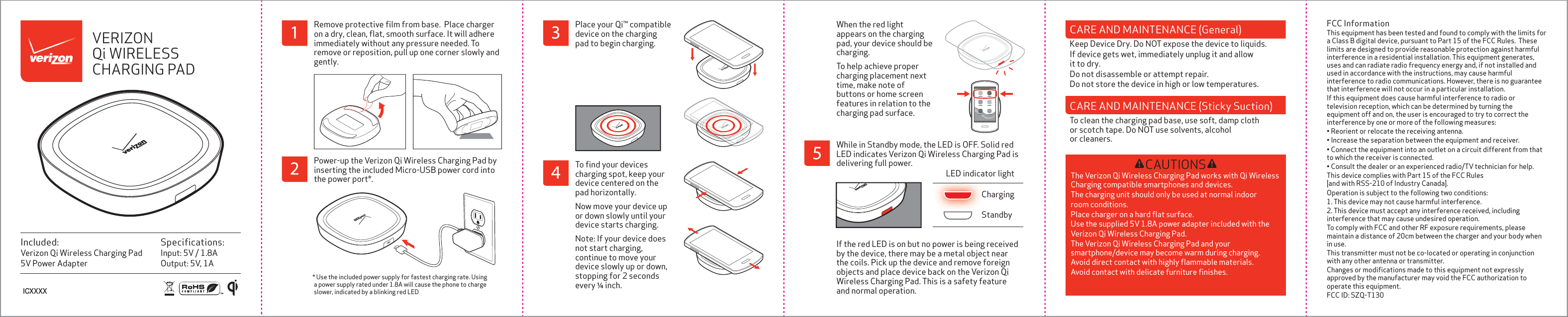 Speciﬁcations:Input: 5V / 1.8AOutput: 5V, 1AIncluded:Verizon Qi Wireless Charging Pad5V Power AdapterVERIZON Qi WIRELESS CHARGING PAD* Use the included power supply for fastest charging rate. Using a power supply rated under 1.8A will cause the phone to charge slower, indicated by a blinking red LED Remove protective ﬁlm from base.  Place charger on a dry, clean, ﬂat, smooth surface. It will adhere immediately without any pressure needed. To remove or reposition, pull up one corner slowly and gently. Power-up the Verizon Qi Wireless Charging Pad by inserting the included Micro-USB power cord into the power port*. Place your Qi&trade; compatible device on the charging  pad to begin charging.ICXXXXWhile in Standby mode, the LED is OFF. Solid red LED indicates Verizon Qi Wireless Charging Pad is delivering full power. If the red LED is on but no power is being received by the device, there may be a metal object near the coils. Pick up the device and remove foreign objects and place device back on the Verizon Qi Wireless Charging Pad. This is a safety feature and normal operation.StandbyChargingLED indicator lightTo ﬁnd your devices charging spot, keep your device centered on the pad horizontally.Now move your device up or down slowly until your device starts charging. Note: If your device does not start charging, continue to move your device slowly up or down, stopping for 2 seconds every &frac14; inch. When the red light appears on the charging pad, your device should be charging. To help achieve proper charging placement next time, make note of buttons or home screen features in relation to the charging pad surface. CAUTIONSThe Verizon Qi Wireless Charging Pad works with Qi Wireless Charging compatible smartphones and devices. The charging unit should only be used at normal indoor room conditions. Place charger on a hard ﬂat surface. Use the supplied 5V 1.8A power adapter included with the Verizon Qi Wireless Charging Pad. The Verizon Qi Wireless Charging Pad and your smartphone/device may become warm during charging. Avoid direct contact with highly ﬂammable materials. Avoid contact with delicate furniture ﬁnishes.FCC InformationThis equipment has been tested and found to comply with the limits for a Class B digital device, pursuant to Part 15 of the FCC Rules.  These limits are designed to provide reasonable protection against harmful interference in a residential installation. This equipment generates, uses and can radiate radio frequency energy and, if not installed and used in accordance with the instructions, may cause harmful interference to radio communications. However, there is no guarantee that interference will not occur in a particular installation.If this equipment does cause harmful interference to radio or television reception, which can be determined by turning the equipment off and on, the user is encouraged to try to correct the interference by one or more of the following measures:&bull; Reorient or relocate the receiving antenna.&bull; Increase the separation between the equipment and receiver.&bull; Connect the equipment into an outlet on a circuit different from that to which the receiver is connected.&bull; Consult the dealer or an experienced radio/TV technician for help.This device complies with Part 15 of the FCC Rules [and with RSS-210 of Industry Canada].Operation is subject to the following two conditions:1. This device may not cause harmful interference.2. This device must accept any interference received, including interference that may cause undesired operation.To comply with FCC and other RF exposure requirements, please maintain a distance of 20cm between the charger and your body when in use.This transmitter must not be co-located or operating in conjunction with any other antenna or transmitter.Changes or modiﬁcations made to this equipment not expressly approved by the manufacturer may void the FCC authorization to operate this equipment.FCC ID: SZQ-T130CARE AND MAINTENANCE (General)Keep Device Dry. Do NOT expose the device to liquids. If device gets wet, immediately unplug it and allow it to dry.Do not disassemble or attempt repair. Do not store the device in high or low temperatures. CARE AND MAINTENANCE (Sticky Suction)To clean the charging pad base, use soft, damp cloth or scotch tape. Do NOT use solvents, alcohol or cleaners. 