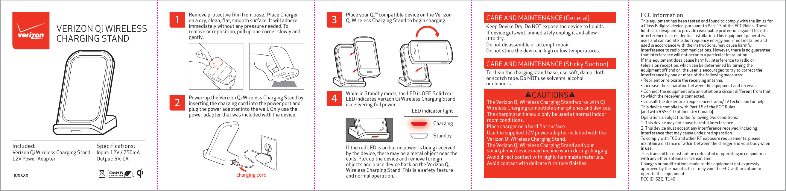 Speciﬁcations:Input: 12V / 750mAOutput: 5V, 1AIncluded:Verizon Qi Wireless Charging Stand12V Power AdapterWhile in Standby mode, the LED is OFF. Solid red LED indicates Verizon Qi Wireless Charging Stand is delivering full power. If the red LED is on but no power is being received by the device, there may be a metal object near the coils. Pick up the device and remove foreign objects and place device back on the Verizon Qi Wireless Charging Stand. This is a safety feature and normal operation.StandbyChargingLED indicator lightCAUTIONSThe Verizon Qi Wireless Charging Stand works with Qi Wireless Charging compatible smartphones and devices. The charging unit should only be used at normal indoor room conditions. Place charger on a hard ﬂat surface. Use the supplied 12V power adapter included with the Verizon Qi Wireless Charging Stand. The Verizon Qi Wireless Charging Stand and your smartphone/device may become warm during charging. Avoid direct contact with highly ﬂammable materials. Avoid contact with delicate furniture ﬁnishes. VERIZON Qi WIRELESS CHARGING STANDFCC InformationThis equipment has been tested and found to comply with the limits for a Class B digital device, pursuant to Part 15 of the FCC Rules.  These limits are designed to provide reasonable protection against harmful interference in a residential installation. This equipment generates, uses and can radiate radio frequency energy and, if not installed and used in accordance with the instructions, may cause harmful interference to radio communications. However, there is no guarantee that interference will not occur in a particular installation.If this equipment does cause harmful interference to radio or television reception, which can be determined by turning the equipment off and on, the user is encouraged to try to correct the interference by one or more of the following measures:&bull; Reorient or relocate the receiving antenna.&bull; Increase the separation between the equipment and receiver.&bull; Connect the equipment into an outlet on a circuit different from that to which the receiver is connected.&bull; Consult the dealer or an experienced radio/TV technician for help.This device complies with Part 15 of the FCC Rules [and with RSS-210 of Industry Canada].Operation is subject to the following two conditions:1. This device may not cause harmful interference.2. This device must accept any interference received, including interference that may cause undesired operation.To comply with FCC and other RF exposure requirements, please maintain a distance of 20cm between the charger and your body when in use.This transmitter must not be co-located or operating in conjunction with any other antenna or transmitter.Changes or modiﬁcations made to this equipment not expressly approved by the manufacturer may void the FCC authorization to operate this equipment.FCC ID: SZQ-T140Power-up the Verizon Qi Wireless Charging Stand by inserting the charging cord into the power port and plug the power adapter into the wall. Only use the power adapter that was included with the device. charging cordRemove protective ﬁlm from base.  Place Charger on a dry, clean, ﬂat, smooth surface. It will adhere immediately without any pressure needed. To remove or reposition, pull up one corner slowly and gently. Place your Qi&trade; compatible device on the Verizon Qi Wireless Charging Stand to begin charging.ICXXXXCARE AND MAINTENANCE (General)Keep Device Dry. Do NOT expose the device to liquids. If device gets wet, immediately unplug it and allow it to dry.Do not disassemble or attempt repair. Do not store the device in high or low temperatures. CARE AND MAINTENANCE (Sticky Suction)To clean the charging stand base, use soft, damp cloth or scotch tape. Do NOT use solvents, alcohol or cleaners. 