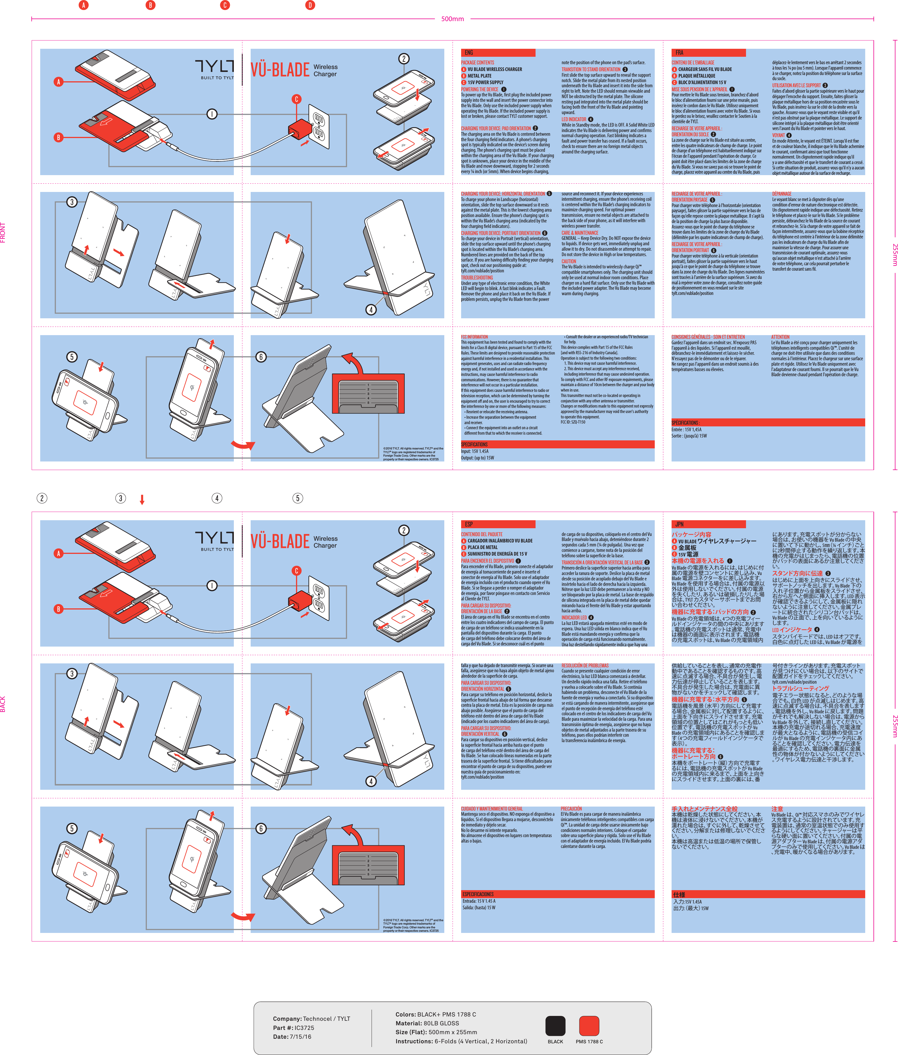 FRONTBACK&copy;2016 TYLT. All rights reserved. TYLT&reg; and the T Y LT &reg; logo are registered trademarks of Foreign Trade Corp. Other marks are the property or their respective owners. IC3725WirelessChargerPACKAGE CONTENTSVU BLADE WIRELESS CHARGERMETAL PLATE15V POWER SUPPLYPOWERING THE DEVICETo power up the Vu Blade, rst plug the included power supply into the wall and insert the power connector into the Vu Blade. Only use the included power supply when operating the Vu Blade. If the included power supply is lost or broken, please contact TYLT customer support. CHARGING YOUR DEVICE: PAD ORIENTATIONThe charging area on the Vu Blade is centered between the four charging eld indicators. A phone&rsquo;s charging spot is typically indicated on the device&rsquo;s screen during charging. The phone&rsquo;s charging spot must be placed within the charging area of the Vu Blade. If your charging spot is unknown, place your device in the middle of the Vu Blade and move downward, stopping for 2 seconds every &frac14; inch (or 5mm). When device begins charging, note the position of the phone on the pad&rsquo;s surface. TRANSITION TO STAND ORIENTATIONFirst slide the top surface upward to reveal the support notch. Slide the metal plate from its nested position underneath the Vu Blade and insert it into the side from right to left. Note the LED should remain viewable and NOT be obstructed by the metal plate. The silicone resting pad integrated into the metal plate should be facing both the front of the Vu Blade and pointing upward. LED INDICATORWhile in Standby mode, the LED is OFF. A Solid White LED indicates the Vu Blade is delivering power and conrms normal charging operation. Fast blinking indicates a fault and power transfer has ceased. If a fault occurs, check to ensure there are no foreign metal objects around the charging surface.CHARGING YOUR DEVICE: HORIZONTAL ORIENTATION To charge your phone in Landscape (horizontal) orientation, slide the top surface downward so it rests against the metal plate. This is the lowest charging area position available. Ensure the phone&rsquo;s charging spot is within the Vu Blade&rsquo;s charging area (indicated by the four charging eld indicators).CHARGING YOUR DEVICE: PORTRAIT ORIENTATION To charge your device in Portrait (vertical) orientation, slide the top surface upward until the phone&rsquo;s charging spot is located within the Vu Blade&rsquo;s charging area. Numbered lines are provided on the back of the top surface. If you are having diculty nding your charging spot, check out our positioning guide at: tylt.com/vublade/positionTROUBLESHOOTINGUnder any type of electronic error condition, the White LED will begin to blink. A fast blink indicates a Fault. Remove the phone and place it back on the Vu Blade. If problem persists, unplug the Vu Blade from the power source and reconnect it. If your device experiences intermittent charging, ensure the phone&rsquo;s receiving coil is centered within the Vu Blade&rsquo;s charging indicators to maximize charging speed. For optimal power transmission, ensure no metal objects are attached to the back side of your phone, as it will interfere with wireless power transfer.CARE &amp; MAINTENANCEGENERAL &ndash; Keep Device Dry. Do NOT expose the device to liquids. If device gets wet, immediately unplug and allow it to dry. Do not disassemble or attempt to repair. Do not store the device in High or low temperatures. CAUTIONThe Vu Blade is intended to wirelessly charge Qi&trade; compatible smartphones only. The charging unit should only be used at normal indoor room conditions. Place charger on a hard at surface. Only use the Vu Blade with the included power adapter. The Vu Blade may become warm during charging.CONTENU DE L'EMBALLAGECHARGEUR SANS FIL VU BLADE PLAQUE M&Eacute;TALLIQUEBLOC D&rsquo;ALIMENTATION 15 VMISE SOUS PENSION DE L'APPAREILPour mettre le Vu Blade sous tension, branchez d'abord le bloc d&rsquo;alimentation fourni sur une prise murale, puis ins&eacute;rez le cordon dans le Vu Blade. Utilisez uniquement le bloc d&rsquo;alimentation fourni avec votre Vu Blade. Si vous le perdez ou le brisez, veuillez contacter le Soutien &agrave; la client&egrave;le de TYLT. RECHARGE DE VOTRE APPAREIL : ORIENTATION DU SOCLELa zone de charge sur le Vu Blade est situ&eacute;e au centre, entre les quatre indicateurs de champ de charge. Le point de charge d'un t&eacute;l&eacute;phone est habituellement indiqu&eacute; sur l'&eacute;cran de l'appareil pendant l'op&eacute;ration de charge. Ce point doit &ecirc;tre plac&eacute; dans les limites de la zone de charge du Vu Blade. Si vous ne savez pas o&ugrave; se trouve le point de charge, placez votre appareil au centre du Vu Blade, puis d&eacute;placez-le lentement vers le bas en arr&ecirc;tant 2 secondes &agrave; tous les &frac14; po (ou 5 mm). Lorsque l'appareil commence &agrave; se charger, notez la position du t&eacute;l&eacute;phone sur la surface du socle. UTILISATION AVEC LE SUPPORTFaites d'abord glisser la partie sup&eacute;rieure vers le haut pour d&eacute;gager l'encoche du support. Ensuite, faites glisser la plaque m&eacute;tallique hors de sa position encastr&eacute;e sous le Vu Blade, puis ins&eacute;rez-la sur le c&ocirc;t&eacute; de la droite vers la gauche. Assurez-vous que le voyant reste visible et qu'il n'est pas obstru&eacute; par la plaque m&eacute;tallique. Le support de silicone int&eacute;gr&eacute; &agrave; la plaque m&eacute;tallique doit &ecirc;tre orient&eacute; vers l'avant du Vu Blade et pointer vers le haut. VOYANTEn mode Attente, le voyant est &Eacute;TEINT. Lorsqu'il est xe et de couleur blanche, il indique que le Vu Blade achemine le courant, conrmant ainsi que tout fonctionne normalement. Un clignotement rapide indique qu'il y a une d&eacute;fectuosit&eacute; et que le transfert de courant a cess&eacute;.  Si cette situation de produit, assurez-vous qu'il n'y a aucun objet m&eacute;tallique autour de la surface de recharge.RECHARGE DE VOTRE APPAREIL : ORIENTATION PAYSAGE Pour charger votre t&eacute;l&eacute;phone &agrave; l'horizontale (orientation paysage), faites glisser la partie sup&eacute;rieure vers le bas de fa&ccedil;on qu'elle repose contre la plaque m&eacute;tallique. Il s'agit l&agrave; de la position de charge la plus basse disponible. Assurez-vous que le point de charge du t&eacute;l&eacute;phone se trouve dans les limites de la zone de charge du Vu Blade (d&eacute;limit&eacute;e par les quatre indicateurs de champ de charge).RECHARGE DE VOTRE APPAREIL : ORIENTATION PORTRAIT  Pour charger votre t&eacute;l&eacute;phone &agrave; la verticale (orientation portrait), faites glisser la partie sup&eacute;rieure vers le haut jusqu'&agrave; ce que le point de charge du t&eacute;l&eacute;phone se trouve dans la zone de charge du Vu Blade. Des lignes num&eacute;rot&eacute;es sont trac&eacute;es &agrave; l'arri&egrave;re de la surface sup&eacute;rieure. Si avez du mal &agrave; rep&eacute;rer votre zone de charge, consultez notre guide de positionnement en vous rendant sur le site tylt.com/vublade/positionD&Eacute;PANNAGELe voyant blanc se met &agrave; clignoter d&egrave;s qu'une condition d'erreur de nature &eacute;lectronique est d&eacute;tect&eacute;e. Un clignotement rapide indique une d&eacute;fectuosit&eacute;. Retirez le t&eacute;l&eacute;phone et placez-le sur le Vu Blade. Si le probl&egrave;me persiste, d&eacute;branchez le Vu Blade de la source de courant et rebranchez-le. Si la charge de votre appareil se fait de fa&ccedil;on intermittente, assurez-vous que la bobine r&eacute;ceptrice du t&eacute;l&eacute;phone est centr&eacute;e &agrave; l'int&eacute;rieur de la zone d&eacute;limit&eacute;e pas les indicateurs de charge du Vu Blade an de maximiser la vitesse de charge. Pour assurer une transmission de courant optimale, assurez-vous qu'aucun objet m&eacute;tallique n'est attach&eacute; &agrave; l'arri&egrave;re de votre t&eacute;l&eacute;phone, car cela pourrait perturber le transfert de courant sans l.FCC INFORMATIONThis equipment has been tested and found to comply with the limits for a Class B digital device, pursuant to Part 15 of the FCC Rules. These limits are designed to provide reasonable protection against harmful interference in a residential installation. This equipment generates, uses and can radiate radio frequency energy and, if not installed and used in accordance with the instructions, may cause harmful interference to radio communications. However, there is no guarantee that interference will not occur in a particular installation.If this equipment does cause harmful interference to radio or television reception, which can be determined by turning the equipment o and on, the user is encouraged to try to correct the interference by one or more of the following measures:&bull; Reorient or relocate the receiving antenna.&bull; Increase the separation between the equipment and receiver.&bull; Connect the equipment into an outlet on a circuit dierent from that to which the receiver is connected.&bull; Consult the dealer or an experienced radio/TV technician   for help.This device complies with Part 15 of the FCC Rules [and with RSS-216 of Industry Canada].Operation is subject to the following two conditions:1. This device may not cause harmful interference.2. This device must accept any interference received,  including interference that may cause undesired operation. To comply with FCC and other RF exposure requirements, please maintain a distance of 10cm between the charger and your body when in use.This transmitter must not be co-located or operating in conjunction with any other antenna or transmitter.Changes or modifications made to this equipment not expressly approved by the manufacturer may void the user's authority to operate this equipment.FCC ID: SZQ-T150ENGSPECIFICATIONSInput: 15V 1.45A Output: (up to) 15WCONSIGNES G&Eacute;N&Eacute;RALES - SOIN ET ENTRETIENGardez l'appareil dans un endroit sec. N'exposez PAS l'appareil &agrave; des liquides. Si l'appareil est mouill&eacute;, d&eacute;branchez-le imm&eacute;diatement et laissez-le s&eacute;cher. N'essayez pas de le d&eacute;monter ou de le r&eacute;parer. Ne rangez pas l'appareil dans un endroit soumis &agrave; des temp&eacute;ratures basses ou &eacute;lev&eacute;es. ATTENTIONLe Vu Blade a &eacute;t&eacute; con&ccedil;u pour charger uniquement les t&eacute;l&eacute;phones intelligents compatibles Qi&trade;. L'unit&eacute; de charge ne doit &ecirc;tre utilis&eacute;e que dans des conditions normales &agrave; l'int&eacute;rieur. Placez le chargeur sur une surface plate et rigide. Utilisez le Vu Blade uniquement avec l'adaptateur de courant fourni. Il se pourrait que le Vu Blade devienne chaud pendant l'op&eacute;ration de charge.FRASP&Eacute;CIFICATIONS :Entr&eacute;e : 15V 1,45A Sortie : (jusqu&rsquo;&agrave;) 15W&copy;2016 TYLT. All rights reserved. TYLT&reg; and the T Y LT &reg; logo are registered trademarks of Foreign Trade Corp. Other marks are the property or their respective owners. IC3725WirelessChargerCUIDADO Y MANTENIMIENTO GENERALMantenga seco el dispositivo. NO exponga el dispositivo a l&iacute;quidos. Si el dispositivo llegara a mojarse, descon&eacute;ctelo de inmediato y d&eacute;jelo secar. No lo desarme ni intente repararlo.No almacene el dispositivo en lugares con temperaturas altas o bajas.PRECAUCI&Oacute;NEl Vu Blade es para cargar de manera inal&aacute;mbrica &uacute;nicamente tel&eacute;fonos inteligentes compatibles con carga Q&iacute;&trade;. La unidad de carga debe usarse &uacute;nicamente bajo condiciones normales interiores. Coloque el cargador sobre una supercie plana y r&iacute;gida. Solo use el Vu Blade con el adaptador de energ&iacute;a incluido. El Vu Blade podr&iacute;a calentarse durante la carga.ESPESPECIFICACIONESEntrada: 15 V 1.45 ASalida: (hasta) 15 W手入れとメンテナンス全般本機は乾燥した状態にしてください。本機は液体に浸けないでください。本機が濡れた場合は、すぐに外して、乾燥させてください。分解または修理しないでください。 本機は高温または低温の場所で保管しないでください。注意Vu Blade は、 Qi&trade; 対応スマホのみでワイヤレス充電するように設計されています。充電装置は、通常の室温状態でのみ使用するようにしてください。チャージャーは 平らな硬い面に置いてください。付属の電源アダプター Vu Blade は、付属の電源アダプターのみで使用してください。Vu Blade は、充電中、暖かくなる場合があります。JPN仕様入力:15V 1.45A 出力:（最大）15WCONTENIDO DEL PAQUETECARGADOR INAL&Aacute;MBRICO VU BLADEPLACA DE METALSUMINISTRO DE ENERG&Iacute;A DE 15 V PARA ENCENDER EL DISPOSITIVOPara encender el Vu Blade, primero conecte el adaptador de energ&iacute;a al tomacorriente de pared e inserte el conector de energ&iacute;a al Vu Blade. Solo use el adaptador de energ&iacute;a incluido con el producto cuando opere el Vu Blade. Si se llegase a perder o romper el adaptador de energ&iacute;a, por favor p&oacute;ngase en contacto con Servicio al Cliente de TYLT. PARA CARGAR SU DISPOSITIVO: ORIENTACI&Oacute;N DE LA BASEEl &aacute;rea de carga en el Vu Blade se encentra en el centro entre los cuatro indicadores del campo de carga. El punto de carga de un tel&eacute;fono se indica usualmente en la pantalla del dispositivo durante la carga. El punto de carga del tel&eacute;fono debe colocarse dentro del &aacute;rea de carga del Vu Blade. Si se desconoce cu&aacute;l es el punto de carga de su dispositivo, col&oacute;quelo en el centro del Vu Blade y mu&eacute;valo hacia abajo, deteni&eacute;ndose durante 2 segundos cada 5 mm (&frac14; de pulgada). Una vez que comience a cargarse, tome nota de la posici&oacute;n del tel&eacute;fono sobre la supercie de la base.TRANSICI&Oacute;N A ORIENTACI&Oacute;N VERTICAL DE LA BASEPrimero deslice la supercie superior hacia arriba para acceder la ranura de soporte. Deslice la placa de metal desde su posici&oacute;n de acoplado debajo del Vu Blade e ins&eacute;rtelo hacia el lado de derecha hacia la izquierda. N&oacute;tese que la luz LED debe permanecer a la vista y NO ser bloqueado por la placa de metal. La base de respaldo de silicona integrada en la placa de metal debe quedar mirando hacia el frente del Vu Blade y estar apuntando hacia arriba.INDICADOR LEDLa luz LED estar&aacute; apagada mientras est&eacute; en modo de espera. Una luz LED s&oacute;lida en blanco indica que el Vu Blade est&aacute; mandando energ&iacute;a y conrma que la operaci&oacute;n de carga est&aacute; funcionando normalmente. Una luz destellando r&aacute;pidamente indica que hay una falla y que ha dejado de transmitir energ&iacute;a. Si ocurre una falla, aseg&uacute;rese que no haya alg&uacute;n objeto de metal ajeno alrededor de la supercie de carga.PARA CARGAR SU DISPOSITIVO: ORIENTACI&Oacute;N HORIZONTALPara cargar su tel&eacute;fono en posici&oacute;n horizontal, deslice la supercie frontal hacia abajo de tal forma que descanse contra la placa de metal. Esta es la posici&oacute;n de carga m&aacute;s abajo posible. Aseg&uacute;rese que el punto de carga del tel&eacute;fono est&eacute; dentro del &aacute;rea de carga del Vu Blade (indicado por los cuatro indicadores del &aacute;rea de carga).PARA CARGAR SU DISPOSITIVO: ORIENTACI&Oacute;N VERTICAL Para cargar su dispositivo en posici&oacute;n vertical, deslice la supercie frontal hacia arriba hasta que el punto de carga del tel&eacute;fono est&eacute; dentro del &aacute;rea de carga del Vu Blade. Se han colocado l&iacute;neas numeradas en la parte trasera de la supercie frontal. Si tiene dicultades para encontrar el punto de carga de su dispositivo, puede ver nuestra gu&iacute;a de posicionamiento en: tylt.com/vublade/positionRESOLUCI&Oacute;N DE PROBLEMASCuando se presente cualquier condici&oacute;n de error electr&oacute;nico, la luz LED blanca comenzar&aacute; a destellar. Un destello r&aacute;pido indica una falla. Retire el tel&eacute;fono y vuelva a colocarlo sobre el Vu Blade. Si contin&uacute;a habiendo un problema, desconecte el Vu Blade de la fuente de energ&iacute;a y vuelva a conectarlo. Si su dispositivo se est&aacute; cargando de manera intermitente, aseg&uacute;rese que el punto de recepci&oacute;n de energ&iacute;a del tel&eacute;fono est&eacute; colocado en el centro de los indicadores de carga del Vu Blade para maximizar la velocidad de la carga. Para una transmisi&oacute;n &oacute;ptima de energ&iacute;a, aseg&uacute;rese que no haya objetos de metal adjuntados a la parte trasera de su tel&eacute;fono, pues ellos podr&iacute;an interferir con la transferencia inal&aacute;mbrica de energ&iacute;a.パッケージ 内 容VU BLADE ワイヤレスチャージャー金属板 15V 電源本機の電源を入れるVu Blade の電源を入れるには、はじめに付属の電源を壁コンセントに差し込み、Vu Blade 電源コネクターをに差し込みます。Vu Blade を使用する場合は、付属の電源以外は使用しないでください。付属の電源を失くしたり、あるいは破損したりした場合は、TYLT カスタマーサポートまでお問い合わせください。機器に充電する：パッドの方向Vu Blade の充電領域は、4つの充電フィールドインジケータの間の中央にあります。電話機の充電スポットは通常、充電中は機器の画面に表示されます。電話機の充電スポットは、Vu Blade の充電領域内にあります。充電スポットが分からない場合は、お使いの機器を Vu Blade の中央に置いて下に動かし、5㎜（ &frac14; イ ン チ ）ご とに2秒間停止する動作を繰り返します。本機の充電がはじまったら、電話機の位置がパッドの表面にあるか注意してください。スタンド方向に伝達はじめに上面を上向きにスライドさせ、サ ポ ートノッチ を出しま す。Vu Blade 下の入れ子位置から金属板をスライドさせ、右から左へと側面に挿入します。LED 表示が確認できるようにして、金属板に隠れないように注意してください。金属プレートに統合されたシリコン台パッドは、Vu Blade の正面で、上を向いているようにします。LED インジケータスタンバイモードでは、LED はオフで す。白色に点灯した LED は、Vu Blade が電源を供給していることを表し、通常の充電作動中であることを確認するものです。高速に点滅する場合、不具合が発生し、電力伝達が停止していることを表します。不具合が発生した場合は、充電面に異物がないかをチェックして確認します。機器に充電する：水平方向電話機を風景（水平）方向にして充電する場合、金属板に対して配置するように、上面を下向きにスライドさせます。充電領域の位置としてはこれがもっとも低い位置です。電話機の充電スポットが Vu Blade の充電領域内にあることを確認します（ 4つの充電フィールドインジケータで表 示 ）。機器に充電する：ポ ートレ ート方 向本機をポートレート（縦）方向で充電するには、電話機の充電スポットが Vu Blade の充電領域内に来るまで、上面を上向きにスライドさせます。上面の裏には、番号付きラインがあります。充電スポットが見つけにくい場合は、以下のサイトで配置ガイドをチェックしてください。 tylt.com/vublade/positionトラブ ル シュー ティング電子エラー状態になると、どのような場合でも、白色 LED が点滅しはじめます。高速に点滅する場合は、不具合を表します。電話機を外し、Vu Blade に 戻 し ま す 。問 題がそれでも解決しない場合は、電源から Vu Blade を外して、接続し直してください。本機の充電が途切れる場合、充電速度が最大となるように、電話機の受信コイルが Vu Blade の充電インジケータ内にあることを確認してください。電力伝達を最適にするため、電話機の裏面に金属性の物体が付かないようにしてください。ワイヤレス電力伝達と干渉します。255mm500mm255mmColors: BLACK+ PMS 1788 CMaterial: 80LB GLOSSSize (Flat): 500mm x 255mmInstructions: 6-Folds (4 Vertical, 2 Horizontal) BLACK PMS 1788 CCompany: Technocel / TYLTPart #: IC3725Date: 7/15/16