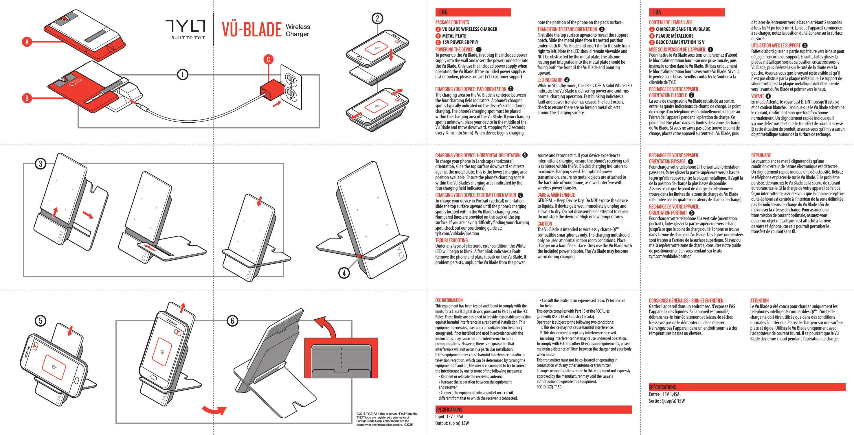 &copy;2016 TYLT. All rights reserved. TYLT&reg; and the T Y LT &reg; logo are registered trademarks of Foreign Trade Corp. Other marks are the property or their respective owners. IC3725WirelessChargerPACKAGE CONTENTSVU BLADE WIRELESS CHARGERMETAL PLATE15V POWER SUPPLYPOWERING THE DEVICETo power up the Vu Blade, rst plug the included power supply into the wall and insert the power connector into the Vu Blade. Only use the included power supply when operating the Vu Blade. If the included power supply is lost or broken, please contact TYLT customer support. CHARGING YOUR DEVICE: PAD ORIENTATIONThe charging area on the Vu Blade is centered between the four charging eld indicators. A phone&rsquo;s charging spot is typically indicated on the device&rsquo;s screen during charging. The phone&rsquo;s charging spot must be placed within the charging area of the Vu Blade. If your charging spot is unknown, place your device in the middle of the Vu Blade and move downward, stopping for 2 seconds every &frac14; inch (or 5mm). When device begins charging, note the position of the phone on the pad&rsquo;s surface. TRANSITION TO STAND ORIENTATIONFirst slide the top surface upward to reveal the support notch. Slide the metal plate from its nested position underneath the Vu Blade and insert it into the side from right to left. Note the LED should remain viewable and NOT be obstructed by the metal plate. The silicone resting pad integrated into the metal plate should be facing both the front of the Vu Blade and pointing upward. LED INDICATORWhile in Standby mode, the LED is OFF. A Solid White LED indicates the Vu Blade is delivering power and conrms normal charging operation. Fast blinking indicates a fault and power transfer has ceased. If a fault occurs, check to ensure there are no foreign metal objects around the charging surface.CHARGING YOUR DEVICE: HORIZONTAL ORIENTATION To charge your phone in Landscape (horizontal) orientation, slide the top surface downward so it rests against the metal plate. This is the lowest charging area position available. Ensure the phone&rsquo;s charging spot is within the Vu Blade&rsquo;s charging area (indicated by the four charging eld indicators).CHARGING YOUR DEVICE: PORTRAIT ORIENTATION To charge your device in Portrait (vertical) orientation, slide the top surface upward until the phone&rsquo;s charging spot is located within the Vu Blade&rsquo;s charging area. Numbered lines are provided on the back of the top surface. If you are having diculty nding your charging spot, check out our positioning guide at: tylt.com/vublade/positionTROUBLESHOOTINGUnder any type of electronic error condition, the White LED will begin to blink. A fast blink indicates a Fault. Remove the phone and place it back on the Vu Blade. If problem persists, unplug the Vu Blade from the power source and reconnect it. If your device experiences intermittent charging, ensure the phone&rsquo;s receiving coil is centered within the Vu Blade&rsquo;s charging indicators to maximize charging speed. For optimal power transmission, ensure no metal objects are attached to the back side of your phone, as it will interfere with wireless power transfer.CARE &amp; MAINTENANCEGENERAL &ndash; Keep Device Dry. Do NOT expose the device to liquids. If device gets wet, immediately unplug and allow it to dry. Do not disassemble or attempt to repair. Do not store the device in High or low temperatures. CAUTIONThe Vu Blade is intended to wirelessly charge Qi&trade; compatible smartphones only. The charging unit should only be used at normal indoor room conditions. Place charger on a hard at surface. Only use the Vu Blade with the included power adapter. The Vu Blade may become warm during charging.CONTENU DE L'EMBALLAGECHARGEUR SANS FIL VU BLADE PLAQUE M&Eacute;TALLIQUEBLOC D&rsquo;ALIMENTATION 15 VMISE SOUS PENSION DE L'APPAREILPour mettre le Vu Blade sous tension, branchez d'abord le bloc d&rsquo;alimentation fourni sur une prise murale, puis ins&eacute;rez le cordon dans le Vu Blade. Utilisez uniquement le bloc d&rsquo;alimentation fourni avec votre Vu Blade. Si vous le perdez ou le brisez, veuillez contacter le Soutien &agrave; la client&egrave;le de TYLT. RECHARGE DE VOTRE APPAREIL : ORIENTATION DU SOCLELa zone de charge sur le Vu Blade est situ&eacute;e au centre, entre les quatre indicateurs de champ de charge. Le point de charge d'un t&eacute;l&eacute;phone est habituellement indiqu&eacute; sur l'&eacute;cran de l'appareil pendant l'op&eacute;ration de charge. Ce point doit &ecirc;tre plac&eacute; dans les limites de la zone de charge du Vu Blade. Si vous ne savez pas o&ugrave; se trouve le point de charge, placez votre appareil au centre du Vu Blade, puis d&eacute;placez-le lentement vers le bas en arr&ecirc;tant 2 secondes &agrave; tous les &frac14; po (ou 5 mm). Lorsque l'appareil commence &agrave; se charger, notez la position du t&eacute;l&eacute;phone sur la surface du socle. UTILISATION AVEC LE SUPPORTFaites d'abord glisser la partie sup&eacute;rieure vers le haut pour d&eacute;gager l'encoche du support. Ensuite, faites glisser la plaque m&eacute;tallique hors de sa position encastr&eacute;e sous le Vu Blade, puis ins&eacute;rez-la sur le c&ocirc;t&eacute; de la droite vers la gauche. Assurez-vous que le voyant reste visible et qu'il n'est pas obstru&eacute; par la plaque m&eacute;tallique. Le support de silicone int&eacute;gr&eacute; &agrave; la plaque m&eacute;tallique doit &ecirc;tre orient&eacute; vers l'avant du Vu Blade et pointer vers le haut. VOYANTEn mode Attente, le voyant est &Eacute;TEINT. Lorsqu'il est xe et de couleur blanche, il indique que le Vu Blade achemine le courant, conrmant ainsi que tout fonctionne normalement. Un clignotement rapide indique qu'il y a une d&eacute;fectuosit&eacute; et que le transfert de courant a cess&eacute;.  Si cette situation de produit, assurez-vous qu'il n'y a aucun objet m&eacute;tallique autour de la surface de recharge.RECHARGE DE VOTRE APPAREIL : ORIENTATION PAYSAGE Pour charger votre t&eacute;l&eacute;phone &agrave; l'horizontale (orientation paysage), faites glisser la partie sup&eacute;rieure vers le bas de fa&ccedil;on qu'elle repose contre la plaque m&eacute;tallique. Il s'agit l&agrave; de la position de charge la plus basse disponible. Assurez-vous que le point de charge du t&eacute;l&eacute;phone se trouve dans les limites de la zone de charge du Vu Blade (d&eacute;limit&eacute;e par les quatre indicateurs de champ de charge).RECHARGE DE VOTRE APPAREIL : ORIENTATION PORTRAIT  Pour charger votre t&eacute;l&eacute;phone &agrave; la verticale (orientation portrait), faites glisser la partie sup&eacute;rieure vers le haut jusqu'&agrave; ce que le point de charge du t&eacute;l&eacute;phone se trouve dans la zone de charge du Vu Blade. Des lignes num&eacute;rot&eacute;es sont trac&eacute;es &agrave; l'arri&egrave;re de la surface sup&eacute;rieure. Si avez du mal &agrave; rep&eacute;rer votre zone de charge, consultez notre guide de positionnement en vous rendant sur le site tylt.com/vublade/positionD&Eacute;PANNAGELe voyant blanc se met &agrave; clignoter d&egrave;s qu'une condition d'erreur de nature &eacute;lectronique est d&eacute;tect&eacute;e. Un clignotement rapide indique une d&eacute;fectuosit&eacute;. Retirez le t&eacute;l&eacute;phone et placez-le sur le Vu Blade. Si le probl&egrave;me persiste, d&eacute;branchez le Vu Blade de la source de courant et rebranchez-le. Si la charge de votre appareil se fait de fa&ccedil;on intermittente, assurez-vous que la bobine r&eacute;ceptrice du t&eacute;l&eacute;phone est centr&eacute;e &agrave; l'int&eacute;rieur de la zone d&eacute;limit&eacute;e pas les indicateurs de charge du Vu Blade an de maximiser la vitesse de charge. Pour assurer une transmission de courant optimale, assurez-vous qu'aucun objet m&eacute;tallique n'est attach&eacute; &agrave; l'arri&egrave;re de votre t&eacute;l&eacute;phone, car cela pourrait perturber le transfert de courant sans l.FCC INFORMATIONThis equipment has been tested and found to comply with the limits for a Class B digital device, pursuant to Part 15 of the FCC Rules. These limits are designed to provide reasonable protection against harmful interference in a residential installation. This equipment generates, uses and can radiate radio frequency energy and, if not installed and used in accordance with the instructions, may cause harmful interference to radio communications. However, there is no guarantee that interference will not occur in a particular installation.If this equipment does cause harmful interference to radio or television reception, which can be determined by turning the equipment o and on, the user is encouraged to try to correct the interference by one or more of the following measures:&bull; Reorient or relocate the receiving antenna.&bull; Increase the separation between the equipment and receiver.&bull; Connect the equipment into an outlet on a circuit dierent from that to which the receiver is connected.&bull; Consult the dealer or an experienced radio/TV technician   for help.This device complies with Part 15 of the FCC Rules [and with RSS-216 of Industry Canada].Operation is subject to the following two conditions:1. This device may not cause harmful interference.2. This device must accept any interference received,  including interference that may cause undesired operation. To comply with FCC and other RF exposure requirements, please maintain a distance of 10cm between the charger and your body when in use.This transmitter must not be co-located or operating in conjunction with any other antenna or transmitter.Changes or modifications made to this equipment not expressly approved by the manufacturer may void the user's authorization to operate this equipment.FCC ID: SZQ-T150ENGSPECIFICATIONSInput: 15V 1.45A Output: (up to) 15WCONSIGNES G&Eacute;N&Eacute;RALES - SOIN ET ENTRETIENGardez l'appareil dans un endroit sec. N'exposez PAS l'appareil &agrave; des liquides. Si l'appareil est mouill&eacute;, d&eacute;branchez-le imm&eacute;diatement et laissez-le s&eacute;cher. N'essayez pas de le d&eacute;monter ou de le r&eacute;parer. Ne rangez pas l'appareil dans un endroit soumis &agrave; des temp&eacute;ratures basses ou &eacute;lev&eacute;es. ATTENTIONLe Vu Blade a &eacute;t&eacute; con&ccedil;u pour charger uniquement les t&eacute;l&eacute;phones intelligents compatibles Qi&trade;. L'unit&eacute; de charge ne doit &ecirc;tre utilis&eacute;e que dans des conditions normales &agrave; l'int&eacute;rieur. Placez le chargeur sur une surface plate et rigide. Utilisez le Vu Blade uniquement avec l'adaptateur de courant fourni. Il se pourrait que le Vu Blade devienne chaud pendant l'op&eacute;ration de charge.FRASP&Eacute;CIFICATIONS :Entr&eacute;e : 15V 1,45A Sortie : (jusqu&rsquo;&agrave;) 15W