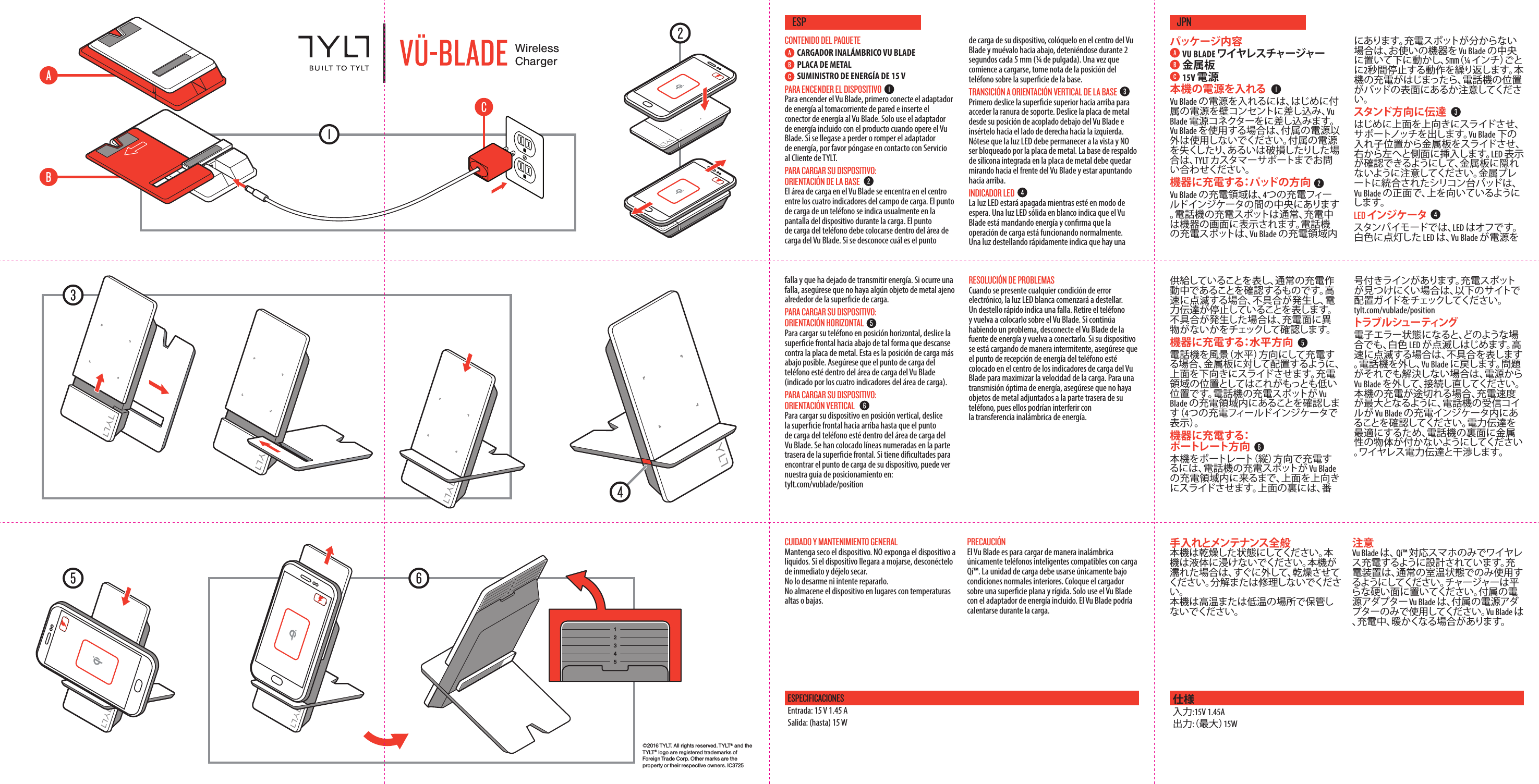 &copy;2016 TYLT. All rights reserved. TYLT&reg; and the T Y LT &reg; logo are registered trademarks of Foreign Trade Corp. Other marks are the property or their respective owners. IC3725WirelessChargerCUIDADO Y MANTENIMIENTO GENERALMantenga seco el dispositivo. NO exponga el dispositivo a l&iacute;quidos. Si el dispositivo llegara a mojarse, descon&eacute;ctelo de inmediato y d&eacute;jelo secar. No lo desarme ni intente repararlo.No almacene el dispositivo en lugares con temperaturas altas o bajas.PRECAUCI&Oacute;NEl Vu Blade es para cargar de manera inal&aacute;mbrica &uacute;nicamente tel&eacute;fonos inteligentes compatibles con carga Q&iacute;&trade;. La unidad de carga debe usarse &uacute;nicamente bajo condiciones normales interiores. Coloque el cargador sobre una supercie plana y r&iacute;gida. Solo use el Vu Blade con el adaptador de energ&iacute;a incluido. El Vu Blade podr&iacute;a calentarse durante la carga.ESPESPECIFICACIONESEntrada: 15 V 1.45 ASalida: (hasta) 15 W手入れとメンテナンス全般本機は乾燥した状態にしてください。本機は液体に浸けないでください。本機が濡れた場合は、すぐに外して、乾燥させてください。分解または修理しないでください。 本機は高温または低温の場所で保管しないでください。注意Vu Blade は、 Qi&trade; 対応スマホのみでワイヤレス充電するように設計されています。充電装置は、通常の室温状態でのみ使用するようにしてください。チャージャーは 平らな硬い面に置いてください。付属の電源アダプター Vu Blade は、付属の電源アダプターのみで使用してください。Vu Blade は、充電中、暖かくなる場合があります。JPN仕様入力:15V 1.45A 出力:（最大）15WCONTENIDO DEL PAQUETECARGADOR INAL&Aacute;MBRICO VU BLADEPLACA DE METALSUMINISTRO DE ENERG&Iacute;A DE 15 V PARA ENCENDER EL DISPOSITIVOPara encender el Vu Blade, primero conecte el adaptador de energ&iacute;a al tomacorriente de pared e inserte el conector de energ&iacute;a al Vu Blade. Solo use el adaptador de energ&iacute;a incluido con el producto cuando opere el Vu Blade. Si se llegase a perder o romper el adaptador de energ&iacute;a, por favor p&oacute;ngase en contacto con Servicio al Cliente de TYLT. PARA CARGAR SU DISPOSITIVO: ORIENTACI&Oacute;N DE LA BASEEl &aacute;rea de carga en el Vu Blade se encentra en el centro entre los cuatro indicadores del campo de carga. El punto de carga de un tel&eacute;fono se indica usualmente en la pantalla del dispositivo durante la carga. El punto de carga del tel&eacute;fono debe colocarse dentro del &aacute;rea de carga del Vu Blade. Si se desconoce cu&aacute;l es el punto de carga de su dispositivo, col&oacute;quelo en el centro del Vu Blade y mu&eacute;valo hacia abajo, deteni&eacute;ndose durante 2 segundos cada 5 mm (&frac14; de pulgada). Una vez que comience a cargarse, tome nota de la posici&oacute;n del tel&eacute;fono sobre la supercie de la base.TRANSICI&Oacute;N A ORIENTACI&Oacute;N VERTICAL DE LA BASEPrimero deslice la supercie superior hacia arriba para acceder la ranura de soporte. Deslice la placa de metal desde su posici&oacute;n de acoplado debajo del Vu Blade e ins&eacute;rtelo hacia el lado de derecha hacia la izquierda. N&oacute;tese que la luz LED debe permanecer a la vista y NO ser bloqueado por la placa de metal. La base de respaldo de silicona integrada en la placa de metal debe quedar mirando hacia el frente del Vu Blade y estar apuntando hacia arriba.INDICADOR LEDLa luz LED estar&aacute; apagada mientras est&eacute; en modo de espera. Una luz LED s&oacute;lida en blanco indica que el Vu Blade est&aacute; mandando energ&iacute;a y conrma que la operaci&oacute;n de carga est&aacute; funcionando normalmente. Una luz destellando r&aacute;pidamente indica que hay una falla y que ha dejado de transmitir energ&iacute;a. Si ocurre una falla, aseg&uacute;rese que no haya alg&uacute;n objeto de metal ajeno alrededor de la supercie de carga.PARA CARGAR SU DISPOSITIVO: ORIENTACI&Oacute;N HORIZONTALPara cargar su tel&eacute;fono en posici&oacute;n horizontal, deslice la supercie frontal hacia abajo de tal forma que descanse contra la placa de metal. Esta es la posici&oacute;n de carga m&aacute;s abajo posible. Aseg&uacute;rese que el punto de carga del tel&eacute;fono est&eacute; dentro del &aacute;rea de carga del Vu Blade (indicado por los cuatro indicadores del &aacute;rea de carga).PARA CARGAR SU DISPOSITIVO: ORIENTACI&Oacute;N VERTICAL Para cargar su dispositivo en posici&oacute;n vertical, deslice la supercie frontal hacia arriba hasta que el punto de carga del tel&eacute;fono est&eacute; dentro del &aacute;rea de carga del Vu Blade. Se han colocado l&iacute;neas numeradas en la parte trasera de la supercie frontal. Si tiene dicultades para encontrar el punto de carga de su dispositivo, puede ver nuestra gu&iacute;a de posicionamiento en: tylt.com/vublade/positionRESOLUCI&Oacute;N DE PROBLEMASCuando se presente cualquier condici&oacute;n de error electr&oacute;nico, la luz LED blanca comenzar&aacute; a destellar. Un destello r&aacute;pido indica una falla. Retire el tel&eacute;fono y vuelva a colocarlo sobre el Vu Blade. Si contin&uacute;a habiendo un problema, desconecte el Vu Blade de la fuente de energ&iacute;a y vuelva a conectarlo. Si su dispositivo se est&aacute; cargando de manera intermitente, aseg&uacute;rese que el punto de recepci&oacute;n de energ&iacute;a del tel&eacute;fono est&eacute; colocado en el centro de los indicadores de carga del Vu Blade para maximizar la velocidad de la carga. Para una transmisi&oacute;n &oacute;ptima de energ&iacute;a, aseg&uacute;rese que no haya objetos de metal adjuntados a la parte trasera de su tel&eacute;fono, pues ellos podr&iacute;an interferir con la transferencia inal&aacute;mbrica de energ&iacute;a.パッケージ 内 容VU BLADE ワイヤレスチャージャー金属板 15V 電源本機の電源を入れるVu Blade の電源を入れるには、はじめに付属の電源を壁コンセントに差し込み、Vu Blade 電源コネクターをに差し込みます。Vu Blade を使用する場合は、付属の電源以外は使用しないでください。付属の電源を失くしたり、あるいは破損したりした場合は、TYLT カスタマーサポートまでお問い合わせください。機器に充電する：パッドの方向Vu Blade の充電領域は、4つの充電フィールドインジケータの間の中央にあります。電話機の充電スポットは通常、充電中は機器の画面に表示されます。電話機の充電スポットは、Vu Blade の充電領域内にあります。充電スポットが分からない場合は、お使いの機器を Vu Blade の中央に置いて下に動かし、5㎜（ &frac14; イ ン チ ）ご とに2秒間停止する動作を繰り返します。本機の充電がはじまったら、電話機の位置がパッドの表面にあるか注意してください。スタンド方向に伝達はじめに上面を上向きにスライドさせ、サ ポ ートノッチ を出しま す。Vu Blade 下の入れ子位置から金属板をスライドさせ、右から左へと側面に挿入します。LED 表示が確認できるようにして、金属板に隠れないように注意してください。金属プレートに統合されたシリコン台パッドは、Vu Blade の正面で、上を向いているようにします。LED インジケータスタンバイモードでは、LED はオフで す。白色に点灯した LED は、Vu Blade が電源を供給していることを表し、通常の充電作動中であることを確認するものです。高速に点滅する場合、不具合が発生し、電力伝達が停止していることを表します。不具合が発生した場合は、充電面に異物がないかをチェックして確認します。機器に充電する：水平方向電話機を風景（水平）方向にして充電する場合、金属板に対して配置するように、上面を下向きにスライドさせます。充電領域の位置としてはこれがもっとも低い位置です。電話機の充電スポットが Vu Blade の充電領域内にあることを確認します（ 4つの充電フィールドインジケータで表 示 ）。機器に充電する：ポ ートレ ート方 向本機をポートレート（縦）方向で充電するには、電話機の充電スポットが Vu Blade の充電領域内に来るまで、上面を上向きにスライドさせます。上面の裏には、番号付きラインがあります。充電スポットが見つけにくい場合は、以下のサイトで配置ガイドをチェックしてください。 tylt.com/vublade/positionトラブ ル シュー ティング電子エラー状態になると、どのような場合でも、白色 LED が点滅しはじめます。高速に点滅する場合は、不具合を表します。電話機を外し、Vu Blade に 戻 し ま す 。問 題がそれでも解決しない場合は、電源から Vu Blade を外して、接続し直してください。本機の充電が途切れる場合、充電速度が最大となるように、電話機の受信コイルが Vu Blade の充電インジケータ内にあることを確認してください。電力伝達を最適にするため、電話機の裏面に金属性の物体が付かないようにしてください。ワイヤレス電力伝達と干渉します。