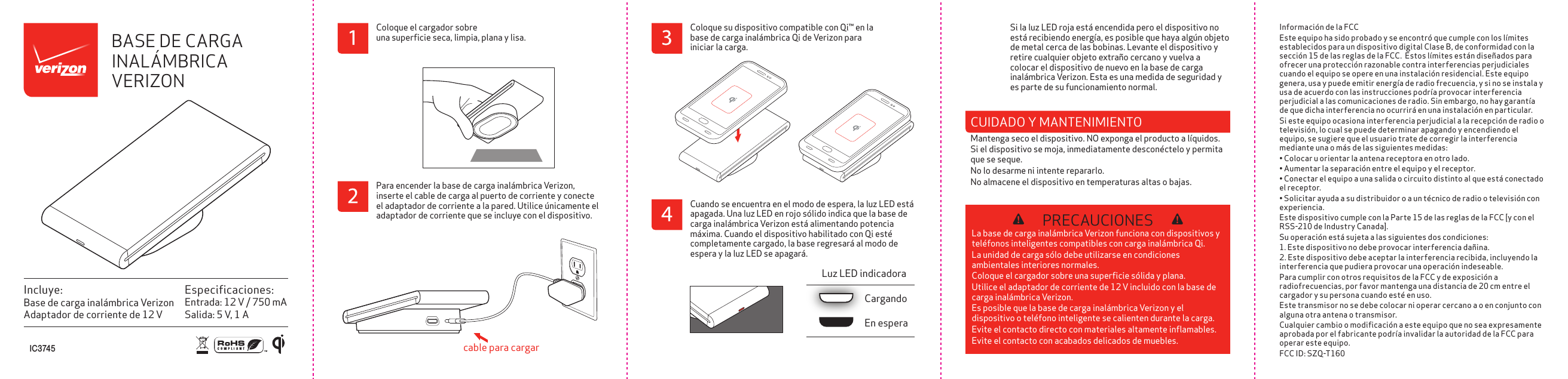 Informaci&oacute;n de la FCCEste equipo ha sido probado y se encontr&oacute; que cumple con los l&iacute;mites establecidos para un dispositivo digital Clase B, de conformidad con la secci&oacute;n 15 de las reglas de la FCC.  Estos l&iacute;mites est&aacute;n dise&ntilde;ados para ofrecer una protecci&oacute;n razonable contra interferencias perjudiciales cuando el equipo se opere en una instalaci&oacute;n residencial. Este equipo genera, usa y puede emitir energ&iacute;a de radio frecuencia, y si no se instala y usa de acuerdo con las instrucciones podr&iacute;a provocar interferencia perjudicial a las comunicaciones de radio. Sin embargo, no hay garant&iacute;a de que dicha interferencia no ocurrir&aacute; en una instalaci&oacute;n en particular.Si este equipo ocasiona interferencia perjudicial a la recepci&oacute;n de radio o televisi&oacute;n, lo cual se puede determinar apagando y encendiendo el equipo, se sugiere que el usuario trate de corregir la interferencia mediante una o m&aacute;s de las siguientes medidas:&bull; Colocar u orientar la antena receptora en otro lado.&bull; Aumentar la separaci&oacute;n entre el equipo y el receptor.&bull; Conectar el equipo a una salida o circuito distinto al que est&aacute; conectado el receptor.&bull; Solicitar ayuda a su distribuidor o a un t&eacute;cnico de radio o televisi&oacute;n con experiencia.Este dispositivo cumple con la Parte 15 de las reglas de la FCC [y con el RSS-210 de Industry Canada].Su operaci&oacute;n est&aacute; sujeta a las siguientes dos condiciones:1. Este dispositivo no debe provocar interferencia da&ntilde;ina.2. Este dispositivo debe aceptar la interferencia recibida, incluyendo la interferencia que pudiera provocar una operaci&oacute;n indeseable.Para cumplir con otros requisitos de la FCC y de exposici&oacute;n a radiofrecuencias, por favor mantenga una distancia de 20 cm entre el cargador y su persona cuando est&eacute; en uso.Este transmisor no se debe colocar ni operar cercano a o en conjunto con alguna otra antena o transmisor.Cualquier cambio o modiﬁcaci&oacute;n a este equipo que no sea expresamente aprobada por el fabricante podr&iacute;a invalidar la autoridad de la FCC para operar este equipo.FCC ID: SZQ-T160PRECAUCIONESLa base de carga inal&aacute;mbrica Verizon funciona con dispositivos y tel&eacute;fonos inteligentes compatibles con carga inal&aacute;mbrica Qi. La unidad de carga s&oacute;lo debe utilizarse en condiciones ambientales interiores normales. Coloque el cargador sobre una superﬁcie s&oacute;lida y plana. Utilice el adaptador de corriente de 12 V incluido con la base de carga inal&aacute;mbrica Verizon. Es posible que la base de carga inal&aacute;mbrica Verizon y el dispositivo o tel&eacute;fono inteligente se calienten durante la carga. Evite el contacto directo con materiales altamente inﬂamables. Evite el contacto con acabados delicados de muebles.Especiﬁcaciones:Entrada: 12 V / 750 mASalida: 5 V, 1 AIncluye:Base de carga inal&aacute;mbrica VerizonAdaptador de corriente de 12 VCuando se encuentra en el modo de espera, la luz LED est&aacute; apagada. Una luz LED en rojo s&oacute;lido indica que la base de carga inal&aacute;mbrica Verizon est&aacute; alimentando potencia m&aacute;xima. Cuando el dispositivo habilitado con Qi est&eacute;  completamente cargado, la base regresar&aacute; al modo de espera y la luz LED se apagar&aacute;.Si la luz LED roja est&aacute; encendida pero el dispositivo no est&aacute; recibiendo energ&iacute;a, es posible que haya alg&uacute;n objeto de metal cerca de las bobinas. Levante el dispositivo y retire cualquier objeto extra&ntilde;o cercano y vuelva a colocar el dispositivo de nuevo en la base de carga inal&aacute;mbrica Verizon. Esta es una medida de seguridad y es parte de su funcionamiento normal.En esperaCargandoLuz LED indicadoraBASE DE CARGA INAL&Aacute;MBRICA VERIZONPara encender la base de carga inal&aacute;mbrica Verizon, inserte el cable de carga al puerto de corriente y conecte el adaptador de corriente a la pared. Utilice &uacute;nicamente el adaptador de corriente que se incluye con el dispositivo.cable para cargarColoque su dispositivo compatible con Qi&trade; en la base de carga inal&aacute;mbrica Qi de Verizon para iniciar la carga.I C 3 745CUIDADO Y MANTENIMIENTO Mantenga seco el dispositivo. NO exponga el producto a l&iacute;quidos. Si el dispositivo se moja, inmediatamente descon&eacute;ctelo y permita que se seque.No lo desarme ni intente repararlo. No almacene el dispositivo en temperaturas altas o bajas.Coloque el cargador sobre una superﬁcie seca, limpia, plana y lisa.