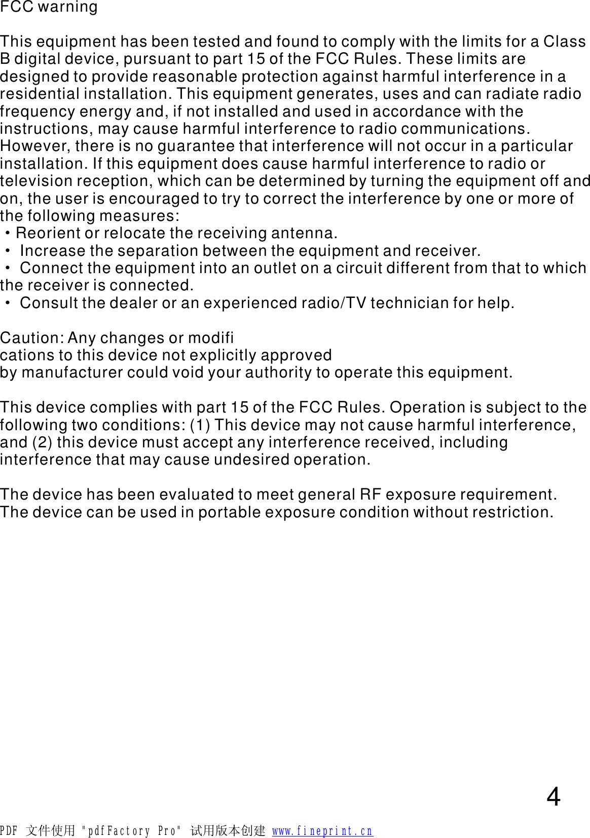 FCC warningThis equipment has been tested and found to comply with the limits for a Class B digital device, pursuant to part 15 of the FCC Rules. These limits are designed to provide reasonable protection against harmful interference in a residential installation. This equipment generates, uses and can radiate radio frequency energy and, if not installed and used in accordance with the instructions, may cause harmful interference to radio communications. However, there is no guarantee that interference will not occur in a particular installation. If this equipment does cause harmful interference to radio or television reception, which can be determined by turning the equipment off and on, the user is encouraged to try to correct the interference by one or more of the following measures:Reorient or relocate the receiving antenna. Increase the separation between the equipment and receiver. Connect the equipment into an outlet on a circuit different from that to which the receiver is connected. Consult the dealer or an experienced radio/TV technician for help. Caution: Any changes or modifications to this device not explicitly approved by manufacturer could void your authority to operate this equipment. This device complies with part 15 of the FCC Rules. Operation is subject to the following two conditions: (1) This device may not cause harmful interference, and (2) this device must accept any interference received, including interference that may cause undesired operation. The device has been evaluated to meet general RF exposure requirement.The device can be used in portable exposure condition without restriction.&middot;&middot;&middot;&middot;4PDF 文件使用 "pdfFactory Pro" 试用版本创建           www.fineprint.cn