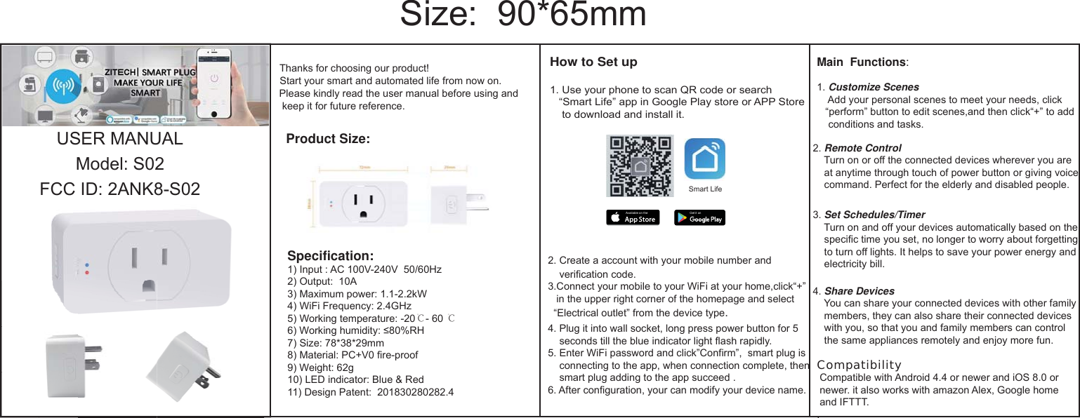 USER MANUAL Model: S02FCC ID: 2ANK8-S02 Thanks for choosing our product!  Start your smart and automated life from now on.Please kindly read the user manual before using and  keep it for future reference.Size:  90*65mmSpecification:1) Input : AC 100V-240V  50/60Hz2) Output:  10A 3) Maximum power: 1.1-2.2kW4) WiFi Frequency: 2.4GHz5) Working temperature: -20℃- 60 ℃6) Working humidity: 0RH) Size: *3*29mm) Material: PCV0 fire-proof9) Weight: 62g10) LED indicator: Blue &amp; Red11) Design Patent:  201302022.4Product Size:How to Set up1. Use your phone to scan QR code or search&ldquo;Smart Life&rdquo; app in Google Play store or APP Storeto download and install it.2. Create a account with your mobile number and verification code.3.Connect your mobile to your WiFi at your homeclick&ldquo;&rdquo; in the upper right corner of the homepage and select &ldquo;Electrical outlet&rdquo; from the device type.4. Plug it into wall socket, long press power button for 5seconds till the blue indicator light flash rapidly. 5. Enter WiFi password and click&rdquo;Confirm&rdquo;,  smart plug isconnecting to the app, when connection complete, thensmart plug adding to the app succeed .6. After configuration, your can modify your device name.Main  Functions:1. Customize ScenesAdd your personal scenes to meet your needs, click&ldquo;perform&rdquo; button to edit scenes,and then click&ldquo;&rdquo; to addconditions and tasks.2. Remote ControlTurn on or off the connected devices wherever you are at anytime through touch of power button or giving voicecommand. Perfect for the elderly and disabled people.3. Set Schedules/TimerTurn on and off your devices automatically based on thespecific time you set, no longer to worry about forgettingto turn off lights. It helps to save your power energy and electricity bill.4. Share DevicesYou can share your connected devices with other familymembers, they can also share their connected deviceswith you, so that you and family members can control the same appliances remotely and enjoy more fun.Compatibility Compatible with Android 4.4 or newer and iOS .0 or  newer. it also works with amazon Alex, Google home  and IFTTT..Get it onAvailable on theSmart Life