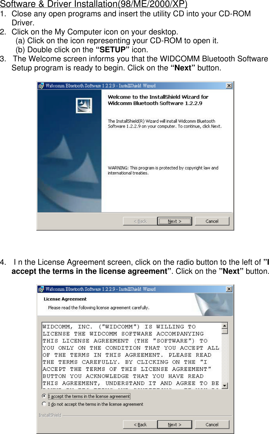 Software &amp; Driver Installation(98/ME/2000/XP)1. Close any open programs and insert the utility CD into your CD-ROMDriver.2. Click on the My Computer icon on your desktop.(a) Click on the icon representing your CD-ROM to open it.(b) Double click on the &ldquo;SETUP&rdquo; icon.3.   The Welcome screen informs you that the WIDCOMM Bluetooth SoftwareSetup program is ready to begin. Click on the &ldquo;Next&rdquo; button.4.  I n the License Agreement screen, click on the radio button to the left of &rdquo;Iaccept the terms in the license agreement&rdquo;. Click on the &rdquo;Next&rdquo; button.