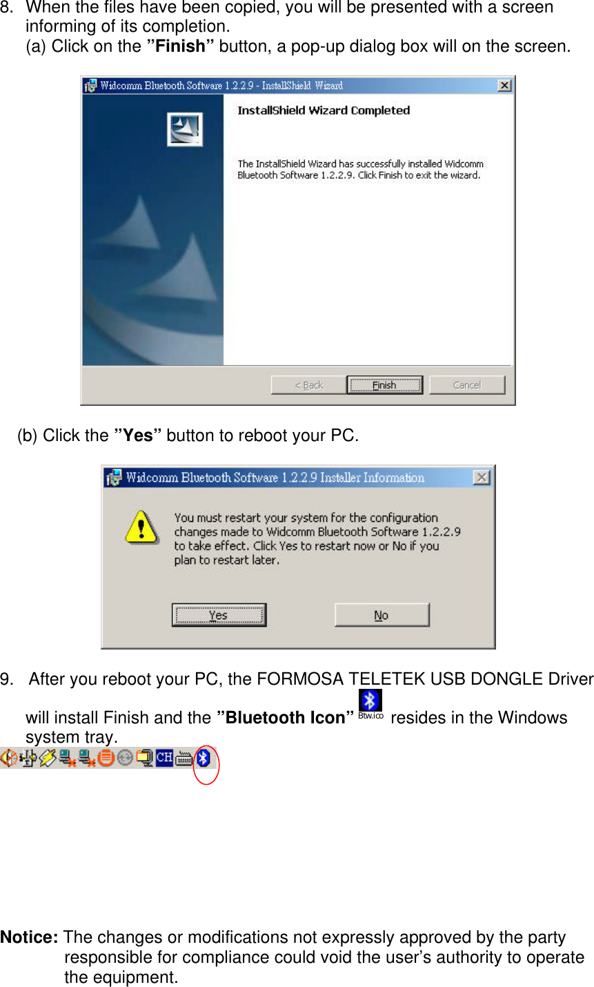 8. When the files have been copied, you will be presented with a screeninforming of its completion.(a) Click on the &rdquo;Finish&rdquo; button, a pop-up dialog box will on the screen.(b) Click the &rdquo;Yes&rdquo; button to reboot your PC.9.   After you reboot your PC, the FORMOSA TELETEK USB DONGLE Driverwill install Finish and the &rdquo;Bluetooth Icon&rdquo; Btw.ico  resides in the Windowssystem tray.Notice: The changes or modifications not expressly approved by the partyresponsible for compliance could void the user&rsquo;s authority to operatethe equipment.