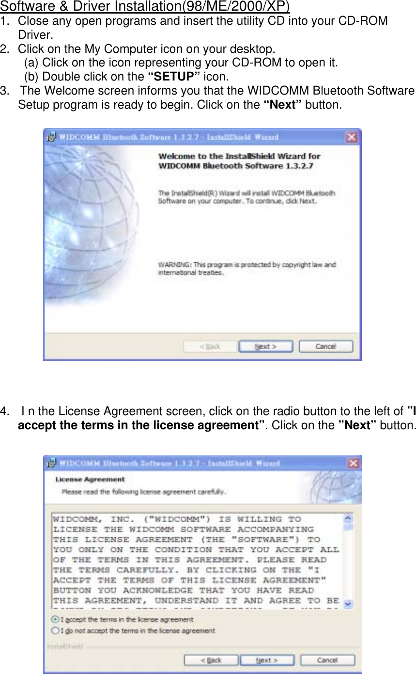 Software &amp; Driver Installation(98/ME/2000/XP) 1.  Close any open programs and insert the utility CD into your CD-ROM  Driver. 2.  Click on the My Computer icon on your desktop. (a) Click on the icon representing your CD-ROM to open it. (b) Double click on the &ldquo;SETUP&rdquo; icon. 3.   The Welcome screen informs you that the WIDCOMM Bluetooth Software Setup program is ready to begin. Click on the &ldquo;Next&rdquo; button.                      4.   I n the License Agreement screen, click on the radio button to the left of &rdquo;I accept the terms in the license agreement&rdquo;. Click on the &rdquo;Next&rdquo; button.                    