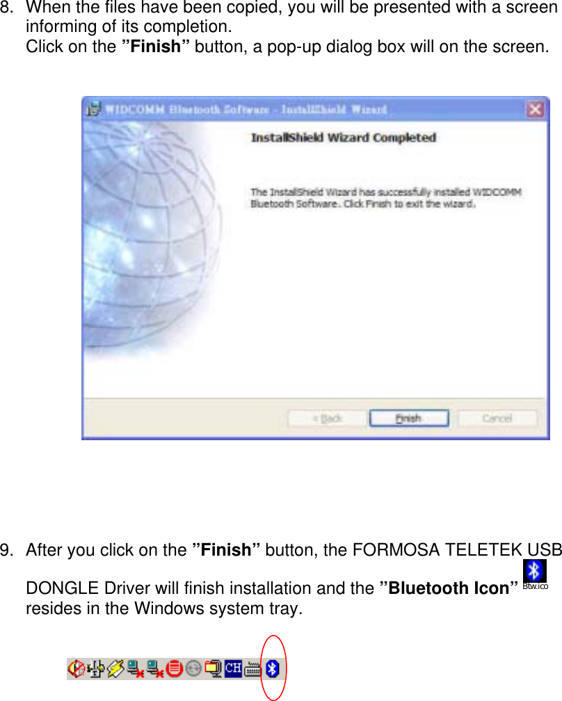 8.  When the files have been copied, you will be presented with a screen informing of its completion. Click on the &rdquo;Finish&rdquo; button, a pop-up dialog box will on the screen.                  9.  After you click on the &rdquo;Finish&rdquo; button, the FORMOSA TELETEK USB DONGLE Driver will finish installation and the &rdquo;Bluetooth Icon&rdquo; Btw.ico  resides in the Windows system tray.                                  