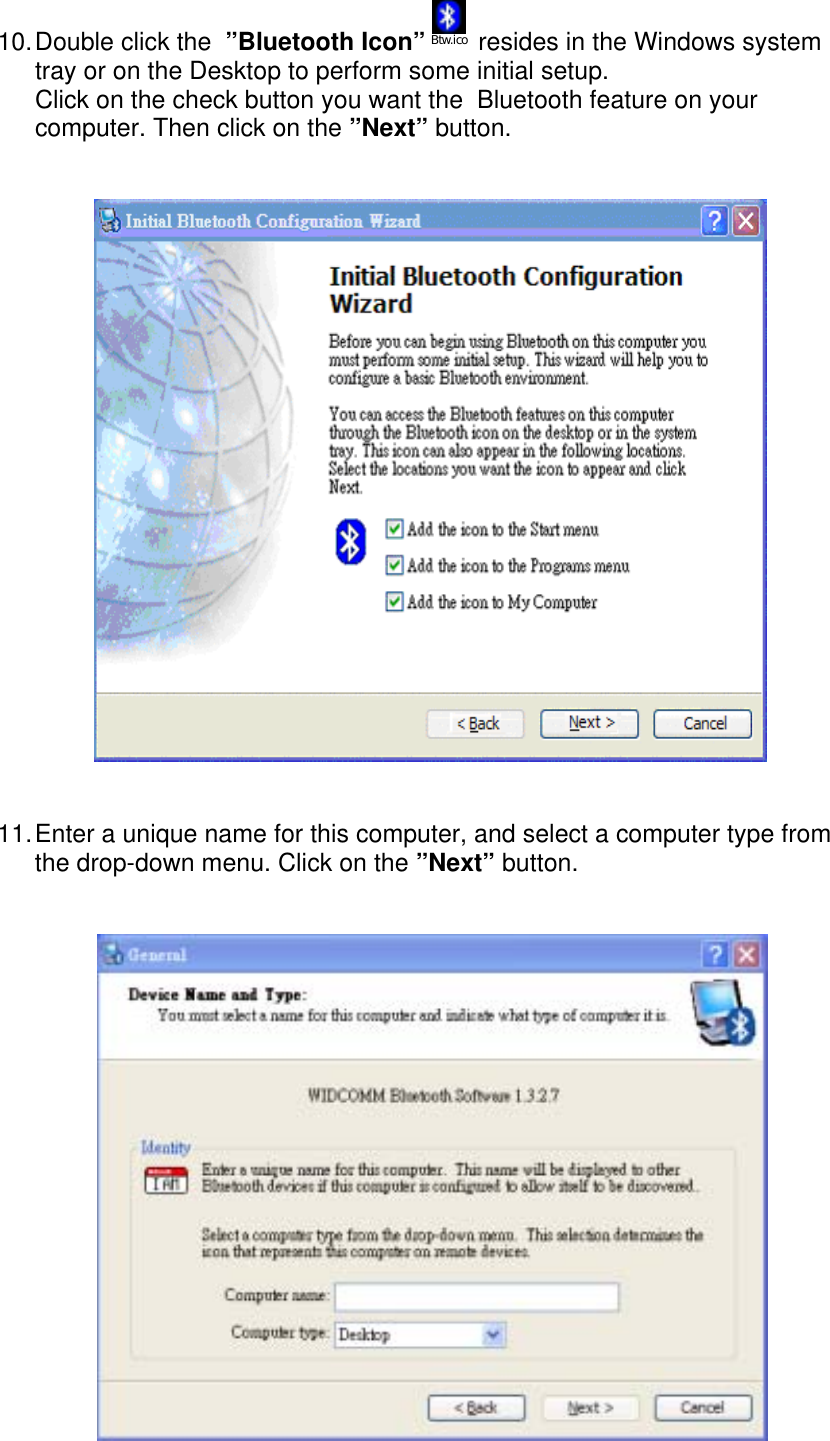 10. Double click the  &rdquo;Bluetooth Icon&rdquo; Btw.ico  resides in the Windows system tray or on the Desktop to perform some initial setup. Click on the check button you want the  Bluetooth feature on your computer. Then click on the &rdquo;Next&rdquo; button.                           11. Enter a unique name for this computer, and select a computer type from the drop-down menu. Click on the &rdquo;Next&rdquo; button.    