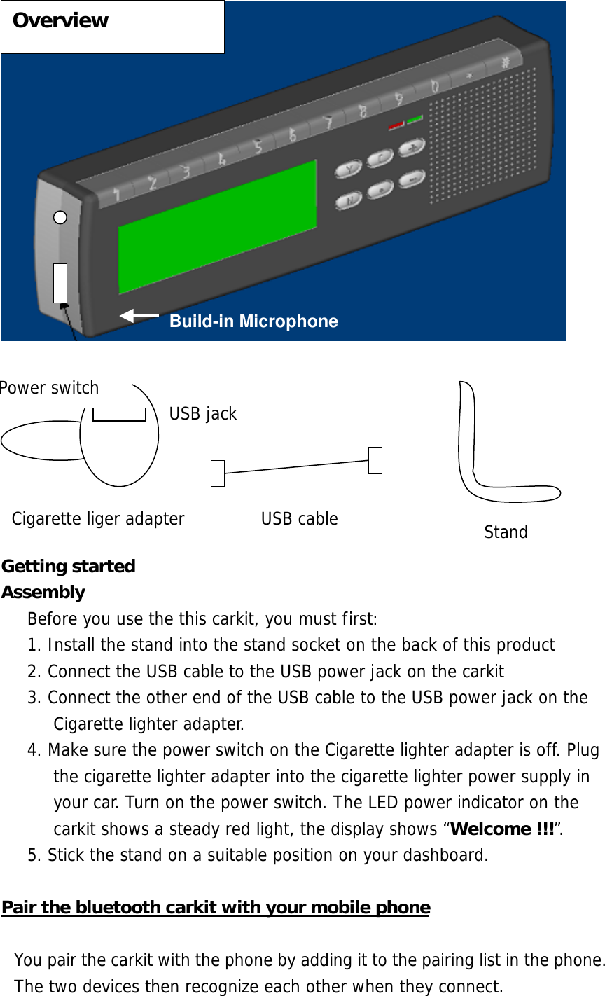          Getting started Assembly  Before you use the this carkit, you must first: 1. Install the stand into the stand socket on the back of this product 2. Connect the USB cable to the USB power jack on the carkit  3. Connect the other end of the USB cable to the USB power jack on the Cigarette lighter adapter. 4. Make sure the power switch on the Cigarette lighter adapter is off. Plug the cigarette lighter adapter into the cigarette lighter power supply in your car. Turn on the power switch. The LED power indicator on the carkit shows a steady red light, the display shows &ldquo;Welcome !!!&rdquo;. 5. Stick the stand on a suitable position on your dashboard.  Pair the bluetooth carkit with your mobile phone  You pair the carkit with the phone by adding it to the pairing list in the phone. The two devices then recognize each other when they connect. Build-in Microphone Cigarette liger adapter USB jackPower switch USB cable Stand Overview 