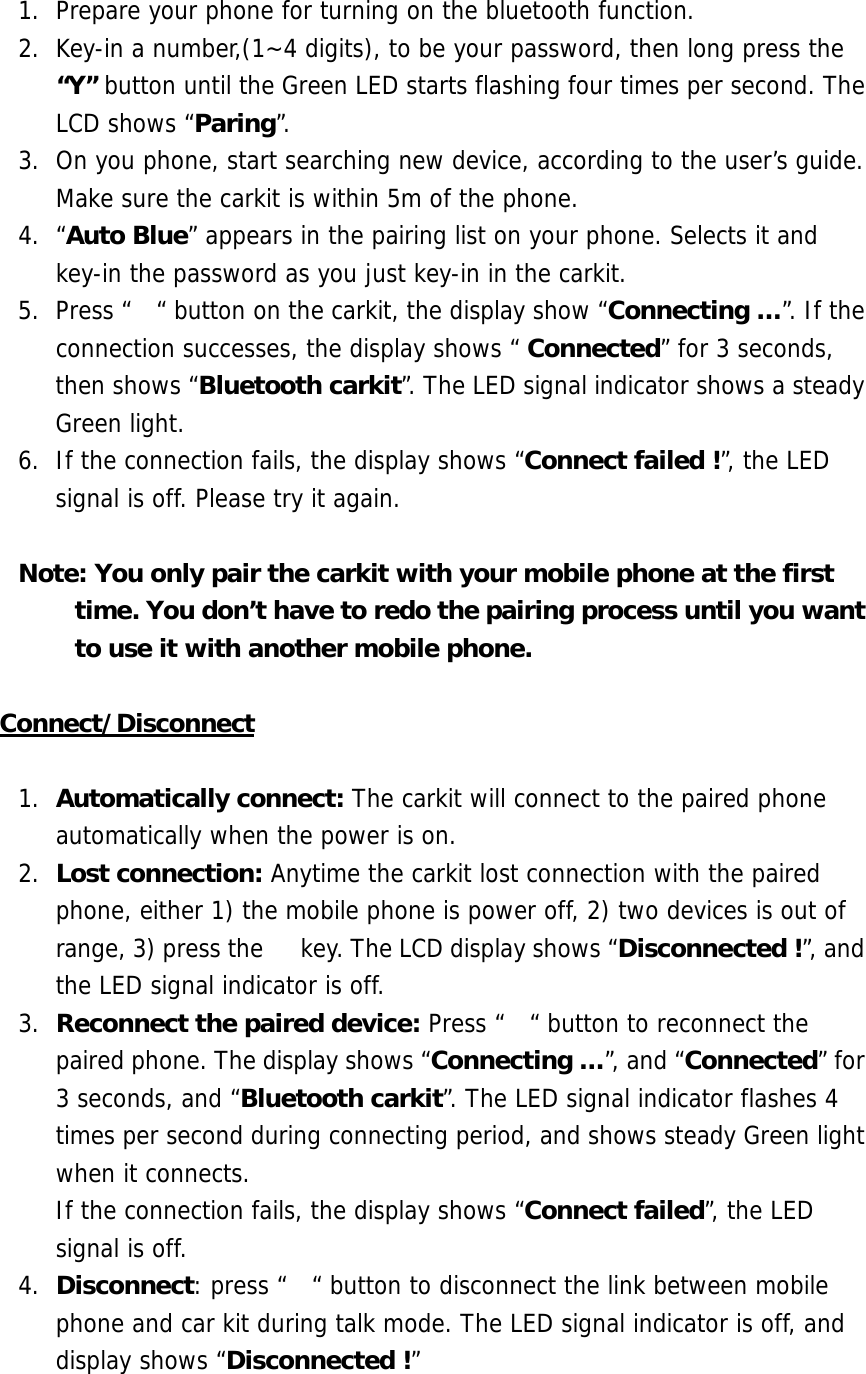 1.  Prepare your phone for turning on the bluetooth function. 2.  Key-in a number,(1~4 digits), to be your password, then long press the &ldquo;Y&rdquo; button until the Green LED starts flashing four times per second. The LCD shows &ldquo;Paring&rdquo;. 3.  On you phone, start searching new device, according to the user&rsquo;s guide. Make sure the carkit is within 5m of the phone.  4. &ldquo;Auto Blue&rdquo; appears in the pairing list on your phone. Selects it and key-in the password as you just key-in in the carkit. 5.  Press &ldquo;  &ldquo; button on the carkit, the display show &ldquo;Connecting &hellip;&rdquo;. If the connection successes, the display shows &ldquo; Connected&rdquo; for 3 seconds, then shows &ldquo;Bluetooth carkit&rdquo;. The LED signal indicator shows a steady Green light. 6.  If the connection fails, the display shows &ldquo;Connect failed !&rdquo;, the LED signal is off. Please try it again.  Note: You only pair the carkit with your mobile phone at the first time. You don&rsquo;t have to redo the pairing process until you want to use it with another mobile phone.   Connect/Disconnect  1.  Automatically connect: The carkit will connect to the paired phone automatically when the power is on.  2.  Lost connection: Anytime the carkit lost connection with the paired phone, either 1) the mobile phone is power off, 2) two devices is out of range, 3) press the   key. The LCD display shows &ldquo;Disconnected !&rdquo;, and the LED signal indicator is off. 3.  Reconnect the paired device: Press &ldquo;  &ldquo; button to reconnect the paired phone. The display shows &ldquo;Connecting &hellip;&rdquo;, and &ldquo;Connected&rdquo; for 3 seconds, and &ldquo;Bluetooth carkit&rdquo;. The LED signal indicator flashes 4 times per second during connecting period, and shows steady Green light when it connects.  If the connection fails, the display shows &ldquo;Connect failed&rdquo;, the LED signal is off.  4.  Disconnect: press &ldquo;  &ldquo; button to disconnect the link between mobile phone and car kit during talk mode. The LED signal indicator is off, and display shows &ldquo;Disconnected !&rdquo; 