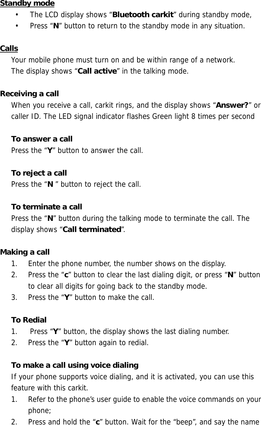 Standby mode &bull;  The LCD display shows &ldquo;Bluetooth carkit&rdquo; during standby mode,  &bull; Press &ldquo;N&rdquo; button to return to the standby mode in any situation.  Calls Your mobile phone must turn on and be within range of a network.  The display shows &ldquo;Call active&rdquo; in the talking mode.  Receiving a call When you receive a call, carkit rings, and the display shows &ldquo;Answer?&rdquo; or caller ID. The LED signal indicator flashes Green light 8 times per second   To answer a call Press the &ldquo;Y&rdquo; button to answer the call.   To reject a call Press the &ldquo;N &rdquo; button to reject the call.  To terminate a call Press the &ldquo;N&rdquo; button during the talking mode to terminate the call. The display shows &ldquo;Call terminated&rdquo;.  Making a call  1.  Enter the phone number, the number shows on the display. 2.  Press the &ldquo;c&rdquo; button to clear the last dialing digit, or press &ldquo;N&rdquo; button to clear all digits for going back to the standby mode. 3.  Press the &ldquo;Y&rdquo; button to make the call.  To Redial 1. Press &ldquo;Y&rdquo; button, the display shows the last dialing number. 2.  Press the &ldquo;Y&rdquo; button again to redial.  To make a call using voice dialing If your phone supports voice dialing, and it is activated, you can use this feature with this carkit. 1.  Refer to the phone&rsquo;s user guide to enable the voice commands on your phone;  2.  Press and hold the &ldquo;c&rdquo; button. Wait for the &ldquo;beep&rdquo;, and say the name 
