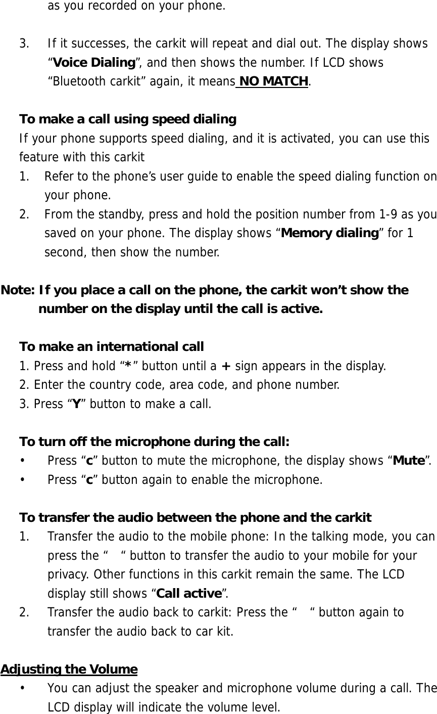 as you recorded on your phone.  3.  If it successes, the carkit will repeat and dial out. The display shows &ldquo;Voice Dialing&rdquo;, and then shows the number. If LCD shows &ldquo;Bluetooth carkit&rdquo; again, it means NO MATCH.  To make a call using speed dialing If your phone supports speed dialing, and it is activated, you can use this feature with this carkit 1.  Refer to the phone&rsquo;s user guide to enable the speed dialing function on your phone. 2.  From the standby, press and hold the position number from 1-9 as you saved on your phone. The display shows &ldquo;Memory dialing&rdquo; for 1 second, then show the number.   Note: If you place a call on the phone, the carkit won&rsquo;t show the number on the display until the call is active.  To make an international call 1. Press and hold &ldquo;*&rdquo; button until a + sign appears in the display.  2. Enter the country code, area code, and phone number. 3. Press &ldquo;Y&rdquo; button to make a call.  To turn off the microphone during the call:   &bull; Press &ldquo;c&rdquo; button to mute the microphone, the display shows &ldquo;Mute&rdquo;. &bull; Press &ldquo;c&rdquo; button again to enable the microphone.  To transfer the audio between the phone and the carkit 1.  Transfer the audio to the mobile phone: In the talking mode, you can press the &ldquo;  &ldquo; button to transfer the audio to your mobile for your privacy. Other functions in this carkit remain the same. The LCD display still shows &ldquo;Call active&rdquo;.  2.  Transfer the audio back to carkit: Press the &ldquo;  &ldquo; button again to transfer the audio back to car kit.  Adjusting the Volume &bull;  You can adjust the speaker and microphone volume during a call. The LCD display will indicate the volume level. 