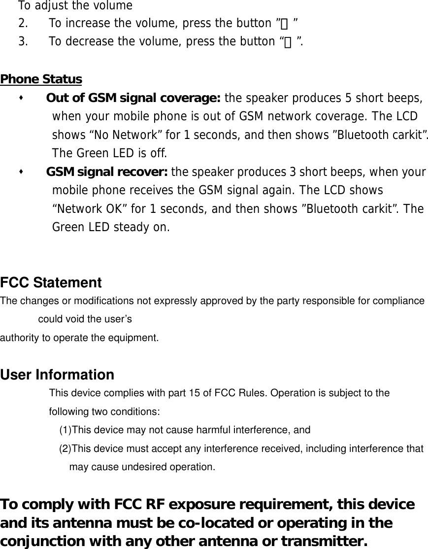 To adjust the volume 2.  To increase the volume, press the button &rdquo;＋&rdquo; 3.  To decrease the volume, press the button &ldquo;－&rdquo;.  Phone Status   Out of GSM signal coverage: the speaker produces 5 short beeps, when your mobile phone is out of GSM network coverage. The LCD shows &ldquo;No Network&rdquo; for 1 seconds, and then shows &rdquo;Bluetooth carkit&rdquo;. The Green LED is off.    GSM signal recover: the speaker produces 3 short beeps, when your mobile phone receives the GSM signal again. The LCD shows &ldquo;Network OK&rdquo; for 1 seconds, and then shows &rdquo;Bluetooth carkit&rdquo;. The Green LED steady on.    FCC Statement The changes or modifications not expressly approved by the party responsible for compliance could void the user&rsquo;s   authority to operate the equipment.  User Information This device complies with part 15 of FCC Rules. Operation is subject to the following two conditions:       (1)This device may not cause harmful interference, and   (2)This device must accept any interference received, including interference that may cause undesired operation.  To comply with FCC RF exposure requirement, this device and its antenna must be co-located or operating in the conjunction with any other antenna or transmitter.   