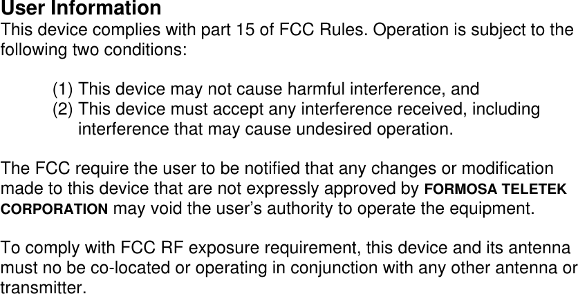 User InformationThis device complies with part 15 of FCC Rules. Operation is subject to thefollowing two conditions:(1) This device may not cause harmful interference, and(2) This device must accept any interference received, includinginterference that may cause undesired operation.The FCC require the user to be notified that any changes or modificationmade to this device that are not expressly approved by FORMOSA TELETEKCORPORATION may void the user&rsquo;s authority to operate the equipment.To comply with FCC RF exposure requirement, this device and its antennamust no be co-located or operating in conjunction with any other antenna ortransmitter.