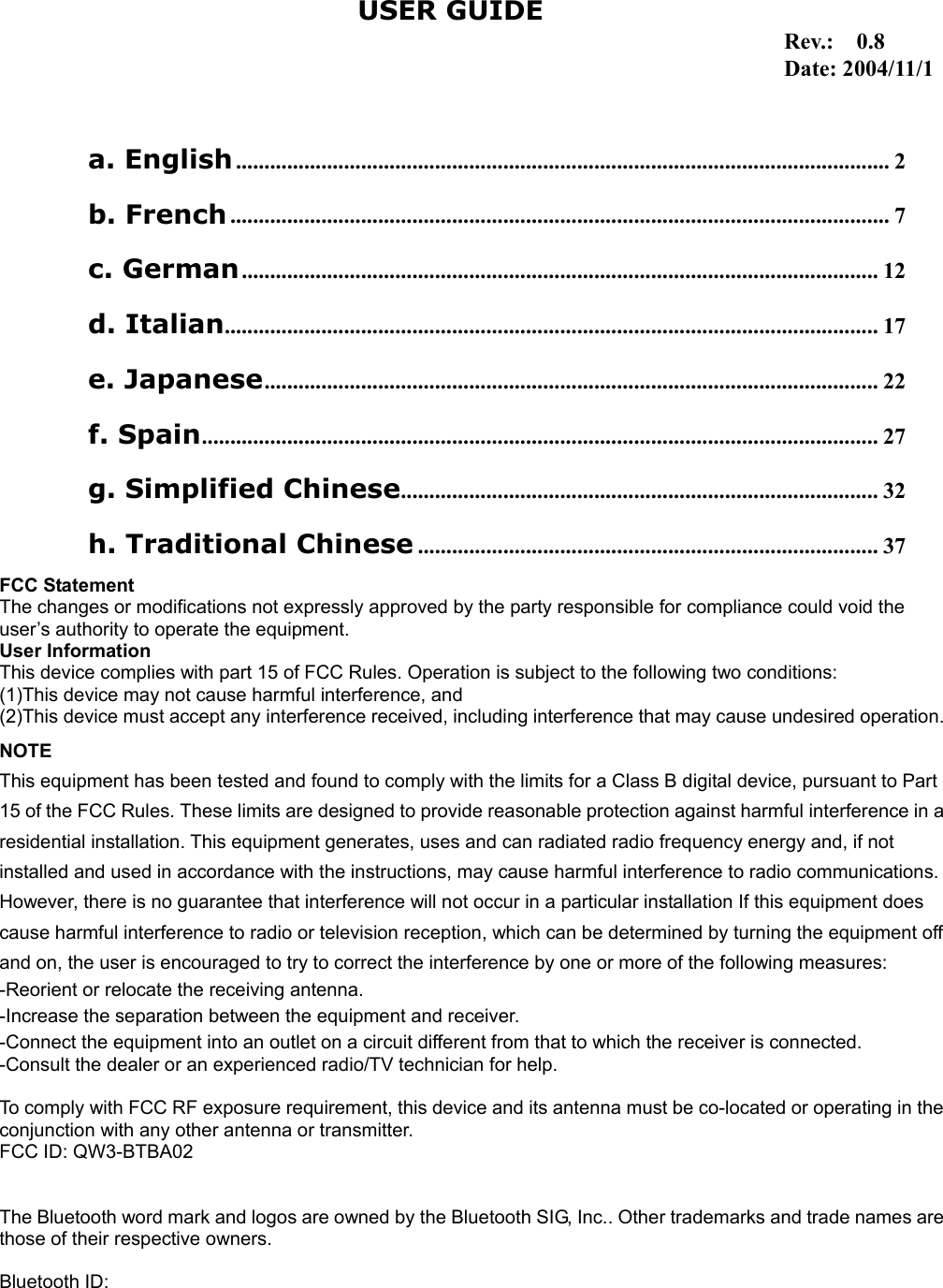 1                                                                                   a. English................................................................................................................... 2 b. French.................................................................................................................... 7 c. German................................................................................................................ 12 d. Italian................................................................................................................... 17 e. Japanese............................................................................................................ 22 f. Spain....................................................................................................................... 27 g. Simplified Chinese.................................................................................... 32 h. Traditional Chinese ................................................................................. 37 USER GUIDEFCC Statement The changes or modifications not expressly approved by the party responsible for compliance could void the user&rsquo;s authority to operate the equipment. User Information This device complies with part 15 of FCC Rules. Operation is subject to the following two conditions:   (1)This device may not cause harmful interference, and   (2)This device must accept any interference received, including interference that may cause undesired operation.NOTE This equipment has been tested and found to comply with the limits for a Class B digital device, pursuant to Part 15 of the FCC Rules. These limits are designed to provide reasonable protection against harmful interference in aresidential installation. This equipment generates, uses and can radiated radio frequency energy and, if not installed and used in accordance with the instructions, may cause harmful interference to radio communications. However, there is no guarantee that interference will not occur in a particular installation If this equipment does cause harmful interference to radio or television reception, which can be determined by turning the equipment off and on, the user is encouraged to try to correct the interference by one or more of the following measures: -Reorient or relocate the receiving antenna. -Increase the separation between the equipment and receiver. -Connect the equipment into an outlet on a circuit different from that to which the receiver is connected. -Consult the dealer or an experienced radio/TV technician for help.  To comply with FCC RF exposure requirement, this device and its antenna must be co-located or operating in theconjunction with any other antenna or transmitter. FCC ID: QW3-BTBA02   The Bluetooth word mark and logos are owned by the Bluetooth SIG, Inc.. Other trademarks and trade names arethose of their respective owners.  Bluetooth ID:   Rev.:  0.8 Date: 2004/11/1