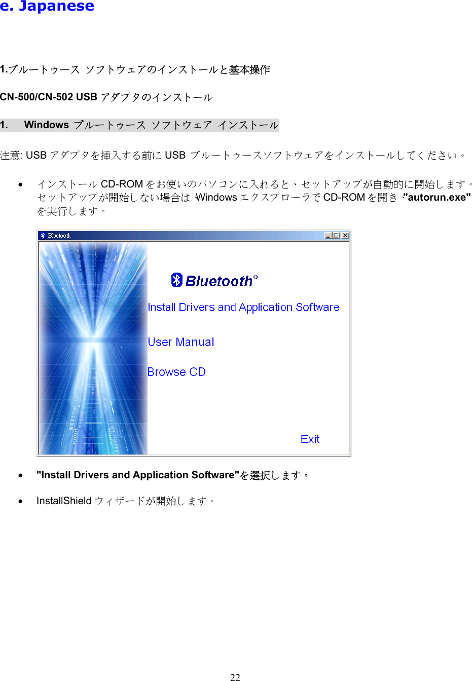 22  e. Japanese   1.ブルートゥース ソフトウェアのインストールと基本操作 CN-500/CN-502 USB アダプタのインストール 1. Windows ブルートゥース ソフトウェア インストール  注意: USB アダプタを挿入する前に USB  ブルートゥースソフトウェアをインストールしてください。  &bull;  インストール CD-ROM をお使いのパソコンに入れると、セットアップが自動的に開始します。セットアップが開始しない場合は、Windows エクスプローラで CD-ROM を開き、"autorun.exe"を実行します。    &bull;  "Install Drivers and Application Software"を選択します。  &bull;  InstallShield ウィザードが開始します。  