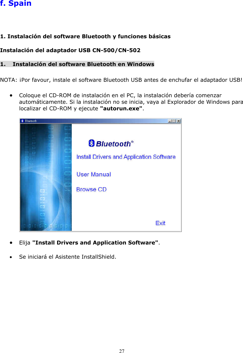 27  f. Spain 1. Instalaci&oacute;n del software Bluetooth y funciones b&aacute;sicas Instalaci&oacute;n del adaptador USB CN-500/CN-502 1.  Instalaci&oacute;n del software Bluetooth en Windows  NOTA: &iexcl;Por favour, instale el software Bluetooth USB antes de enchufar el adaptador USB!  &bull;  Coloque el CD-ROM de instalaci&oacute;n en el PC, la instalaci&oacute;n deber&iacute;a comenzar autom&aacute;ticamente. Si la instalaci&oacute;n no se inicia, vaya al Explorador de Windows para localizar el CD-ROM y ejecute "autorun.exe".    &bull;  Elija "Install Drivers and Application Software".  &bull;  Se iniciar&aacute; el Asistente InstallShield. 