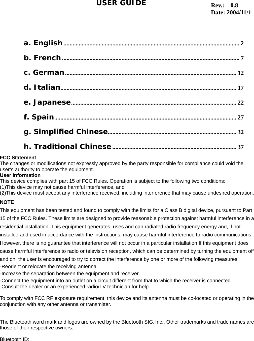 1                                                                                   a. English................................................................................................................... 2 b. French.................................................................................................................... 7 c. German................................................................................................................ 12 d. Italian................................................................................................................... 17 e. Japanese............................................................................................................ 22 f. Spain....................................................................................................................... 27 g. Simplified Chinese.................................................................................... 32 h. Traditional Chinese................................................................................. 37 USER GUIDEFCC Statement The changes or modifications not expressly approved by the party responsible for compliance could void the user&rsquo;s authority to operate the equipment. User Information This device complies with part 15 of FCC Rules. Operation is subject to the following two conditions:   (1)This device may not cause harmful interference, and   (2)This device must accept any interference received, including interference that may cause undesired operation.NOTE This equipment has been tested and found to comply with the limits for a Class B digital device, pursuant to Part 15 of the FCC Rules. These limits are designed to provide reasonable protection against harmful interference in aresidential installation. This equipment generates, uses and can radiated radio frequency energy and, if not installed and used in accordance with the instructions, may cause harmful interference to radio communications. However, there is no guarantee that interference will not occur in a particular installation If this equipment does cause harmful interference to radio or television reception, which can be determined by turning the equipment off and on, the user is encouraged to try to correct the interference by one or more of the following measures: -Reorient or relocate the receiving antenna. -Increase the separation between the equipment and receiver. -Connect the equipment into an outlet on a circuit different from that to which the receiver is connected. -Consult the dealer or an experienced radio/TV technician for help.  To comply with FCC RF exposure requirement, this device and its antenna must be co-located or operating in theconjunction with any other antenna or transmitter.  The Bluetooth word mark and logos are owned by the Bluetooth SIG, Inc.. Other trademarks and trade names arethose of their respective owners.  Bluetooth ID:   Rev.:  0.8 Date: 2004/11/1