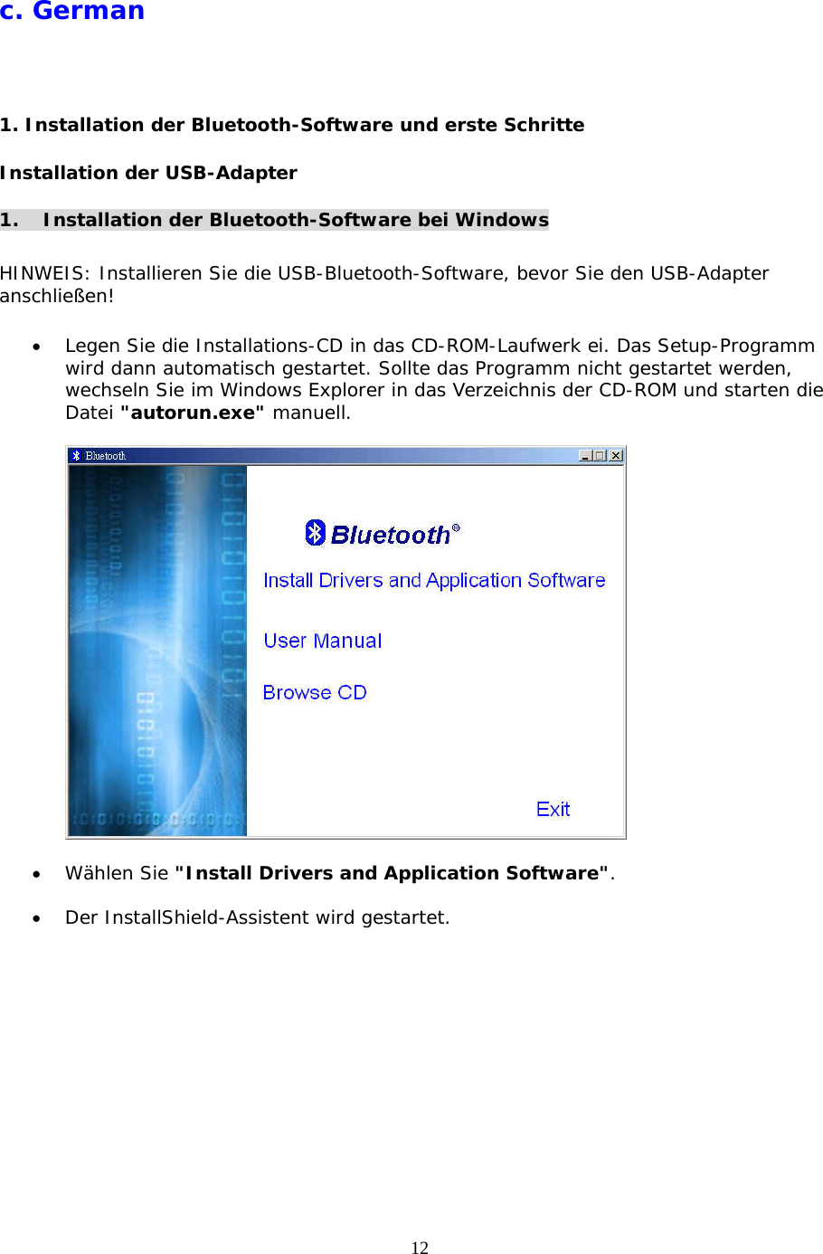 12 c. German  1. Installation der Bluetooth-Software und erste Schritte Installation der USB-Adapter  1.  Installation der Bluetooth-Software bei Windows  HINWEIS: Installieren Sie die USB-Bluetooth-Software, bevor Sie den USB-Adapter anschlie&szlig;en!  &bull;  Legen Sie die Installations-CD in das CD-ROM-Laufwerk ei. Das Setup-Programm wird dann automatisch gestartet. Sollte das Programm nicht gestartet werden, wechseln Sie im Windows Explorer in das Verzeichnis der CD-ROM und starten die Datei "autorun.exe" manuell.    &bull;  W&auml;hlen Sie "Install Drivers and Application Software".  &bull;  Der InstallShield-Assistent wird gestartet. 