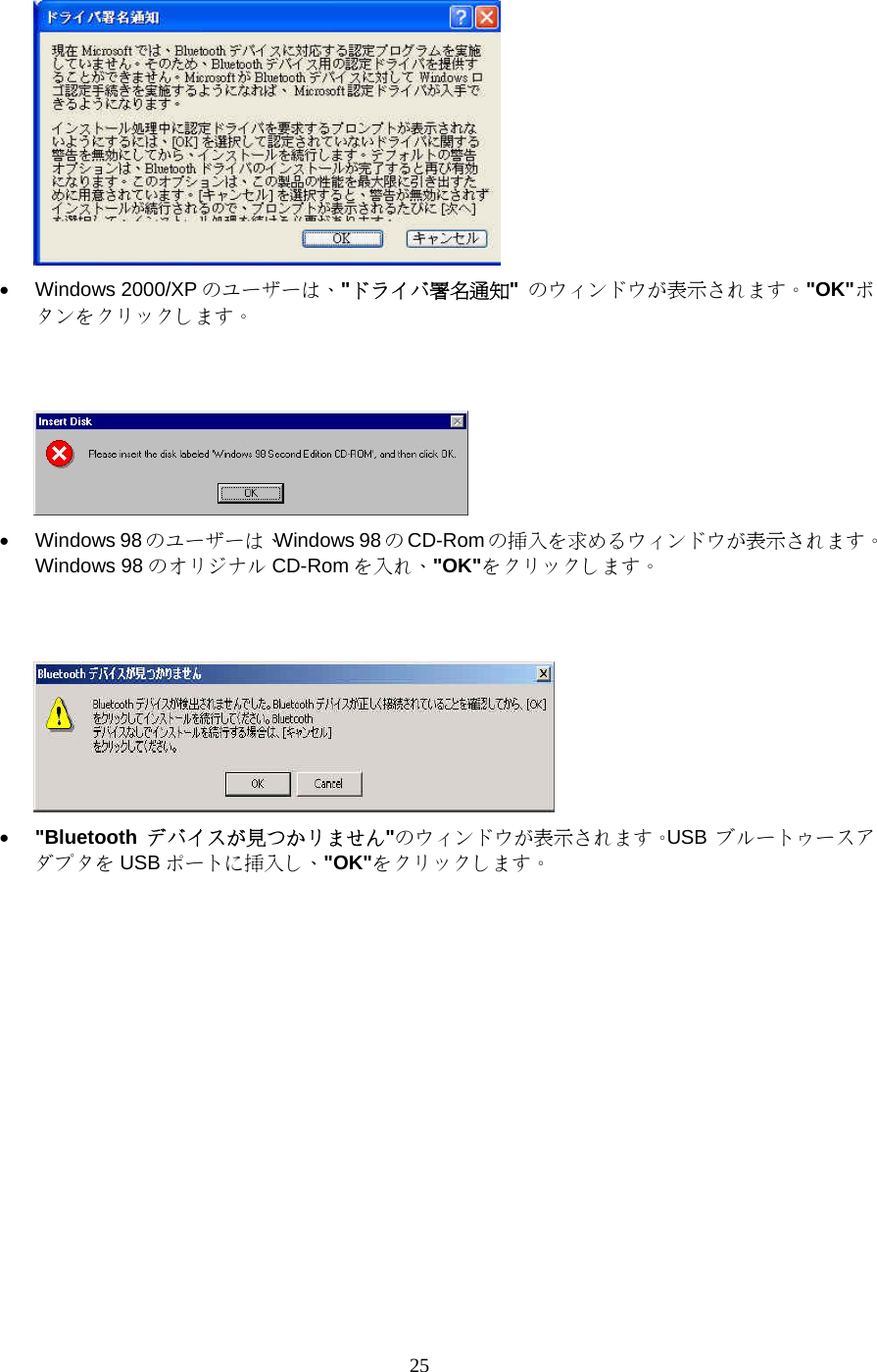 25  &bull;  Windows 2000/XP のユーザーは、"ドライバ署名通知"  のウィンドウが表示されます。"OK"ボタンをクリックします。    &bull;  Windows 98 のユーザーは、Windows 98 のCD-Rom の挿入を求めるウィンドウが表示されます。Windows 98 のオリジナル CD-Rom を入れ、"OK"をクリックします。    &bull;  "Bluetooth  デバイスが見つかリません"のウィンドウが表示されます。USB  ブルートゥースアダプタを USB ポートに挿入し、"OK"をクリックします。 