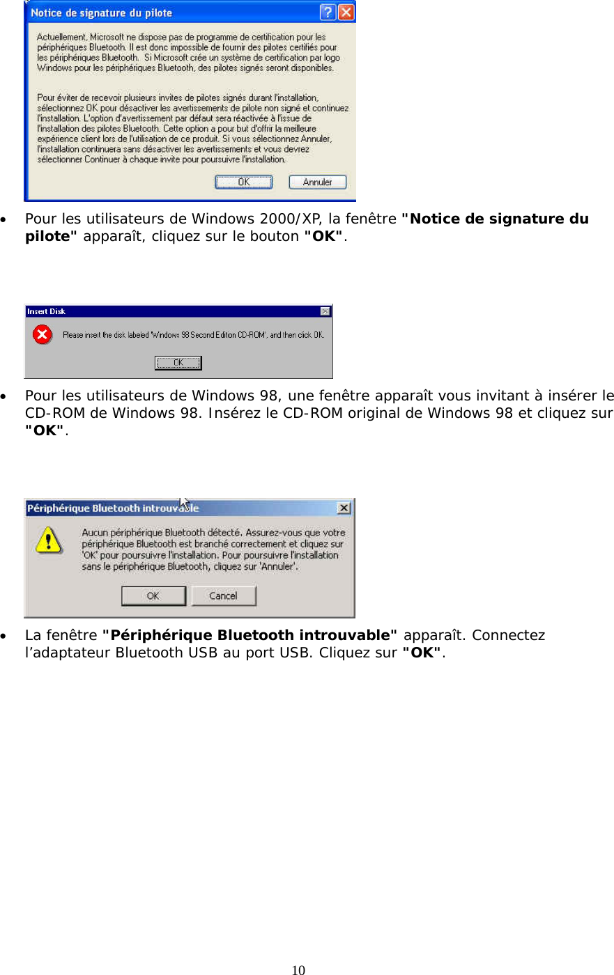 10  &bull;  Pour les utilisateurs de Windows 2000/XP, la fen&ecirc;tre "Notice de signature du pilote" appara&icirc;t, cliquez sur le bouton "OK".    &bull;  Pour les utilisateurs de Windows 98, une fen&ecirc;tre appara&icirc;t vous invitant &agrave; ins&eacute;rer le CD-ROM de Windows 98. Ins&eacute;rez le CD-ROM original de Windows 98 et cliquez sur "OK".    &bull;  La fen&ecirc;tre "P&eacute;riph&eacute;rique Bluetooth introuvable" appara&icirc;t. Connectez l&rsquo;adaptateur Bluetooth USB au port USB. Cliquez sur "OK". 