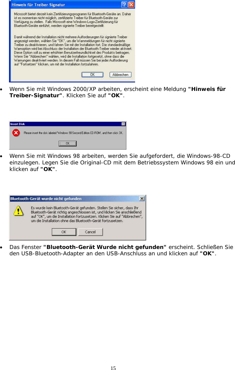 15  &bull;  Wenn Sie mit Windows 2000/XP arbeiten, erscheint eine Meldung "Hinweis f&uuml;r Treiber-Signatur". Klicken Sie auf "OK".    &bull;  Wenn Sie mit Windows 98 arbeiten, werden Sie aufgefordert, die Windows-98-CD einzulegen. Legen Sie die Original-CD mit dem Betriebssystem Windows 98 ein und klicken auf "OK".    &bull;  Das Fenster "Bluetooth-Ger&auml;t Wurde nicht gefunden" erscheint. Schlie&szlig;en Sie den USB-Bluetooth-Adapter an den USB-Anschluss an und klicken auf "OK". 