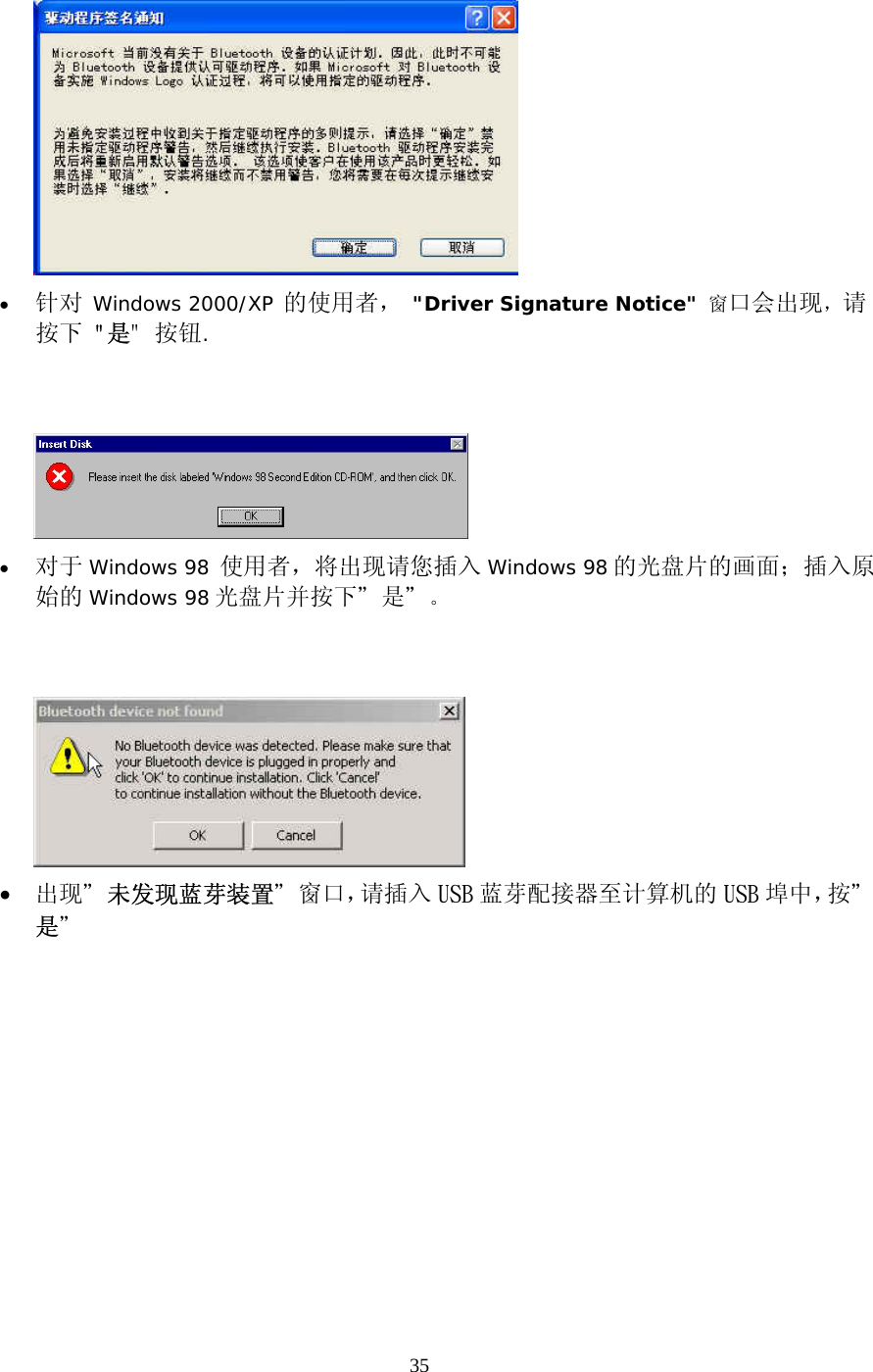 35  &bull;  针对 Windows 2000/XP 的使用者， "Driver Signature Notice" 窗口会出现，请按下 "是" 按钮.      &bull;  对于 Windows 98 使用者，将出现请您插入 Windows 98 的光盘片的画面；插入原始的 Windows 98 光盘片并按下＂是＂。    &bull;  出现＂未发现蓝芽装置＂窗口，请插入 USB 蓝芽配接器至计算机的 USB 埠中，按＂是＂ 