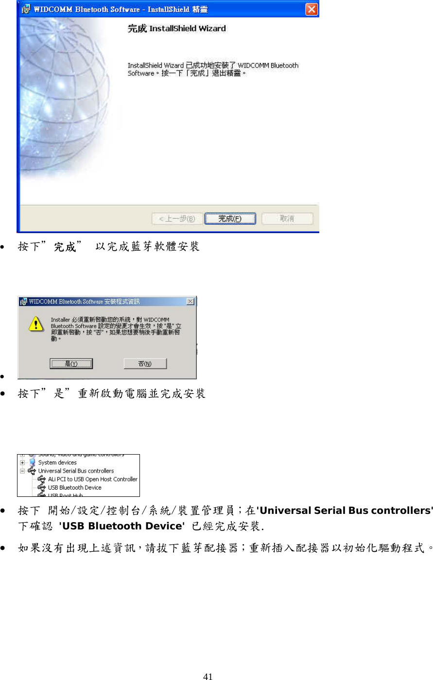 41  &bull;  按下＂完成＂ 以完成藍芽軟體安裝   &bull;   &bull;  按下＂是＂重新啟動電腦並完成安裝      &bull;  按下 開始/設定/控制台/系統/裝置管理員；在'Universal Serial Bus controllers'下確認 'USB Bluetooth Device' 已經完成安裝. &bull;  如果沒有出現上述資訊，請拔下藍芽配接器；重新插入配接器以初始化驅動程式。    