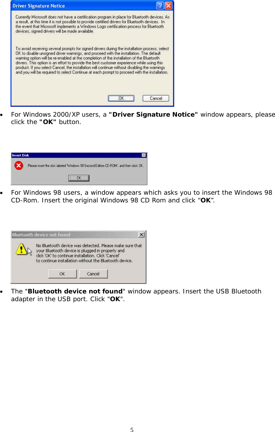 5  &bull;  For Windows 2000/XP users, a "Driver Signature Notice" window appears, please click the "OK" button.      &bull;  For Windows 98 users, a window appears which asks you to insert the Windows 98 CD-Rom. Insert the original Windows 98 CD Rom and click &ldquo;OK&rdquo;.    &bull;  The "Bluetooth device not found" window appears. Insert the USB Bluetooth adapter in the USB port. Click "OK". 