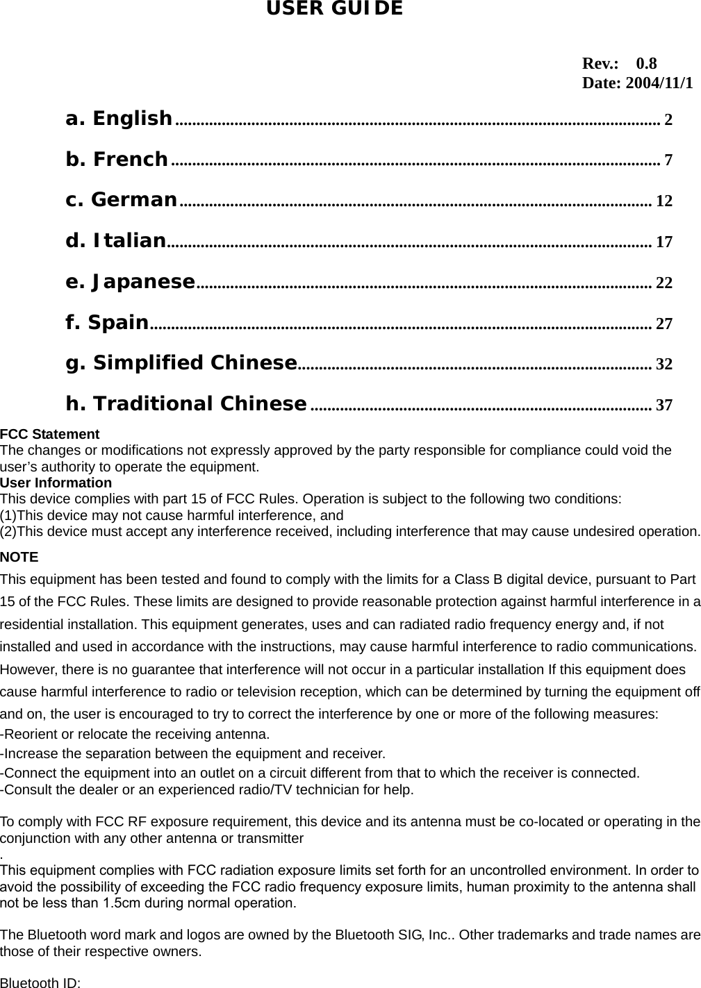 1                                                                                   a. English................................................................................................................... 2 b. French.................................................................................................................... 7 c. German................................................................................................................ 12 d. Italian................................................................................................................... 17 e. Japanese............................................................................................................ 22 f. Spain....................................................................................................................... 27 g. Simplified Chinese.................................................................................... 32 h. Traditional Chinese................................................................................. 37 USER GUIDEFCC Statement The changes or modifications not expressly approved by the party responsible for compliance could void the user&rsquo;s authority to operate the equipment. User Information This device complies with part 15 of FCC Rules. Operation is subject to the following two conditions:   (1)This device may not cause harmful interference, and   (2)This device must accept any interference received, including interference that may cause undesired operation.NOTE This equipment has been tested and found to comply with the limits for a Class B digital device, pursuant to Part 15 of the FCC Rules. These limits are designed to provide reasonable protection against harmful interference in aresidential installation. This equipment generates, uses and can radiated radio frequency energy and, if not installed and used in accordance with the instructions, may cause harmful interference to radio communications. However, there is no guarantee that interference will not occur in a particular installation If this equipment does cause harmful interference to radio or television reception, which can be determined by turning the equipment off and on, the user is encouraged to try to correct the interference by one or more of the following measures: -Reorient or relocate the receiving antenna. -Increase the separation between the equipment and receiver. -Connect the equipment into an outlet on a circuit different from that to which the receiver is connected. -Consult the dealer or an experienced radio/TV technician for help.  To comply with FCC RF exposure requirement, this device and its antenna must be co-located or operating in theconjunction with any other antenna or transmitter.This equipment complies with FCC radiation exposure limits set forth for an uncontrolled environment. In order toavoid the possibility of exceeding the FCC radio frequency exposure limits, human proximity to the antenna shall not be less than 1.5cm during normal operation.  The Bluetooth word mark and logos are owned by the Bluetooth SIG, Inc.. Other trademarks and trade names arethose of their respective owners.  Bluetooth ID:   Rev.:  0.8 Date: 2004/11/1
